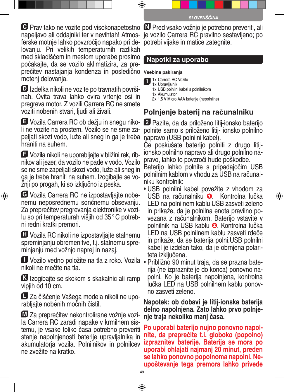 49CPrav tako ne vozite pod visokonapetostno napeljavo ali oddajniki ter v nevihtah! Atmos-ferske motnje lahko povzročijo napako pri de-lovanju.  Pri  velikih  temperaturnih  razlikah med skladiščem in mestom uporabe prosimo počakajte, da se vozilo aklimatizira, za pre-prečitev  nastajanja  kondenza  in  posledično motenj delovanja.DIzdelka nikoli ne vozite po travnatih površi-nah.  Ovita  trava  lahko  ovira   vrtenje  osi  in pregreva motor. Z vozili  Carrera RC ne smete voziti nobenih stvari, ljudi ali živali.EVozila Carrera RC ob dežju in snegu niko-li ne vozite na prostem. Vozilo se ne sme za-peljati skozi vodo, luže ali sneg in ga je treba hraniti na suhem.FVozila nikoli ne uporabljajte v bližini rek, rib-nikov ali jezer, da vozilo ne pade v vodo. Vozilo se ne sme zapeljati skozi vodo, luže ali sneg in ga je treba hraniti na suhem. Izogibajte se vo-žnji po progah, ki so izključno iz peska.GVozila Carrera RC ne izpostavljajte nobe-nemu  neposrednemu sončnemu  obsevanju. Za preprečitev pregrevanja elektronike v vozi-lu so pri temperaturah višjih od 35 ° C potreb-ni redni  kratki premori.HVozila RC nikoli ne izpostavljajte stalnemu spreminjanju obremenitve, t.j. stalnemu spre-minjanju med vožnjo naprej in nazaj.IVozilo vedno položite na tla z roko. Vozila nikoli ne mečite na tla.KIzogibajte se skokom s skakalnic ali ramp vipjih od 10 cm.LZa čiščenje Vašega modela nikoli ne upo-rabljajte nobenih močnih čistil.MZa preprečitev nekontrolirane vožnje vozi-la Carrera RC zaradi napake v krmilnem sis-temu, je vsake  toliko časa potrebno preveriti stanje napolnjenosti  baterije upravljalnika in akumulatorja   vozila.  Polnilnikov  in  polnilcev ne zvežite na kratko. NPred vsako vožnjo je potrebno preveriti, ali je vozilo Carrera RC pravilno sestavljeno; po potrebi vijake in matice zategnite. Napotki za uporaboVsebina pakiranja11 x Carrera RC Vozilo1 x Upravljalnik  1 x USB polnilni kabel s polnilnikom  1 x Akumulator  2 x 1,5 V Micro AAA baterije (nepolnilne)Polnjenje baterij na računalniku2Pazite, da da priloženo litij-ionsko baterijo polnite samo s priloženo litij- ionsko polnilno napravo (USB polnilni kabel).  Če  poskušate  baterijo  polniti  z  drugo  litij- ionsko polnilno napravo ali drugo polnilno na-pravo, lahko to povzroči hude poškodbe.  Baterijo  lahko  polnite  s  pripadajočim  USB polnilnim kablom v vhodu za USB na računal-niku kontrolnik:  •  USB  polnilni  kabel  povežite  z  vhodom  za USB  na  računalniku  .    Kontrolna  lučka LED na polnilnem kablu USB zasveti zeleno in prikaže, da je polnilna enota pravilno po-vezana z računalnikom. Baterijo vstavite v polnilnik na USB kablu  . Kontrolna lučka LED na USB polnilnem kablu zasveti rdeče in prikaže, da se baterija polni.USB polnilni kabel je izdelan tako, da je obrnjena polari-teta izključena.•  Približno 90 minut traja, da se prazna bate-rija (ne izpraznite je do konca) ponovno na-polni.  Ko  je  baterija  napolnjena,  kontrolna lučka LED na USB polnilnem kablu ponov-no zasveti zeleno.Napotek: ob dobavi je litij-ionska baterija delno napolnjena. Zato lahko prvo polnje-nje traja nekoliko manj časa.Po uporabi baterijo nujno ponovno napol-nite, da preprečite t.i. globoko (popolno) izpraznitev  baterije.  Baterija  se  mora  po uporabi ohlajati najmanj 20 minut, preden se lahko ponovno popolnoma napolni. Ne-upoštevanje tega  premora  lahko  privede SLOVENŠČINA