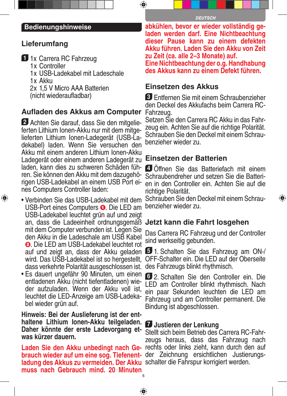 5BedienungshinweiseLieferumfang11x Carrera RC Fahrzeug   1 x Controller  1 x USB-Ladekabel mit Ladeschale  1 x Akku  2 x 1,5 V Micro AAA Batterien   (nicht wiederauﬂadbar)Auﬂaden des Akkus am Computer2Achten Sie darauf, dass Sie den mitgelie-ferten Lithium Ionen-Akku nur mit dem mitge-lieferten  Lithium  Ionen-Ladegerät  (USB-La-dekabel)  laden.  Wenn  Sie  versuchen  den Akku mit einem anderen Lithium Ionen-Akku Ladegerät oder einem anderen Ladegerät zu laden, kann dies zu schweren Schäden füh-ren. Sie können den Akku mit dem dazugehö-rigen USB-Ladekabel an einem USB Port ei-nes Computers Controller laden:  •  Verbinden Sie das USB-Ladekabel mit dem USB-Port eines Computers  . Die LED am USB-Ladekabel leuchtet grün auf und zeigt an,  dass  die  Ladeeinheit  ordnungsgemäß mit dem Computer verbunden ist. Legen Sie den Akku in die Ladeschale am USB Kabel . Die LED am USB-Ladekabel leuchtet rot auf  und  zeigt  an,  dass  der  Akku  geladen wird. Das USB-Ladekabel ist so hergestellt, dass verkehrte Polarität ausgeschlossen ist.•  Es dauert ungefähr 90 Minuten, um einen entladenen Akku (nicht tiefentladenen) wie-der  aufzuladen.  Wenn  der  Akku  voll  ist, leuchtet die LED-Anzeige am USB-Ladeka-bel wieder grün auf.Hinweis: Bei der Auslieferung ist der ent-haltene  Lithium  Ionen-Akku  teilgeladen. Daher  könnte  der  erste  Ladevorgang et-was kürzer dauern.Laden Sie den Akku unbedingt nach Ge-brauch wieder auf um eine sog. Tiefenent-ladung des Akkus zu vermeiden. Der Akku muss  nach  Gebrauch  mind.  20  Minuten abkühlen, bevor er wieder vollständig ge-laden  werden  darf.  Eine  Nichtbeachtung dieser  Pause  kann  zu  einem  defekten Akku führen. Laden Sie den Akku von Zeit zu Zeit (ca. alle 2–3 Monate) auf.  Eine Nichtbeachtung der o.g. Hand habung des  Akkus kann zu einem  Defekt führen.Einsetzen des Akkus3Entfernen Sie mit einem Schraubenzieher den Deckel des Akkufachs beim  Carrera RC- Fahrzeug. Setzen Sie den Carrera RC Akku in das Fahr-zeug ein. Achten Sie auf die richtige Polarität. Schrauben Sie den Deckel mit einem Schrau-benzieher wieder zu.Einsetzen der Batterien4Öﬀnen  Sie  das  Batteriefach  mit  einem Schraubendreher und setzen Sie die Batteri-en in den Controller ein. Achten Sie auf die richtige Polarität. Schrauben Sie den Deckel mit einem Schrau-benzieher wieder zu.Jetzt kann die Fahrt losgehenDas Carrera RC Fahrzeug und der Controller sind werkseitig gebunden.51. Schalten  Sie  das  Fahrzeug  am  ON-/OFF-Schalter ein. Die LED auf der Oberseite des Fahrzeugs blinkt rhythmisch. 62. Schalten  Sie  den  Controller  ein.  Die LED  am  Controller  blinkt  rhythmisch.  Nach ein  paar  Sekunden  leuchten  die  LED  am Fahrzeug und am Controller permanent. Die  Bindung ist abgeschlossen.7Justieren der LenkungStellt sich beim Betrieb des Carrera RC-Fahr-zeugs  heraus,  dass  das  Fahrzeug  nach rechts oder  links zieht, kann durch den auf der  Zeichnung  ersichtlichen  Justierungs-schalter die Fahrspur korrigiert werden.DEUTSCH