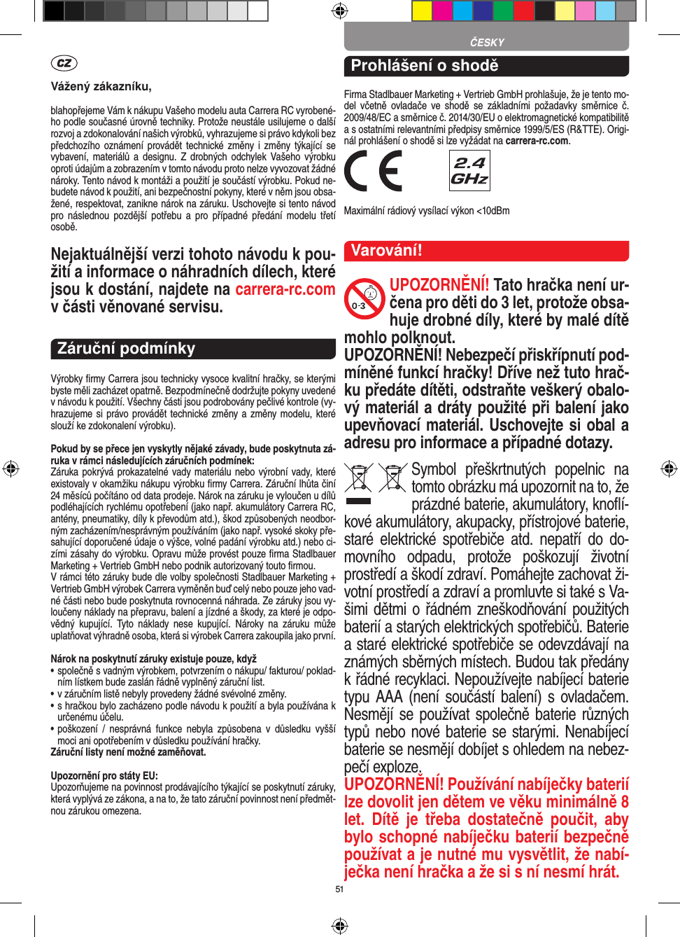 51Vážený zákazníku,blahopřejeme Vám k nákupu Vašeho modelu auta Carrera RC vyrobené-ho podle současné úrovně techniky. Protože neustále usilujeme o další rozvoj a zdokonalování našich výrobků, vyhrazujeme si právo kdykoli bez předchozího oznámení  provádět  technické změny  i změny  týkající  se vybavení, materiálů  a designu.  Z  drobných  odchylek Vašeho výrobku oproti údajům a zobrazením v tomto návodu proto nelze vyvozovat žádné nároky. Tento návod k montáži a použití je součástí výrobku. Pokud ne-budete návod k použití, ani bezpečnostní pokyny, které v něm jsou obsa-žené, respektovat, zanikne nárok na záruku. Uschovejte si tento návod pro  následnou  pozdější  potřebu  a  pro  případné  předání  modelu  třetí osobě.Nejaktuálnější verzi tohoto návodu k pou-žití a informace o náhradních dílech, které jsou k dostání, najdete na carrera-rc.com v části věnované servisu.Záruční podmínkyVýrobky ﬁrmy Carrera jsou technicky vysoce kvalitní hračky, se kterými byste měli zacházet opatrně. Bezpodmínečně dodržujte pokyny uvedené v návodu k použití. Všechny části jsou podrobovány pečlivé kontrole (vy-hrazujeme si právo provádět technické změny a změny modelu, které slouží ke zdokonalení výrobku).Pokud by se přece jen vyskytly nějaké závady, bude poskytnuta zá-ruka v rámci následujících záručních podmínek:Záruka pokrývá prokazatelné vady materiálu nebo výrobní vady, které existovaly v okamžiku nákupu výrobku ﬁrmy  Carrera. Záruční lhůta činí 24 měsíců počítáno od data prodeje. Nárok na záruku je vyloučen u dílů podléhajících rychlému opotřebení (jako např. akumulátory Carrera RC, antény, pneumatiky, díly k převodům atd.), škod způsobených neodbor-ným zacházením/nesprávným používáním (jako např. vysoké skoky pře-sahující doporučené údaje o výšce, volné padání výrobku atd.) nebo ci-zími zásahy do výrobku. Opravu může provést pouze ﬁrma Stadlbauer Marketing + Vertrieb GmbH nebo podnik autorizovaný touto ﬁrmou. V rámci této záruky bude dle volby společnosti Stadlbauer  Marketing + Vertrieb GmbH výrobek Carrera vyměněn buď celý nebo pouze jeho vad-né části nebo bude poskytnuta rovnocenná náhrada. Ze záruky jsou vy-loučeny náklady na přepravu, balení a jízdné a škody, za které je odpo-vědný  kupující.  Tyto  náklady  nese  kupující.  Nároky  na  záruku  může uplatňovat výhradně osoba, která si výrobek Carrera zakoupila jako první.Nárok na poskytnutí záruky existuje pouze, když•  společně s vadným výrobkem, potvrzením o nákupu/ fakturou/ poklad-ním lístkem bude zaslán řádně vyplněný záruční list.•  v záručním listě nebyly provedeny žádné svévolné změny.•  s hračkou bylo zacházeno podle návodu k použití a byla používána k určenému účelu.•  poškození  /  nesprávná  funkce  nebyla  způsobena  v  důsledku  vyšší moci ani opotřebením v důsledku používání hračky.Záruční listy není možné zaměňovat.Upozornění pro státy EU: Upozorňujeme na povinnost prodávajícího týkající se poskytnutí záruky, která vyplývá ze zákona, a na to, že tato záruční povinnost není předmět-nou zárukou omezena.Prohlášení o shoděFirma Stadlbauer Marketing + Vertrieb GmbH prohlašuje, že je tento mo-del  včetně  ovladače  ve  shodě  se  základními  požadavky  směrnice  č. 2009/48/EC a směrnice č. 2014/30/EU o elektromagnetické kompatibilitě a s ostatními relevantními předpisy směrnice 1999/5/ES (R&amp;TTE). Origi-nál prohlášení o shodě si lze vyžádat na carrera-rc.com. Maximální rádiový vysílací výkon &lt;10dBm Varování!UPOZORNĚNÍ! Tato hračka není ur-čena pro děti do 3 let, protože obsa-huje drobné díly, které by malé dítě mohlo polknout. UPOZORNĚNÍ! Nebezpečí přiskřípnutí pod-míněné funkcí hračky! Dříve než tuto hrač-ku předáte dítěti, odstraňte veškerý obalo-vý materiál a dráty použité při balení jako upevňovací materiál. Uschovejte si obal a adresu pro  informace a případné dotazy.Symbol  přeškrtnutých  popelnic  na tomto obrázku má upozornit na to, že prázdné baterie, akumulátory, knoﬂí-kové akumulátory, akupacky, přístrojové  baterie, staré  elektrické  spotřebiče  atd.  nepatří  do  do-movního  odpadu,  protože  poškozují  životní  prostředí a škodí zdraví. Pomáhejte zachovat ži-votní prostředí a zdraví a promluvte si také s Va-šimi dětmi o řádném zneškodňování použitých baterií a starých elektrických spotřebičů. Baterie a staré elektrické spotřebiče se odevzdávají na známých sběrných místech. Budou tak předány k řádné recyklaci. Nepoužívejte nabíjecí baterie typu AAA (není součástí balení) s  ovladačem.  Nesmějí se používat společně baterie různých typů nebo nové baterie se starými. Nenabíjecí baterie se nesmějí dobíjet s ohledem na nebez-pečí exploze. UPOZORNĚNÍ! Používání nabíječky baterií lze dovolit jen dětem ve věku minimálně 8 let.  Dítě  je  třeba  dostatečně  poučit,  aby bylo schopné nabíječku baterií bezpečně používat a je nutné mu vysvětlit, že nabí-ječka není hračka a že si s ní nesmí hrát. ČESKY