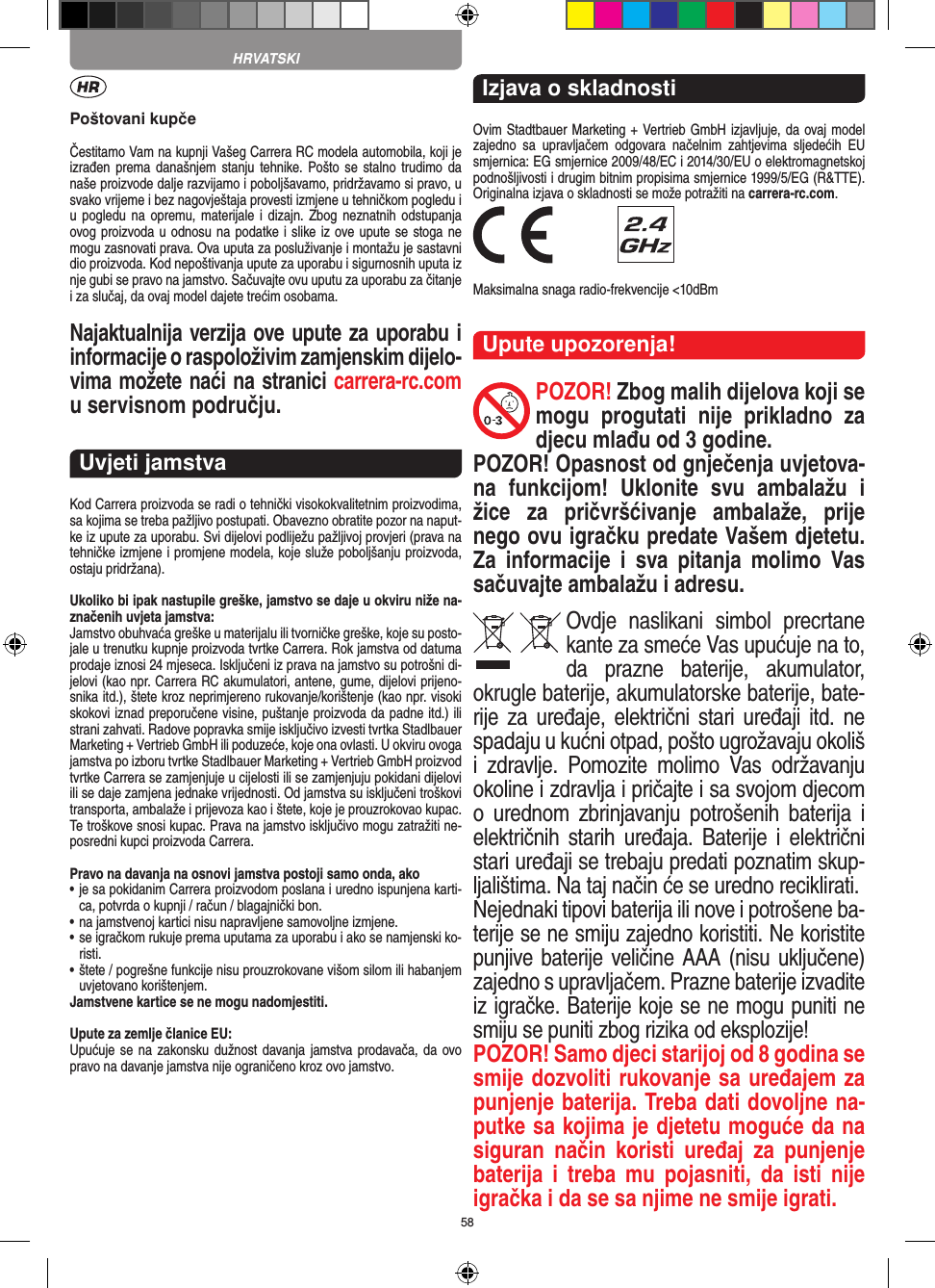 58Poštovani kupčeČestitamo Vam na kupnji Vašeg Carrera RC modela automobila, koji je izrađen prema današnjem  stanju  tehnike.  Pošto se  stalno  trudimo da naše proizvode dalje razvijamo i poboljšavamo, pridržavamo si pravo, u svako vrijeme i bez nagovještaja provesti izmjene u tehničkom pogledu i u pogledu  na  opremu, materijale  i dizajn. Zbog neznatnih  odstupanja ovog proizvoda u odnosu na podatke i slike iz ove upute se stoga ne mogu zasnovati prava. Ova uputa za posluživanje i montažu je sastavni dio proizvoda. Kod nepoštivanja upute za uporabu i sigurnosnih uputa iz nje gubi se pravo na jamstvo. Sačuvajte ovu uputu za uporabu za čitanje i za slučaj, da ovaj model dajete trećim osobama.Najaktualnija verzija ove upute za  uporabu i informacije o raspoloživim zamjenskim dijelo-vima možete naći na stranici carrera-rc.com u servisnom području.Uvjeti jamstvaKod Carrera proizvoda se radi o tehnički visokokvalitetnim proizvodima, sa kojima se treba pažljivo postupati. Obavezno obratite pozor na naput-ke iz upute za uporabu. Svi dijelovi podliježu pažljivoj provjeri (prava na tehničke izmjene i promjene modela, koje služe poboljšanju proizvoda, ostaju pridržana).Ukoliko bi ipak nastupile greške, jamstvo se daje u okviru niže na-značenih uvjeta jamstva:Jamstvo obuhvaća greške u materijalu ili tvorničke greške, koje su posto-jale u trenutku kupnje proizvoda tvrtke Carrera. Rok jamstva od datuma prodaje iznosi 24 mjeseca. Isključeni iz prava na jamstvo su potrošni di-jelovi (kao npr. Carrera RC akumulatori, antene, gume, dijelovi prijeno-snika itd.), štete kroz neprimjereno rukovanje/korištenje (kao npr. visoki skokovi iznad preporučene visine, puštanje proizvoda da padne itd.) ili strani zahvati. Radove  popravka smije isključivo izvesti tvrtka Stadlbauer Marketing + Vertrieb GmbH ili poduzeće, koje ona ovlasti. U okviru ovoga jamstva po izboru tvrtke Stadlbauer Marketing + Vertrieb GmbH proizvod tvrtke Carrera se zamjenjuje u cijelosti ili se zamjenjuju pokidani dijelovi ili se daje zamjena jednake vrijednosti. Od jamstva su isključeni troškovi transporta, ambalaže i prijevoza kao i štete, koje je prouzrokovao kupac. Te troškove snosi kupac. Prava na jamstvo isključivo mogu zatražiti ne-posredni kupci proizvoda Carrera.Pravo na davanja na osnovi jamstva postoji samo onda, ako•  je sa pokidanim Carrera proizvodom poslana i uredno ispunjena karti-ca, potvrda o kupnji / račun / blagajnički bon.•  na jamstvenoj kartici nisu napravljene samovoljne izmjene.•  se igračkom rukuje prema uputama za uporabu i ako se namjenski ko-risti.•  štete / pogrešne funkcije nisu prouzrokovane višom silom ili habanjem uvjetovano korištenjem.Jamstvene kartice se ne mogu nadomjestiti.Upute za zemlje članice EU:Upućuje se  na zakonsku dužnost davanja jamstva prodavača, da ovo pravo na davanje jamstva nije ograničeno kroz ovo jamstvo. Izjava o skladnostiOvim Stadtbauer Marketing + Vertrieb GmbH izjavljuje, da ovaj model zajedno  sa  upravljačem  odgovara  načelnim  zahtjevima  sljedećih  EU smjernica: EG smjernice 2009/48/EC i 2014/30/EU o elektromagnetskoj podnošljivosti i drugim bitnim propisima smjernice 1999/5/EG (R&amp;TTE). Originalna izjava o skladnosti se može potražiti na carrera-rc.com. Maksimalna snaga radio-frekvencije &lt;10dBmUpute upozorenja!POZOR! Zbog malih dijelova koji se mogu  progutati  nije  prikladno  za djecu mlađu od 3 godine. POZOR! Opasnost od gnječenja uvjetova-na  funkcijom!  Uklonite  svu  ambalažu  i žice  za  pričvršćivanje  ambalaže,  prije nego ovu igračku predate  Vašem djetetu. Za  informacije  i  sva  pitanja  molimo  Vas sačuvajte ambalažu i adresu.Ovdje  naslikani  simbol  precrtane kante za smeće Vas upućuje na to, da  prazne  baterije,  akumulator, okrugle baterije, akumulatorske baterije, bate-rije za uređaje, električni  stari   uređaji itd. ne spadaju u kućni otpad, pošto ugrožavaju okoliš i  zdravlje.  Pomozite  molimo  Vas  održavanju okoline i zdravlja i pričajte i sa svojom djecom o  urednom  zbrinjavanju  potrošenih  baterija  i električnih  starih  uređaja. Baterije  i  električni stari uređaji se trebaju predati poznatim skup-ljalištima. Na taj način će se uredno reciklirati. Nejednaki tipovi baterija ili nove i potrošene ba-terije se ne smiju zajedno koristiti. Ne koristite punjive baterije veličine AAA (nisu uključene) zajedno s upravljačem. Prazne baterije izvadite iz igračke. Baterije koje se ne mogu puniti ne smiju se puniti zbog rizika od eksplozije! POZOR! Samo djeci starijoj od 8 godina se smije dozvoliti rukovanje sa uređajem za punjenje baterija. Treba dati dovoljne na-putke sa kojima je djetetu moguće da na siguran  način  koristi  uređaj  za  punjenje baterija  i  treba  mu  pojasniti,  da  isti  nije igračka i da se sa njime ne smije igrati. HRVATSKI