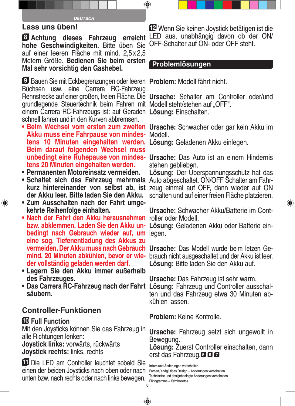 6Lass uns üben!8Achtung  dieses  Fahrzeug  erreicht hohe  Geschwindigkeiten.  Bitte  üben  Sie auf  einer  leeren  Fläche  mit  mind.  2,5 x 2,5 Metern Größe.  Bedienen  Sie  beim  ersten Mal sehr vorsichtig den Gashebel. 9Bauen Sie mit Eckbegrenzungen oder leeren Büchsen  usw.  eine  Carrera  RC-Fahrzeug Rennstrecke auf einer großen, freien Fläche. Die grundlegende  Steuertechnik  beim  Fahren  mit einem Carrera RC-Fahrzeugs ist: auf Geraden schnell fahren und in den Kurven abbremsen.•  Beim Wechsel vom ersten zum zweiten Akku muss eine Fahrpause von mindes-tens  10   Minuten  eingehalten  werden. Beim  darauf  folgenden  Wechsel  muss unbedingt eine  Ruhepause von mindes-tens 20 Minuten eingehalten werden.•  Permanenten Motoreinsatz vermeiden.•  Schaltet  sich  das  Fahrzeug  mehrmals kurz  hintereinander  von  selbst  ab,  ist der Akku leer. Bitte laden Sie den Akku.•  Zum Ausschalten nach der Fahrt  umge-kehrte Reihenfolge einhalten.•  Nach der Fahrt den Akku herausnehmen bzw. abklemmen. Laden Sie den Akku un-bedingt  nach  Gebrauch  wieder  auf,  um eine sog.  Tiefenentladung des  Akkus zu vermeiden. Der Akku muss nach Gebrauch mind. 20 Minuten abkühlen, bevor er wie-der vollständig geladen werden darf. •  Lagern  Sie den  Akku immer  außerhalb des Fahrzeuges. •  Das Carrera RC-Fahrzeug nach der Fahrt säubern.Controller-Funktionen10Full FunctionMit den Joysticks können Sie das Fahrzeug in alle Richtungen lenken: Joystick links: vorwärts, rückwärtsJoystick rechts: links, rechts11Die  LED  am  Controller  leuchtet  sobald  Sie einen der beiden Joy sticks nach oben oder nach unten bzw. nach rechts oder nach links bewegen.12Wenn Sie keinen Joystick betätigen ist die LED  aus,  unabhängig  davon  ob  der  ON/OFF-Schalter auf ON- oder OFF steht.ProblemlösungenProblem: Modell fährt nicht.Ursache:  Schalter  am  Controller  oder/und Modell steht/stehen auf „OFF“.Lösung: Einschalten.Ursache: Schwacher oder gar kein Akku im Modell.Lösung: Geladenen Akku einlegen.Ursache: Das  Auto  ist  an einem  Hindernis stehen geblieben. Lösung: Der Überspannungsschutz hat das Auto abgeschaltet. ON/OFF Schalter am Fahr-zeug  einmal  auf  OFF,  dann  wieder  auf  ON schalten und auf einer freien Fläche platzieren.Ursache: Schwacher Akku/Batterie im Cont-roller oder Modell.Lösung: Geladenen Akku oder Batterie ein-legen.Ursache: Das Modell wurde beim  letzen Ge-brauch nicht ausgeschaltet und der Akku ist leer.Lösung: Bitte laden Sie den Akku auf.Ursache: Das Fahrzeug ist sehr warm.Lösung: Fahrzeug und Controller ausschal-ten und das Fahrzeug etwa 30 Minuten ab-kühlen lassen.Problem: Keine Kontrolle.Ursache:  Fahrzeug  setzt  sich  ungewollt  in Bewegung.Lösung: Zuerst Controller einschalten, dann erst das Fahrzeug.5 6 7Irrtum und Änderungen vorbehalten Farben / endgültiges Design –  Änderungen vorbehalten Technische und designbedingte Änderungen vorbehalten Piktogramme = SymbolfotosDEUTSCH