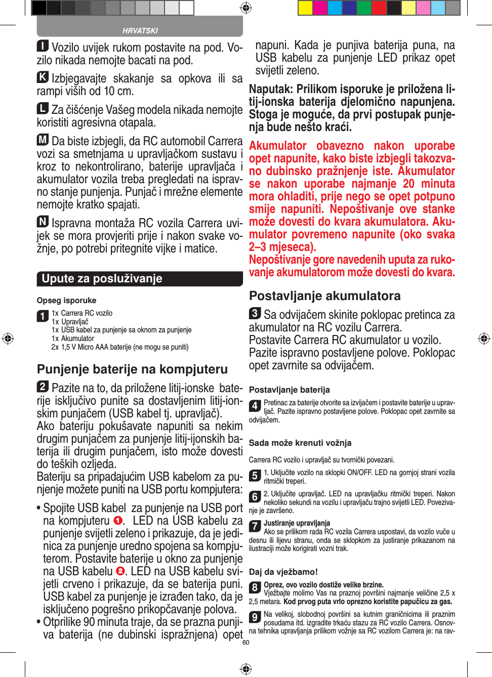 60IVozilo uvijek rukom postavite na pod. Vo-zilo nikada nemojte bacati na pod.KIzbjegavajte  skakanje  sa  opkova  ili  sa rampi viših od 10 cm.LZa čišćenje Vašeg modela nikada nemojte koristiti agresivna otapala.MDa biste izbjegli, da RC automobil Carrera vozi sa smetnjama u upravljačkom sustavu i kroz  to  nekontrolirano,  baterije  upravljača  i akumulator vozila  treba pregledati na isprav-no stanje punjenja. Punjač i mrežne elemente nemojte kratko spajati. NIspravna montaža RC vozila Carrera uvi-jek se mora provjeriti prije i nakon svake vo-žnje, po potrebi  pritegnite vijke i matice. Upute za posluživanje Opseg isporuke11x Carrera RC vozilo  1 x Upravljač  1 x USB kabel za punjenje sa oknom za punjenje  1 x Akumulator  2 x 1,5 V Micro AAA baterije (ne mogu se puniti)Punjenje baterije na kompjuteru2Pazite na to, da priložene litij-ionske  bate-rije isključivo punite sa dostavljenim litij-ion-skim punjačem (USB kabel tj. upravljač).  Ako  bateriju  pokušavate  napuniti  sa  nekim drugim punjačem za punjenje litij-ijonskih ba-terija ili drugim punjačem, isto može dovesti do teških ozljeda.  Bateriju sa pripadajućim USB kabelom za pu-njenje možete puniti na USB portu kompjutera:  •  Spojite USB kabel  za punjenje na USB port na kompjuteru  .  LED na USB kabelu za punjenje svijetli zeleno i prikazuje, da je jedi-nica za punjenje uredno spojena sa kompju-terom.  Postavite baterije u okno za punjenje na USB kabelu  . LED na USB kabelu svi-jetli crveno i prikazuje, da se baterija puni. USB kabel za punjenje je izrađen tako, da je isključeno pogrešno prikopčavanje polova.•  Otprilike 90 minuta traje, da se prazna punji-va  baterija  (ne  dubinski  ispražnjena)  opet napuni.  Kada  je  punjiva  baterija  puna,  na USB  kabelu  za  punjenje  LED  prikaz  opet svijetli zeleno.Naputak: Prilikom isporuke je priložena li-tij-ionska baterija  djelomično  napunjena.  Stoga je moguće, da prvi postupak punje-nja bude nešto kraći.Akumulator  obavezno  nakon  uporabe opet napunite, kako biste izbjegli takozva-no dubinsko pražnjenje iste. Akumulator se  nakon  uporabe  najmanje  20  minuta mora ohladiti, prije nego se opet potpuno smije  napuniti.  Nepoštivanje  ove  stanke može dovesti do kvara akumulatora. Aku-mulator povremeno napunite  (oko svaka 2–3 mjeseca). Nepoštivanje gore navedenih uputa za ruko-vanje akumulatorom može dovesti do kvara.Postavljanje akumulatora3Sa odvijačem skinite poklopac pretinca za akumulator na RC vozilu Carrera.Postavite Carrera RC akumulator u vozilo. Pazite ispravno postavljene polove. Poklopac opet zavrnite sa odvijačem.Postavljanje baterija4Pretinac za baterije otvorite sa izvijačem i postavite baterije u uprav-ljač. Pazite ispravno postavljene polove. Poklopac opet zavrnite sa odvijačem.Sada može krenuti vožnjaCarrera RC vozilo i upravljač su tvornički povezani.51. Uključite vozilo na sklopki ON/OFF. LED na gornjoj strani vozila ritmički treperi. 62. Uključite upravljač. LED  na upravljačku ritmički  treperi. Nakon nekoliko sekundi na vozilu i upravljaču trajno svijetli LED. Poveziva-nje je završeno.7Justiranje upravljanja Ako se prilikom rada RC vozila Carrera uspostavi, da vozilo vuče u desnu ili lijevu stranu, onda se  sklopkom za justiranje prikazanom na ilustraciji može korigirati vozni trak.Daj da vježbamo!8Oprez, ovo vozilo dostiže velike brzine. Vježbajte molimo Vas na praznoj površini najmanje veličine 2,5 x 2,5 metara. Kod prvog puta vrlo oprezno koristite papučicu za gas.9Na  velikoj, slobodnoj  površini sa  kutnim  graničnicima  ili  praznim posudama itd. izgradite trkaću stazu za RC vozilo Carrera. Osnov-na tehnika upravljanja prilikom vožnje sa RC vozilom Carrera je: na rav-HRVATSKI