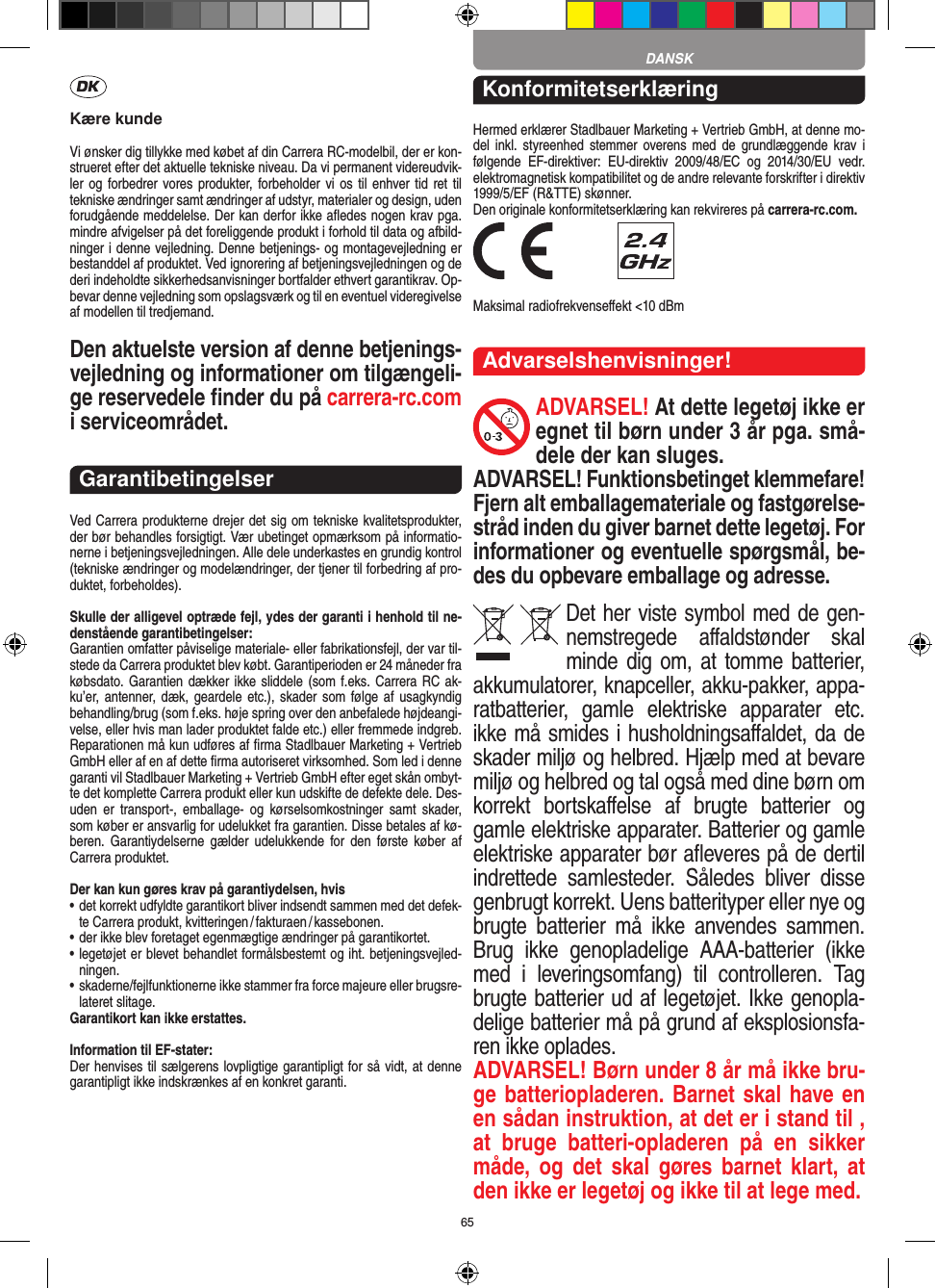 65Kære kundeVi ønsker dig tillykke med købet af din Carrera RC-modelbil, der er kon-strueret efter det aktuelle tekniske niveau. Da vi permanent videreudvik-ler og forbedrer vores produkter, forbeholder  vi  os  til enhver tid ret til tekniske ændringer samt ændringer af udstyr, materi aler og design, uden forudgående meddelelse. Der kan derfor ikke aﬂedes nogen krav pga. mindre afvigelser på det foreliggende produkt i forhold til data og afbild-ninger i denne vejledning. Denne betjenings- og montagevejledning er bestanddel af produktet. Ved ignorering af betjeningsvejledningen og de deri  indeholdte sikkerhedsanvisninger bortfalder ethvert garantikrav. Op-bevar denne vejledning som opslagsværk og til en eventuel videregivelse af modellen til tredjemand.Den aktuelste version af denne betjenings-vejledning og informationer om tilgængeli-ge reservedele ﬁnder du på carrera-rc.com i serviceområdet. GarantibetingelserVed Carrera produkterne drejer det sig om tekniske kvalitetsprodukter, der bør behandles forsigtigt. Vær ubetinget opmærksom på informatio-nerne i betjeningsvejledningen. Alle dele underkastes en grundig kontrol (tekniske ændringer og modelændringer, der tjener til forbedring af pro-duktet, forbeholdes).Skulle der alligevel optræde fejl, ydes der garanti i  henhold til ne-denstående garantibetingelser:Garantien omfatter påviselige materiale- eller fabrikationsfejl, der var til-stede da Carrera produktet blev købt. Garantiperioden er 24 måneder fra købsdato. Garantien dækker ikke sliddele (som f.eks. Carrera RC ak-ku’er, antenner, dæk,  geardele etc.), skader  som  følge af  usagkyndig behandling/brug (som f.eks. høje spring over den anbefalede højdeangi-velse, eller hvis man lader produktet falde etc.) eller fremmede indgreb. Reparationen må kun udføres af ﬁrma Stadlbauer Marketing + Vertrieb GmbH eller af en af dette ﬁrma autoriseret virksomhed. Som led i denne garanti vil  Stadlbauer Marketing + Vertrieb GmbH efter eget skån ombyt-te det komplette Carrera produkt eller kun udskifte de defekte dele. Des-uden  er  transport-,  emballage-  og  kørselsomkostninger  samt  skader, som køber er ansvarlig for udelukket fra garantien. Disse betales af kø-beren.  Garantiydelserne  gælder  udelukkende  for  den  første  køber  af Carrera produktet.Der kan kun gøres krav på garantiydelsen, hvis•  det korrekt udfyldte garantikort bliver indsendt sammen med det defek-te Carrera produkt, kvitteringen / fakturaen / kassebonen.•  der ikke blev foretaget egenmægtige ændringer på garantikortet.•  legetøjet er blevet behandlet formålsbestemt og iht. betjeningsvejled-ningen.•  skaderne/fejlfunktionerne ikke stammer fra force majeure eller brugsre-lateret slitage.Garantikort kan ikke erstattes.Information til EF-stater: Der henvises til sælgerens lovpligtige garantipligt for så vidt, at denne garantipligt ikke indskrænkes af en konkret garanti. KonformitetserklæringHermed erklærer Stadlbauer Marketing + Vertrieb GmbH, at denne mo-del  inkl.  styreenhed  stemmer overens med  de  grundlæggende  krav  i følgende  EF-direktiver:  EU-direktiv  2009/48/EC  og  2014/30/EU  vedr. elektromagnetisk kompatibilitet og de andre relevante forskrifter i direktiv 1999/5/EF (R&amp;TTE) skønner. Den originale konformitetserklæring kan rekvireres på carrera-rc.com. Maksimal radiofrekvenseﬀekt &lt;10 dBm Advarselshenvisninger!ADVARSEL! At dette legetøj ikke er egnet til børn  under 3 år pga. små-dele der kan sluges. ADVARSEL! Funktionsbetinget klemmefare! Fjern alt emballagemateriale og fastgørelse-stråd inden du giver barnet dette legetøj. For informationer og eventuelle spørgsmål, be-des du opbevare emballage og adresse.Det her viste symbol med de gen-nemstregede  aﬀaldstønder  skal minde dig om, at tomme batterier, akkumulatorer, knapceller, akku-pakker, appa-ratbatterier,  gamle  elektriske  apparater  etc. ikke må smides i husholdningsaﬀaldet, da de skader miljø og helbred. Hjælp med at bevare miljø og helbred og tal også med dine børn om korrekt  bortskaﬀelse  af  brugte  batterier  og gamle elektriske apparater.  Batterier og gamle elektriske apparater bør aﬂeveres på de dertil indrettede  samlesteder.  Således  bliver  disse  genbrugt korrekt. Uens batterityper eller nye og brugte  batterier  må  ikke   anvendes  sammen. Brug  ikke  genopladelige  AAA-batterier  (ikke med  i  leveringsomfang)  til  controlleren.  Tag brugte batterier ud af legetøjet. Ikke genopla-delige batterier må på grund af eksplosionsfa-ren ikke oplades. ADVARSEL! Børn under 8 år må ikke bru-ge batteriopladeren. Barnet skal have en en sådan instruktion, at det er i stand til , at  bruge  batteri-opladeren  på  en  sikker måde,  og det  skal  gøres barnet  klart,  at den ikke er legetøj og ikke til at lege med.DANSK