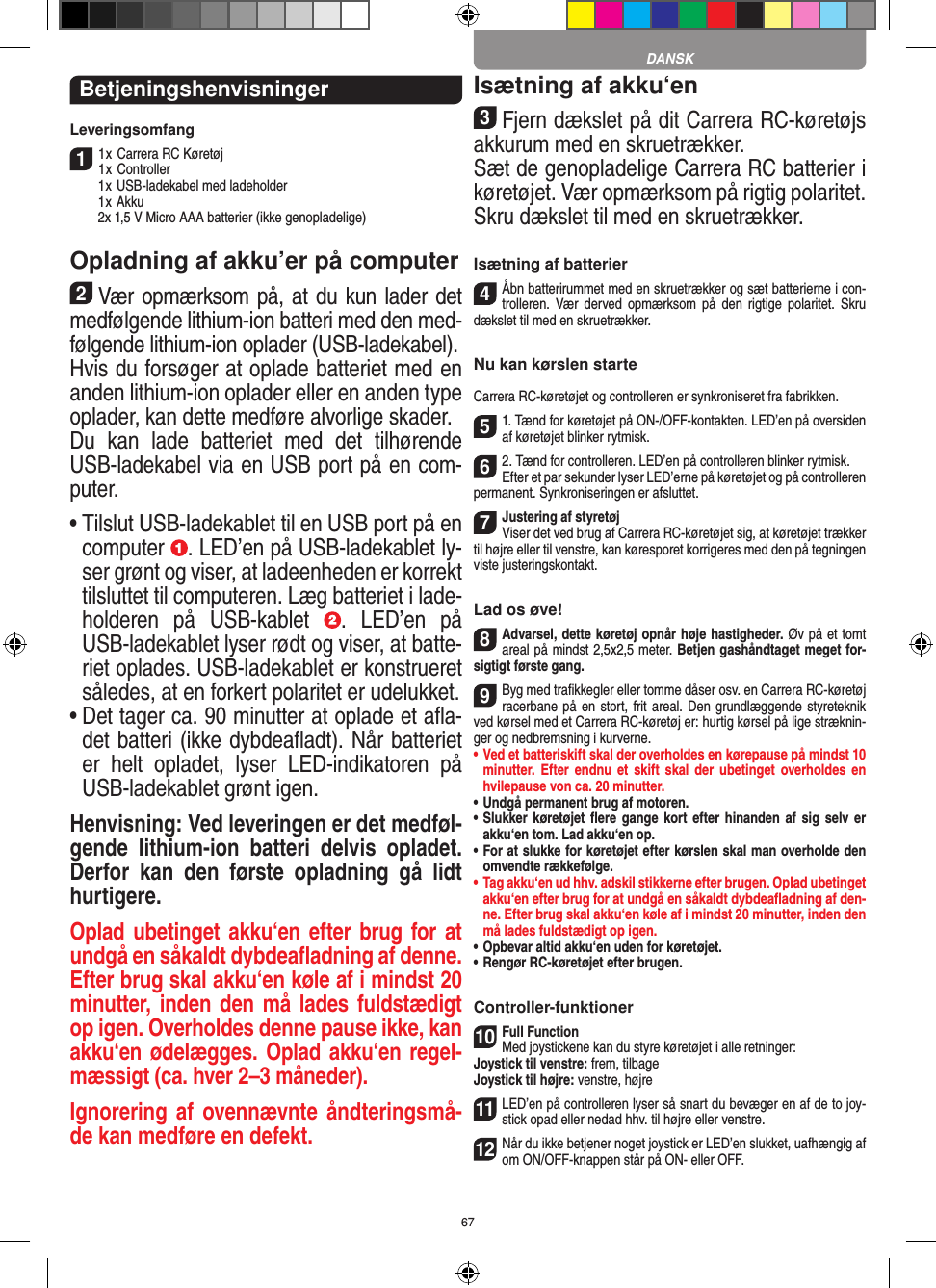 67BetjeningshenvisningerLeveringsomfang11 x Carrera RC Køretøj 1 x Controller  1 x USB-ladekabel med ladeholder  1 x Akku  2x 1,5 V Micro AAA batterier (ikke genopladelige)Opladning af akku’er på computer2Vær opmærksom på, at du kun lader det medfølgende lithium-ion batteri med den med-følgende lithium-ion oplader (USB-ladekabel).  Hvis du forsøger at oplade batteriet med en anden lithium-ion oplader eller en anden type oplader, kan dette medføre alvorlige skader.  Du  kan  lade  batteriet  med  det  tilhørende USB-ladekabel via en USB port på en com-puter.•  Tilslut USB-ladekablet til en USB port på en computer  . LED’en på USB-ladekablet ly-ser grønt og viser, at ladeenheden er korrekt tilsluttet til computeren. Læg batteriet i lade-holderen  på  USB-kablet  .  LED’en  på USB-ladekablet lyser rødt og viser, at batte-riet oplades. USB-ladekablet er konstrueret således, at en forkert polaritet er udelukket.•  Det tager ca. 90 minutter at oplade et aﬂa-det batteri (ikke dybdeaﬂadt). Når batteriet er  helt  opladet,  lyser  LED-indikatoren  på USB-ladekablet grønt igen.Henvisning: Ved leveringen er det medføl-gende  lithium-ion  batteri  delvis  opladet. Derfor  kan  den  første  opladning  gå  lidt hurtigere.Oplad ubetinget akku‘en efter brug for at undgå en såkaldt dybdeaﬂadning af denne. Efter brug skal akku‘en køle af i mindst 20 minutter, inden den må lades fuldstædigt op igen. Overholdes denne pause ikke, kan akku‘en ødelægges. Oplad akku‘en regel-mæssigt (ca. hver 2–3 måneder). Ignorering af ovennævnte åndteringsmå-de kan medføre en defekt.Isætning af akku‘en3Fjern dækslet på dit Carrera RC-køretøjs akkurum med en skruetrækker.Sæt de genopladelige Carrera RC batterier i  køretøjet. Vær opmærksom på rigtig polaritet.Skru dækslet til med en skruetrækker.Isætning af batterier4Åbn batterirummet med en skruetrækker og sæt batterierne i con-trolleren. Vær derved  opmærksom  på  den  rigtige  polaritet. Skru dækslet til med en skruetrækker.Nu kan kørslen starteCarrera RC-køretøjet og controlleren er synkroniseret fra fabrikken.51. Tænd for køretøjet på ON-/OFF-kontakten. LED’en på oversiden af køretøjet blinker rytmisk.62. Tænd for controlleren. LED’en på controlleren blinker rytmisk.Efter et par sekunder lyser LED’erne på køretøjet og på controlleren permanent. Synkroniseringen er afsluttet.7Justering af styretøjViser det ved brug af Carrera RC-køretøjet sig, at køretøjet trækker til højre eller til venstre, kan køresporet korrigeres med den på tegningen viste justeringskontakt.Lad os øve!8Advarsel, dette køretøj opnår høje hastigheder. Øv på et tomt areal på mindst 2,5x2,5 meter. Betjen gashåndtaget meget for-sigtigt første gang. 9Byg med traﬁkkegler eller tomme dåser osv. en Carrera RC-køretøj racerbane på en stort, frit areal. Den grundlæggende styreteknik ved kørsel med et Carrera RC-køretøj er: hurtig kørsel på lige stræknin-ger og nedbremsning i kurverne.•  Ved et batteriskift skal der overholdes en kørepause på mindst 10 minutter. Efter endnu  et skift  skal der  ubetinget  overholdes en hvilepause von ca. 20 minutter.•  Undgå permanent brug af motoren.•  Slukker køretøjet ﬂere gange  kort efter  hinanden af sig selv er akku‘en tom. Lad akku‘en op. •  For at slukke for køretøjet efter kørslen skal man overholde den omvendte rækkefølge.•  Tag akku‘en ud hhv. adskil stikkerne efter brugen. Oplad ubetinget akku‘en efter brug for at undgå en såkaldt dybdeaﬂadning af den-ne. Efter brug skal akku‘en køle af i mindst 20 minutter, inden den må lades fuldstædigt op igen.•  Opbevar altid akku‘en uden for køretøjet.•  Rengør RC-køretøjet efter brugen.Controller-funktioner10Full FunctionMed joystickene kan du styre køretøjet i alle retninger:Joystick til venstre: frem, tilbageJoystick til højre: venstre, højre 11LED’en på controlleren lyser så snart du bevæger en af de to joy-stick opad eller nedad hhv. til højre eller venstre.12Når du ikke betjener noget joystick er LED’en slukket, uafhængig af om ON/OFF-knappen står på ON- eller OFF.DANSK