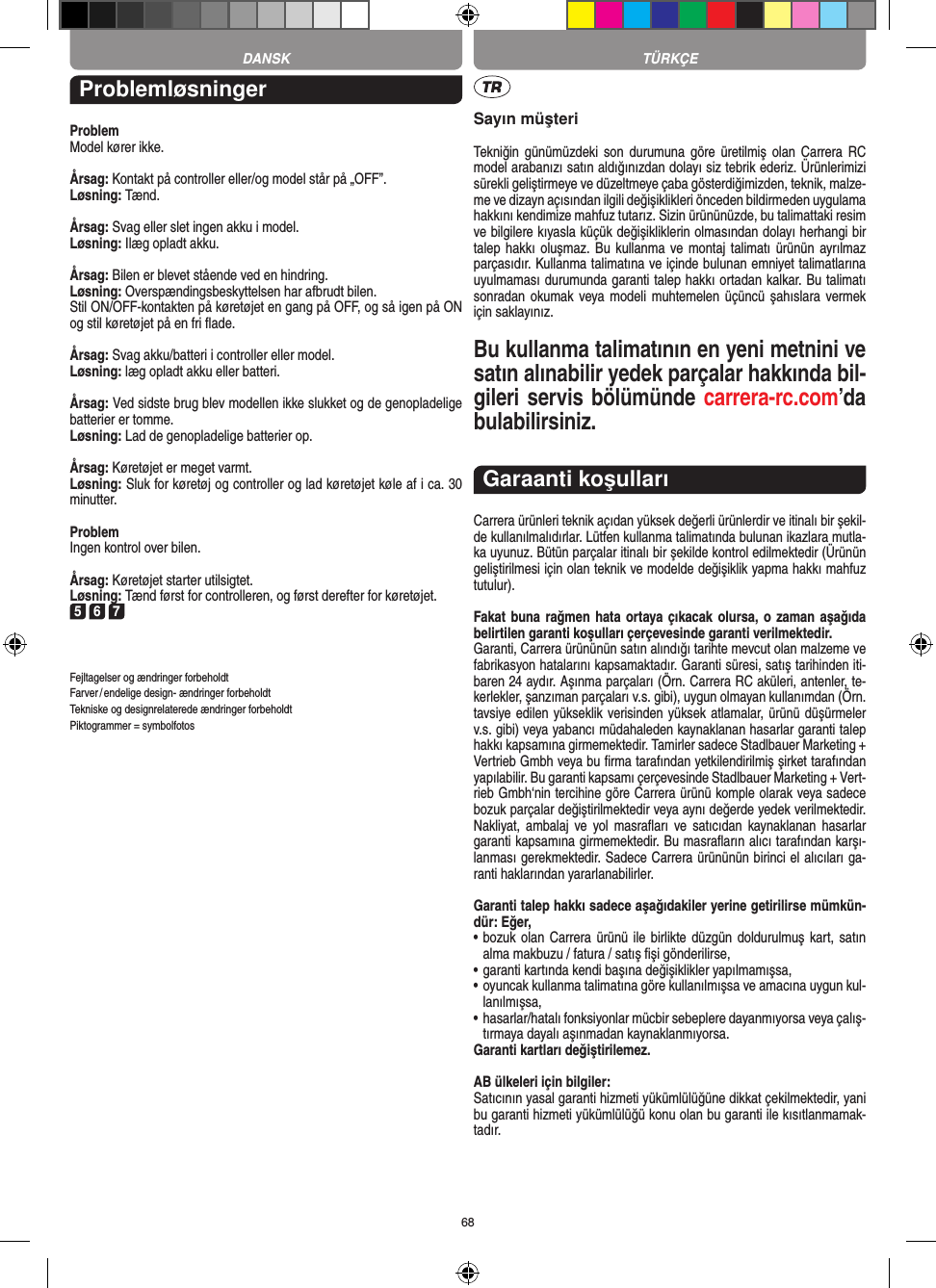 68DANSK TÜRKÇEProblemløsningerProblemModel kører ikke.Årsag: Kontakt på controller eller/og model står på „OFF”.Løsning: Tænd.Årsag: Svag eller slet ingen akku i model.Løsning: Ilæg opladt akku.Årsag: Bilen er blevet stående ved en hindring.Løsning: Overspændingsbeskyttelsen har afbrudt bilen.Stil ON/OFF-kontakten på køretøjet en gang på OFF, og så igen på ON og stil køretøjet på en fri ﬂade.Årsag: Svag akku/batteri i controller eller model.Løsning: læg opladt akku eller batteri.Årsag: Ved sidste brug blev modellen ikke slukket og de genopladelige batterier er tomme. Løsning: Lad de genopladelige batterier op.Årsag: Køretøjet er meget varmt.Løsning: Sluk for køretøj og controller og lad køretøjet køle af i ca. 30 minutter.ProblemIngen kontrol over bilen.Årsag: Køretøjet starter utilsigtet.Løsning: Tænd først for controlleren, og først derefter for køretøjet.5 6 7Fejltagelser og ændringer forbeholdtFarver / endelige design- ændringer forbeholdt Tekniske og designrelaterede ændringer forbeholdt Piktogrammer = symbolfotosSayın müşteriTekniğin  günümüzdeki son  durumuna göre  üretilmiş olan Carrera  RC model arabanızı satın aldığınızdan dolayı siz tebrik ederiz. Ürünlerimizi sürekli geliştirmeye ve düzeltmeye çaba gösterdiğimizden, teknik, malze-me ve dizayn açısından ilgili değişiklikleri önceden bildirmeden uygulama hakkını kendimize mahfuz tutarız. Sizin ürününüzde, bu talimattaki resim ve bilgilere kıyasla küçük değişikliklerin olmasından dolayı herhangi bir talep hakkı oluşmaz. Bu kullanma ve montaj talimatı ürünün ayrılmaz parçasıdır. Kullanma talimatına ve içinde bulunan emniyet talimatlarına uyulmaması durumunda garanti talep hakkı ortadan kalkar. Bu talimatı sonradan okumak veya modeli  muhtemelen  üçüncü şahıslara vermek için saklayınız.Bu kullanma talimatının en yeni metnini ve satın alınabilir yedek parçalar hakkında bil-gileri servis bölümünde carrera-rc.com’da bulabilirsiniz.Garaanti koşullarıCarrera ürünleri teknik açıdan yüksek değerli ürünlerdir ve itinalı bir şekil-de kullanılmalıdırlar. Lütfen kullanma talimatında bulunan ikazlara mutla-ka uyunuz. Bütün parçalar itinalı bir şekilde kontrol edilmektedir (Ürünün geliştirilmesi için olan teknik ve modelde değişiklik yapma hakkı mahfuz tutulur).Fakat buna rağmen hata ortaya çıkacak olursa, o zaman aşağıda belirtilen garanti koşulları çerçevesinde garanti verilmektedir.Garanti, Carrera ürününün satın alındığı tarihte mevcut olan malzeme ve fabrikasyon hatalarını kapsamaktadır. Garanti süresi, satış tarihinden iti-baren 24 aydır. Aşınma parçaları (Örn. Carrera RC aküleri, antenler, te-kerlekler, şanzıman parçaları v.s. gibi),  uygun olmayan kullanımdan (Örn. tavsiye edilen yükseklik  verisinden yüksek atlamalar, ürünü düşürmeler v.s. gibi) veya yabancı müdahaleden kaynaklanan hasarlar garanti talep hakkı kapsamına girmemektedir. Tamirler sadece Stadlbauer Marketing + Vertrieb Gmbh veya bu ﬁrma tarafından yetkilendirilmiş şirket tarafından yapılabilir. Bu garanti kapsamı çerçevesinde Stadlbauer Marketing + Vert-rieb Gmbh‘nin tercihine göre Carrera ürünü komple olarak veya sadece bozuk parçalar değiştirilmektedir veya aynı değerde yedek verilmektedir. Nakliyat, ambalaj  ve  yol  masraﬂarı  ve satıcıdan  kaynaklanan hasarlar garanti kapsamına girmemektedir. Bu masraﬂarın alıcı tarafından karşı-lanması gerekmektedir. Sadece Carrera ürününün birinci el alıcıları ga-ranti haklarından yararlanabilirler.Garanti talep hakkı sadece aşağıdakiler yerine getirilirse mümkün-dür: Eğer,•   bozuk  olan Carrera ürünü ile birlikte düzgün doldurulmuş kart,  satın alma makbuzu / fatura / satış ﬁşi gönderilirse,•   garanti kartında kendi başına değişiklikler yapılmamışsa,•   oyuncak kullanma talimatına göre kullanılmışsa ve amacına uygun kul-lanılmışsa,•   hasarlar/hatalı fonksiyonlar mücbir sebeplere dayanmıyorsa veya çalış-tırmaya dayalı aşınmadan kaynaklanmıyorsa.Garanti kartları değiştirilemez.AB ülkeleri için bilgiler: Satıcının yasal garanti hizmeti yükümlülüğüne dikkat çekilmektedir, yani bu garanti hizmeti yükümlülüğü konu olan bu garanti ile kısıtlanmamak-tadır.