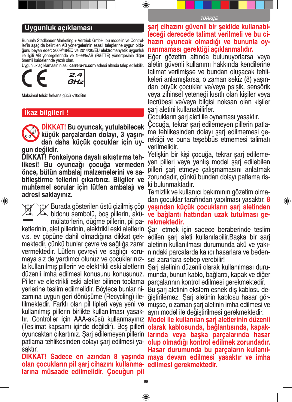 69TÜRKÇEUygunluk açıklamasıBununla Stadlbauer Marketing + Vertrieb GmbH, bu modelin ve Control-ler’in aşağıda belirtilen AB yönergelerinin esaslı taleplerine uygun oldu-ğunu beyan eder: 2009/48/EC ve 2014/30/EU  elektromanyetik uygunluk ile  ilgili  AB   yönergelerinde  ve 1999/5/AB (R&amp;TTE)  yönergesinin diğer önemli kaidelerinde yazılı olan. Uygunluk açıklamasının aslı carrera-rc.com adresi altında talep edilebilir. Maksimal telsiz frekans gücü &lt;10dBmİkaz bilgileri !DİKKAT! Bu oyuncak, yutulabilecek küçük parçalardan dolayı, 3 yaşın-dan  daha  küçük  çocuklar  için  uy-gun değildir. DİKKAT! Fonksiyona dayalı sıkıştırma teh-likesi!  Bu  oyuncağı  çocuğa  vermeden önce, bütün ambalaj malzemelerini ve sa-bitleştirme  tellerini  çıkartınız.  Bilgiler  ve muhtemel sorular için  lütfen ambalajı ve adresi saklayınız.Burada gösterilen üstü çizilmiş çöp bidonu sembolü, boş pillerin, akü-mülatörlerin, düğme pillerin, pil pa-ketlerinin, alet pillerinin, elektrikli eski aletlerin v.s. ev çöpüne dahil olmadığına dikkat çek-mektedir, çünkü bunlar çevre ve sağlığa zarar vermektedir.  Lütfen çevreyi  ve  sağlığı  koru-maya siz de yardımcı olunuz ve çocuklarınız-la kullanılmış pillerin ve elektrikli eski aletlerin düzenli imha edilmesi konusunu konuşunuz. Piller ve elektrikli eski aletler bilinen toplama yerlerine teslim edilmelidir. Böylece bunlar ni-zamına uygun geri dönüşüme (Recycling) ile-tilmektedir. Farklı olan pil tipleri veya yeni ve kullanılmış pillerin birlikte kullanılması yasak-tır.  Controller  için  AAA-aküsü  kullanmayınız (Teslimat kapsamı içinde değildir). Boş pilleri oyuncaktan çıkartınız. Şarj edilemeyen pillerin patlama tehlikesinden dolayı şarj edilmesi ya-saktır. DİKKAT!  Sadece  en  azından  8  yaşında olan çocukların pil şarj cihazını kullanma-larına  müsaade  edilmelidir.  Çocuğun  pil şarj cihazını güvenli bir şekilde kullanabi-leceği derecede talimat verilmeli ve bu ci-hazın  oyuncak  olmadığı  ve  bununla  oy-nanmaması gerektiği açıklanmalıdır.Eğer  gözetim  altında  bulunuyorlarsa  veya aletin güvenli kullanımı hakkında kendilerine talimat verilmişse ve bundan oluşacak tehli-keleri anlamışlarsa, o zaman sekiz (8) yaşın-dan büyük çocuklar ve/veya psişik, sensörik veya zihinsel yeteneği kısıtlı olan kişiler veya tecrübesi ve/veya  bilgisi  noksan olan  kişiler şarj aletini kullanabilirler. Çocukların şarj aleti ile oynaması yasaktır. Çocuğa, tekrar şarj edilemeyen pillerin patla-ma tehlikesinden dolayı şarj edilmemesi ge-rektiği  ve  buna  teşebbüs  etmemesi talimatı verilmelidir.Yetişkin bir kişi çocuğa, tekrar şarj edileme-yen pilleri  veya yanlış model  şarj edilebilen pilleri  şarj  etmeye  çalışmamasını  anlatmak zorundadır, çünkü bundan dolayı patlama ris-ki bulunmaktadır.Temizlik ve kullanıcı bakımının gözetim olma-dan çocuklar tarafından yapılması yasaktır. 8 yaşından küçük çocukların şarj aletinden ve bağlantı hattından  uzak tutulması  ge-rekmektedir. Şarj  etmek  için  sadece  beraberinde  teslim edilen  şarj  aleti  kullanılabilir.Başka  bir  şarj aletinin kullanılması durumunda akü ve yakı-nındaki parçalarda kalıcı hasarlara ve beden-sel zararlara sebep verebilir!Şarj aletinin düzenli olarak kullanılması duru-munda, bunun kablo, bağlantı, kapak ve diğer parçalarının kontrol edilmesi gerekmektedir.Bu şarj aletinin ekstern esnek dış kablosu de-ğiştirilemez. Şarj aletinin kablosu hasar gör-müşse, o zaman şarj aletinin imha edilmesi ve aynı model ile değiştirilmesi gerekmektedir.Model ile kullanılan şarj aletlerinin düzenli olarak kablosunda, bağlantısında, kapak-larında  veya  başka  parçalarında  hasar olup olmadığı kontrol edilmek zorundadır. Hasar durumunda  bu parçaların  kullanıl-maya  devam  edilmesi  yasaktır  ve  imha edilmesi gerekmektedir.   