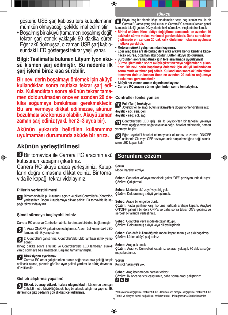 71TÜRKÇEgösterir. USB şarj kablosu ters kutuplamanın mümkün olmayacağı şekilde imal edilmiştir. •  Boşalmış bir aküyü (tamamen boşalmış değil) tekrar  şarj  etmek  yaklaşık  90  dakika  sürer. Eğer akü dolmuşsa, o zaman USB şarj kablo-sundaki LED göstergesi tekrar yeşil yanar.Bilgi: Teslimatta bulunan Lityum İyon akü-sü kısmen şarj edilmiştir. Bu nedenle ilk şarj işlemi biraz kısa sürebilir.Bir nevi derin boşalmayı önlemek için aküyü kullandıktan sonra  mutlaka tekrar  şarj edi-niz. Kullandıktan sonra akünün tekrar tama-men doldurulmadan önce en azından 20 da-kika  soğumaya  bırakılması  gerekmektedir. Bu  ara  vermeye  dikkat  edilmezse,  akünün bozulması söz konusu olabilir. Aküyü zaman zaman şarj ediniz (yakl. her 2–3 ayda bir). Akünün  yukarıda  belirtilen  kullanımına uyulmaması durumunda aküde bir arıza.Akünün yerleştirilmesi3Bir tornavida ile Carrera RC aracının akü kutusunun kapağını çıkartınız.Carrera RC aküyü araca yerleştiriniz. Kutup-ların doğru olmasına dikkat ediniz. Bir torna-vida ile  kapağı tekrar vidalayınız.Pillerin yerleştirilmesi4Bir tornavida ile pil kutusunu açınız ve pilleri  Controller’e (Kontrolör) yerleştiriniz. Doğru kutuplamaya dikkat ediniz. Bir tornavida ile ka-pağı tekrar vidalayınız.Şimdi sürmeye başlayabilirsinizCarrera RC aracı ve Controller fabrika tarafından birbirine bağlanmıştır. 51. Aracı ON/OFF şalterinden çalıştırınız. Aracın üst kısmındaki LED lambası ritmik yanıp söner. 62. Controller‘i çalıştırınız. Controller‘deki LED lambası ritmik yanıp söner. Birkaç  dakika  sonra  araçtaki  ve Controller‘deki  LED  lambaları  sürekli yanıp sönmeye başlamaktadır. Bağlantı tamamlanmıştır. 7Direksiyonu ayarlamakCarrera RC aracı çalıştırılırken aracın sağa veya sola çektiği tespit edilecek olursa, çizimde görülen ayar şalteri yardımı ile sürüş davranışı düzeltilebilir.Gel bir alıştırma yapalım!8Dikkat, bu araç yüksek hızlara ulaşmaktadır. Lütfen en azından 2,5x2,5 metre büyüklüğündeki boş bir alanda alıştırma yapınız. İlk defasında gaz pedalını çok dikkatlice  kullanınız.9Büyük boş bir alanda köşe sınırlamaları  veya boş  kutular v.s. ile bir Carrera RC aracı yarış pisti kurunuz. Carrera RC aracını sürerken genel kumanda tekniği şudur: Düz yerlerde hızlı sürmek ve virajlarda frenlemek.•  Birinci aküden ikinci aküye değiştirme esnasında en azından 10 dakikalık sürme molası verilmesi gerekmektedir. Daha sonraki de-ğiştirmede en azından 20 dakikalık dinlenme molasına uyulması mutlaka gereklidir. •  Motorun sürekli çalışmasından kaçınınız.•  Eğer araç kısa ara ile birkaç defa arka arkaya kendi kendine kapa-nacak olursa, o zaman akü boştur. Lütfen aküyü doldurunuz.•  Sürdükten sonra kapatmak için ters sıralamada uygulayınız!•  Sürme işleminden sonra aküyü çıkartınız veya bağlantılarını çıkar-tınız. Bir  nevi  derin  boşalmayı önlemek  için aküyü  kullandıktan sonra mutlaka tekrar şarj ediniz. Kullandıktan sonra akünün tekrar tamamen doldurulmadan önce en  azından 20 dakika soğumaya bırakılması gerekmektedir. •  Aküyü her zaman aracın dışında saklayınız.•  Carrera RC aracını sürme işleminden sonra temizleyiniz.Controller fonksiyonları10Full (Tam) fonksiyonJoystick‘ler ile aracı bütün istikametlere doğru yönlendirebilirsiniz:Joystick sol: ileri, geriJoystick sağ: sol, sağ 11Controller’deki LED  ışığı,  siz  iki Joystick’ten bir tanesini yukarıya veya aşağıya veya sağa veya sola doğru hareket ettirirseniz, hemen yanmaya başlar.12Eğer Joystick’i hareket ettirmeyecek olursanız, o zaman ON/OFF şalterinin ON veya OFF pozisyonunda olup olmadığına bağlı olmak-sızın LED kapalı kalırSorunlara çözümSorunModel hareket etmiyo.Sebep: Controller ve/veya modeldeki şalter ‘OFF’ pozisyonunda duruyor.Çözüm: Çalıştırmak.Sebep: Modelde akü zayıf veya hiç yok.Çözüm: Doldurulmuş aküyü yerleştirmek.Sebep: Araba bir engelde durdu. Çözüm: Fazla gerilime karşı koruma tertibatı arabayı kapattı. Araçtaki ON/OFF şalterini bir defa OFF’a ve daha sonra tekrar ON’a getiriniz ve serbest bir alanda yerleştiriniz.Sebep: Controller veya modelde zayıf akü/pil.Çözüm: Doldurulmuş aküyü veya pili yerleştiriniz.Sebep: Son defa kullanıldığında model kapatılmamış ve akü boşalmış. Çözüm: Lütfen aküyü şarj ediniz.Sebep: Araç çok sıcak.Çözüm: Aracı ve Controlleri kapatınız ve aracı yaklaşık 30 dakika soğu-maya bırakınız.SorunKontrol hakimiyeti yok.Sebep: Araç istenmeden hareket ediyor.Çözüm: İlk önce vericiyi çalıştırınız, daha sonra aracı çalıştırınız.5 6 7Yanlışlıklar ve değişiklikler mahfuz tutulur. · Renkler/ son dizayn – değişiklikler mahfuz tutulurTeknik ve dizayna dayalı değişiklikler mahfuz tutulur · Piktogramlar = Sembol resimleri