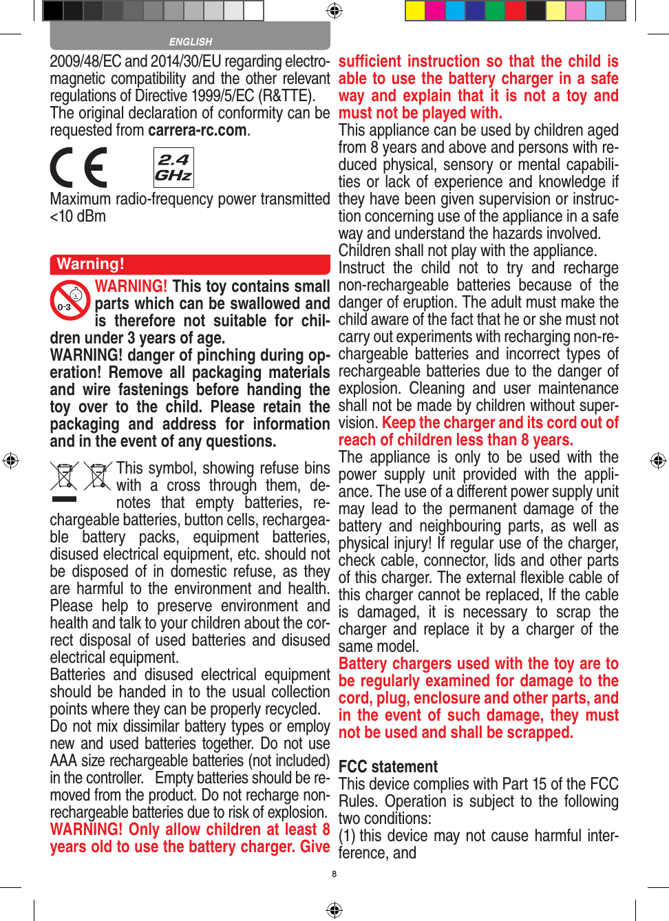 82009/48/EC and 2014/30/EU regarding electro-magnetic compatibility and the other relevant regulations of Directive 1999/5/EC (R&amp;TTE).The original declaration of conformity can be requested from carrera-rc.com. Maximum radio-frequency power transmitted &lt;10 dBmWarning!WARNING! This toy contains small parts which can be swallowed and is  therefore  not  suitable  for  chil-dren under 3 years of age.WARNING! danger of pinching during op-eration!   Remove  all  packaging  materials and  wire  fastenings  before  handing  the toy  over  to  the  child.  Please  retain  the packaging  and  address  for  information and in the event of any questions.This symbol, showing refuse bins with  a  cross  through  them,  de-notes  that  empty  batteries,  re-chargeable batteries, button cells, rechargea-ble  battery  packs,  equipment  batteries, disused electrical equipment, etc. should not be disposed  of in   domestic refuse,  as  they are harmful  to the  environment and  health. Please  help  to  preserve  environment  and health and talk to your children about the cor-rect disposal of used batteries and disused electrical equipment. Batteries  and  disused  electrical  equipment should be handed in to the usual collection points where they can be properly recycled. Do not mix dissimilar battery types or employ new and  used  batteries together. Do not use AAA size rechargeable batteries (not included) in the controller.   Empty batteries should be re-moved from the product. Do not recharge non-recharge able batteries due to risk of explosion. WARNING! Only allow children at least 8 years old to use the battery charger. Give suﬃcient instruction so that the child is able to use the battery charger in a safe way and  explain  that  it  is  not  a  toy and must not be played with. This appliance can be used by children aged from 8 years and above and persons with re-duced physical, sensory or mental capabili-ties or lack of experience and knowledge if they have been given supervision or instruc-tion concerning use of the appliance in a safe way and understand the hazards involved. Children shall not play with the appliance.Instruct  the  child  not  to  try  and  recharge non-rechargeable  batteries  because  of  the danger of eruption. The adult must make the child aware of the fact that he or she must not carry out experiments with recharging non-re-chargeable  batteries  and  incorrect types  of rechargeable batteries due to the danger of explosion.  Cleaning  and  user  maintenance shall not be made by children without super-vision. Keep the charger and its cord out of reach of children less than 8 years. The  appliance  is  only  to  be  used  with  the power  supply  unit  provided  with  the  appli-ance. The use of a diﬀerent power supply unit may lead  to  the  permanent  damage  of  the battery  and  neighbouring  parts,  as  well  as physical injury! If regular use of the charger, check cable, connector, lids and other parts of this charger. The external ﬂexible cable of this charger cannot be replaced, If the cable is  damaged,  it  is  necessary  to  scrap  the charger  and  replace  it  by  a  charger  of  the same model.Battery chargers used with the toy are to be regularly examined for damage to the cord, plug, enclosure and other parts, and in the  event of such damage, they must not be used and shall be scrapped.FCC statementThis device complies with Part 15 of the FCC Rules. Operation is  subject  to the following two conditions: (1) this device may not cause harmful inter-ference, and ENGLISH