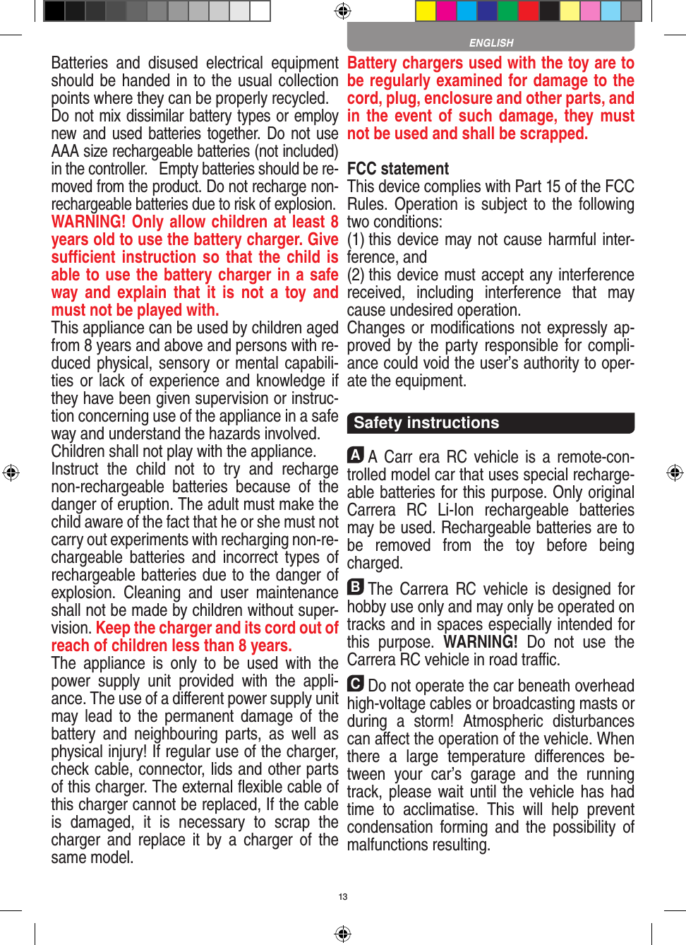 13Batteries  and  disused  electrical  equipment should be handed in to the usual collection points where they can be properly recycled. Do not mix dissimilar battery types or employ new and  used  batteries together. Do not use AAA size rechargeable batteries (not included) in the controller.   Empty batteries should be re-moved from the product. Do not recharge non-recharge able batteries due to risk of explosion. WARNING! Only allow children at least 8 years old to use the battery charger. Give suﬃcient instruction so that the child is able to use the battery charger in a safe way and  explain  that it  is  not a  toy and must not be played with. This appliance can be used by children aged from 8 years and above and persons with re-duced physical, sensory or mental capabili-ties or lack of experience and knowledge if they have been given supervision or instruc-tion concerning use of the appliance in a safe way and understand the hazards involved. Children shall not play with the appliance.Instruct  the  child  not  to  try  and  recharge non-rechargeable  batteries  because  of  the danger of eruption. The adult must make the child aware of the fact that he or she must not carry out experiments with recharging non-re-chargeable  batteries  and  incorrect types  of rechargeable batteries due to the danger of explosion.  Cleaning  and  user  maintenance shall not be made by children without super-vision. Keep the charger and its cord out of reach of children less than 8 years. The  appliance  is  only  to  be  used  with  the power  supply  unit  provided  with  the  appli-ance. The use of a diﬀerent power supply unit may lead  to  the  permanent  damage  of  the battery  and  neighbouring  parts,  as  well  as physical injury! If regular use of the charger, check cable, connector, lids and other parts of this charger. The external ﬂexible cable of this charger cannot be replaced, If the cable is  damaged,  it  is  necessary  to  scrap  the charger  and  replace  it  by  a  charger  of  the same model.Battery chargers used with the toy are to be regularly examined for damage to the cord, plug, enclosure and other parts, and in the  event of such damage, they  must not be used and shall be scrapped.FCC statementThis device complies with Part 15 of the FCC Rules. Operation is  subject  to the  following two conditions: (1) this device may not cause harmful inter-ference, and (2) this device must accept any interference received,  including  interference  that  may cause undesired operation. Changes or modiﬁcations not expressly ap-proved by the  party  responsible for  compli-ance could void the user’s authority to oper-ate the equipment.  Safety instructionsAA  Carr  era  RC  vehicle is  a  remote-con-trolled model car that uses  special recharge-able batteries for this purpose. Only original Carrera  RC  Li-Ion  recharge able  batteries may be used. Rechargeable batteries are to be  removed  from  the  toy  before  being charged.BThe  Carrera  RC  vehicle  is  designed  for hobby use only and may only be operated on tracks and in spaces especially intended for this  purpose.  WARNING!  Do  not  use  the  Carrera RC vehicle in road traﬃc.CDo not operate the car beneath overhead high-voltage cables or broadcasting masts or during  a  storm!  Atmospheric  disturbances can aﬀect the operation of the vehicle. When there  a  large  temperature   diﬀerences  be-tween  your  car’s  garage  and  the  running track, please wait until the  vehicle has  had time  to  acclimatise.  This  will  help  prevent conden sation  forming  and  the  possibility  of malfunctions resulting.ENGLISH