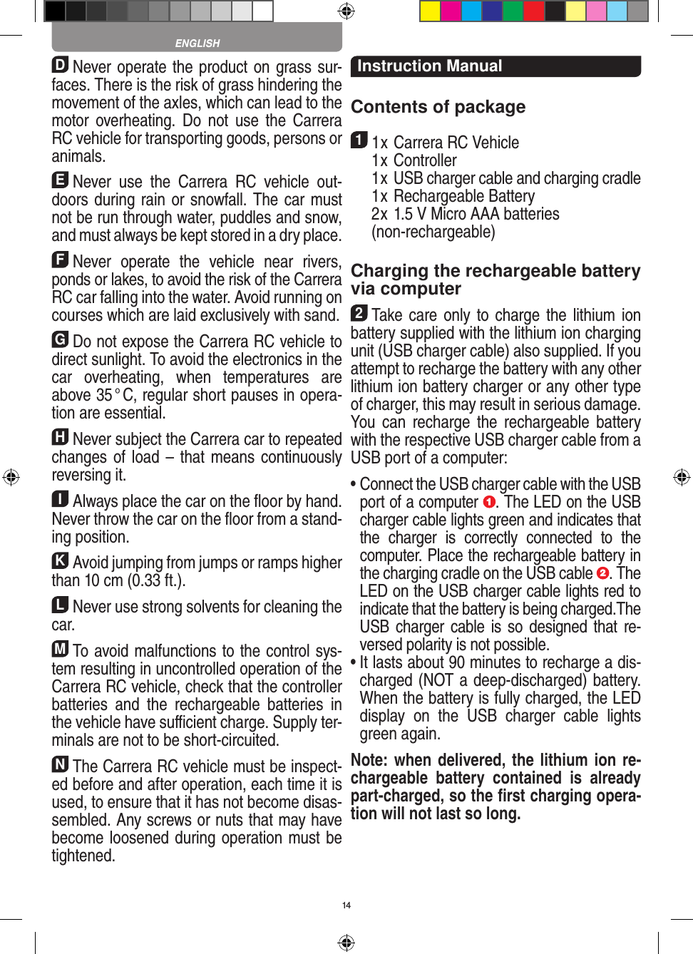 14DNever operate the product on grass sur-faces. There is the risk of grass hindering the movement of the axles, which can lead to the motor overheating. Do  not  use  the  Carrera RC vehicle for transporting goods, persons or animals.ENever  use  the  Carrera  RC  vehicle  out-doors during rain or snowfall. The car must not be run through water, puddles and snow, and must always be kept stored in a dry place.FNever  operate  the  vehicle  near  rivers, ponds or lakes, to avoid the risk of the Carrera RC car falling into the  water. Avoid running on courses which are laid exclusively with sand.GDo not expose the Carrera RC vehicle to direct sunlight. To avoid the electronics in the car  overheating,  when  temperatures  are above 35 ° C, regular short pauses in opera-tion are essential.HNever subject the Carrera car to repeated changes of  load – that means continuously reversing it.IAlways place the car on the ﬂoor by hand. Never throw the car on the ﬂoor from a stand-ing position.KAvoid jumping from jumps or ramps higher than 10 cm (0.33 ft.).LNever use strong solvents for cleaning the car.MTo avoid malfunctions to the control sys-tem resulting in uncontrolled operation of the Carrera RC  vehicle, check that the controller batteries  and  the  rechargeable  batteries  in the vehicle have suﬃcient charge. Supply ter-minals are not to be short-circuited. NThe Carrera RC vehicle must be inspect-ed before and after operation, each time it is used, to ensure that it has not become disas-sembled. Any screws or nuts that may have become loosened during  operation must be tightened. Instruction ManualContents of package11 x Carrera RC Vehicle  1 x Controller  1 x USB charger cable and charging cradle  1 x Rechargeable Battery  2 x 1.5 V Micro AAA batteries   (non-rechargeable)Charging the rechargeable battery via computer2Take care only to charge the lithium ion battery supplied with the lithium ion charging unit (USB charger cable) also supplied. If you attempt to recharge the battery with any other lithium ion battery charger or any other type of charger, this may result in serious damage. You  can  recharge the  rechargeable  battery with the respective USB charger cable from a USB port of a computer:  •  Connect the USB charger cable with the USB port of a computer  . The LED on the USB charger cable lights green and indicates that the  charger  is  correctly  connected  to  the computer. Place the rechargeable battery in the charging cradle on the USB cable  . The LED on the USB charger cable lights red to indicate that the battery is being charged.The USB charger cable is so  designed  that re-versed polarity is not  possible.•  It lasts about 90 minutes to recharge a dis-charged (NOT a deep-discharged) battery. When the battery is fully charged, the LED display  on  the  USB  charger  cable  lights green again.Note: when delivered, the lithium ion re-chargeable  battery  contained  is  already part-charged, so the ﬁrst charging opera-tion will not last so long.ENGLISH