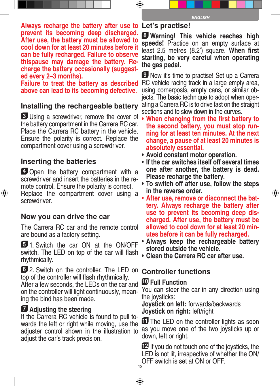 15Always recharge the battery after use to prevent  its  becoming  deep  discharged. After use, the battery must be allowed to cool down for at least 20 minutes before it can be fully recharged. Failure to observe thispause  may  damage  the  battery.  Re-charge the battery  occasionally (suggest-ed every 2–3 months).Failure to  treat  the  battery  as  described above can lead to its becoming defective.Installing the rechargeable battery3Using a  screwdriver,  remove the  cover of the  battery compartment in the Carrera RC car.Place the Carrera RC battery in the vehicle. Ensure  the  polarity  is  correct.  Replace  the compartment cover using a screwdriver.Inserting the batteries4Open  the  battery  compartment  with  a screwdriver and insert the batteries in the re-mote control. Ensure the polarity is correct. Replace  the  compartment  cover  using  a screwdriver.Now you can drive the carThe Carrera RC car and the remote control are bound as a factory setting.51. Switch  the  car  ON  at  the  ON/OFF switch. The LED on top of the car will ﬂash rhythmically. 62. Switch  on  the  controller.  The  LED  on top of the controller will ﬂash rhythmically.After a few seconds, the LEDs on the car and on the controller will light continuously, mean-ing the bind has been made.7Adjusting the steeringIf the Carrera RC vehicle is found to pull to-wards the left or right while moving, use the adjuster  control  shown  in  the  illustration  to adjust the car’s track precision.Let’s practise!8Warning!  This  vehicle  reaches  high speeds!  Practice  on  an  empty  surface  at least  2.5  metres  (8.2’)  square.  When  ﬁrst starting,  be very careful  when  operating the gas pedal.9Now it’s time to practise! Set up a Carrera RC  vehicle racing track in a large empty area, using cornerposts, empty cans, or similar ob-jects. The basic technique to adopt when oper-ating a Carrera RC is to drive fast on the straight sections and to slow down in the curves.•  When changing from the ﬁrst battery to the second battery, you must stop run-ning for at least ten minutes. At the next change, a pause of at least 20 minutes is absolutely essential.•  Avoid constant motor operation.•  If the car switches itself oﬀ several times one  after  another,  the  battery  is  dead. Please  recharge the battery.•  To switch oﬀ after use, follow the steps in the reverse order.•  After use, remove or disconnect the bat-tery.  Always  recharge  the  battery  after use  to  prevent  its  becoming  deep  dis-charged. After use, the battery must be allowed to cool down for at least 20 min-utes before it can be fully recharged.•  Always  keep  the  rechargeable  battery stored outside the vehicle.•  Clean the Carrera RC car after use.Controller functions10Full FunctionYou can steer the car in any direction using the joysticks:Joystick on left: forwards/backwardsJoystick on right: left/right11The LED on the controller lights as soon as you move one of the two joysticks up or down, left or right.12If you do not touch one of the joysticks, the LED is not lit, irrespective of whether the ON/OFF switch is set at ON or OFF.ENGLISH
