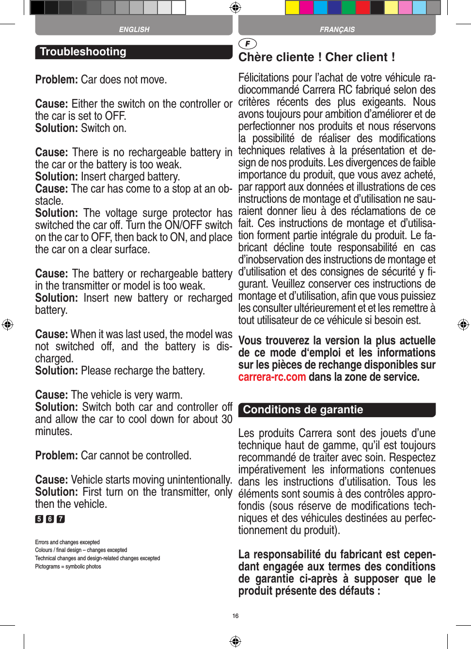 16TroubleshootingProblem: Car does not move.Cause: Either the switch on the controller or the car is set to OFF.Solution: Switch on.Cause: There is no rechargeable battery in the car or the battery is too weak.Solution: Insert charged battery.Cause: The car has come to a stop at an ob-stacle. Solution:  The  voltage  surge  protector  has switched the car oﬀ. Turn the ON/OFF switch on the car to OFF, then back to ON, and place the car on a clear surface.Cause: The battery or rechargeable battery in the transmitter  or model is too weak.Solution:  Insert  new  battery  or  recharged battery.Cause: When it was last used, the model was not  switched  oﬀ,  and  the  battery  is  dis-charged. Solution: Please recharge the battery.Cause: The vehicle is very warm.Solution: Switch both car and controller oﬀ and allow the car to cool down for about 30 minutes.Problem: Car cannot be controlled.Cause: Vehicle starts moving unintentionally.Solution: First turn on the transmitter, only then the vehicle.5 6 7Errors and changes exceptedColours / ﬁnal design – changes exceptedTechnical changes and design-related changes exceptedPictograms = symbolic photosChère cliente ! Cher client !Félicitations pour l’achat de votre véhicule ra-diocommandé  Carrera RC fabriqué selon des critères  récents  des  plus  exigeants.  Nous avons toujours pour ambition d’améliorer et de perfectionner nos produits et nous réservons la  possibilité  de  réaliser  des  modiﬁcations techniques relatives à  la présentation  et  de-sign de nos produits. Les divergences de faible importance du produit, que vous avez acheté, par rapport aux données et illustrations de ces instructions de montage et d’utilisation ne sau-raient donner  lieu  à des réclamations de  ce fait. Ces instructions de montage et d’utilisa-tion forment partie intégrale du produit. Le fa-bricant  décline  toute  responsabilité  en  cas d’inobservation des instructions de montage et d’utilisation et des consignes de sécurité y ﬁ-gurant. Veuillez conserver ces instructions de montage et d’utilisation, aﬁn que vous puissiez les consulter ultérieurement et et les remettre à tout utilisateur de ce véhicule si besoin est.Vous trouverez la version la plus actuelle de  ce  mode  d‘emploi  et  les  informations sur les pièces de rechange disponibles sur carrera-rc.com dans la zone de service.Conditions de garantieLes produits  Carrera  sont  des  jouets  d’une technique haut de gamme, qu’il est toujours recommandé de traiter avec soin. Respectez impérativement  les  informations  contenues dans  les  instructions  d’utilisation.  Tous  les éléments sont soumis à des contrôles appro-fondis (sous  réserve de  modiﬁcations  tech-niques et des véhicules destinées au perfec-tionnement du produit).La responsabilité du fabricant est cepen-dant engagée aux termes des conditions de  garantie  ci-après  à  supposer  que  le produit présente des défauts :FRANÇAISENGLISH