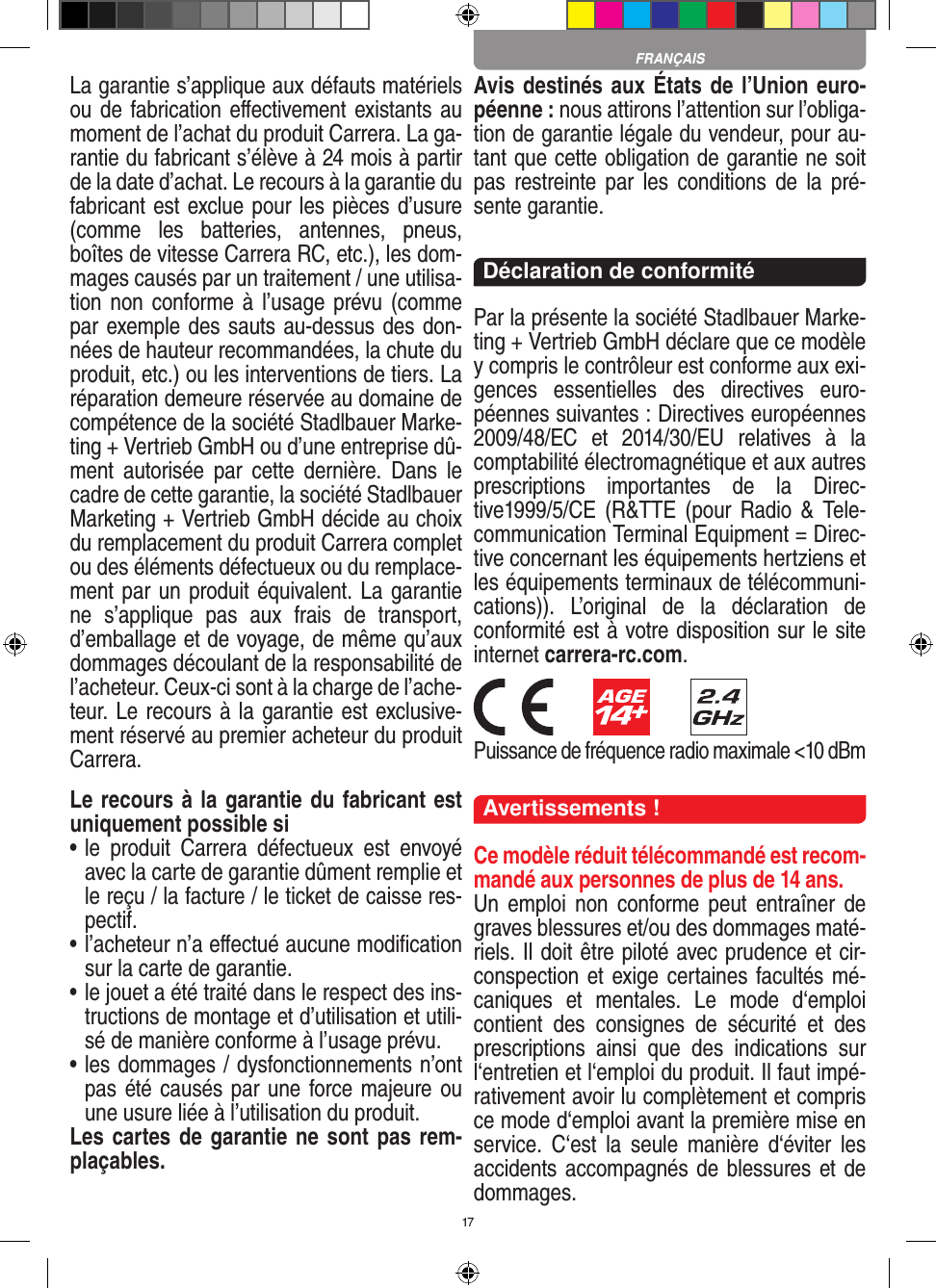 17La garantie s’applique aux défauts matériels ou de fabrication  eﬀectivement existants au moment de l’achat du produit Carrera. La ga-rantie du fabricant s’élève à 24 mois à partir de la date d’achat. Le recours à la garantie du fabricant est exclue pour les pièces d’usure (comme  les  batteries,  antennes,  pneus, boîtes de vitesse Carrera RC, etc.), les dom-mages causés par un traitement / une utilisa-tion non conforme à l’usage prévu (comme par exemple des sauts au-dessus des don-nées de hauteur recommandées, la chute du produit, etc.) ou les interventions de tiers. La réparation demeure réservée au domaine de compétence de la société Stadlbauer Marke-ting + Vertrieb GmbH ou d’une entreprise dû-ment  autorisée  par  cette  dernière.  Dans  le cadre de cette garantie, la société Stadlbauer Marketing + Vertrieb GmbH décide au choix du remplacement du produit Carrera complet ou des éléments défectueux ou du remplace-ment par un produit équivalent. La garantie ne  s’applique  pas  aux  frais  de  transport, d’emballage et de voyage, de même qu’aux dommages découlant de la responsabilité de l’acheteur. Ceux-ci sont à la charge de l’ache-teur. Le recours à la garantie est exclusive-ment réservé au premier acheteur du produit Carrera.Le recours à la garantie du fabricant est uniquement possible si•  le  produit  Carrera  défectueux  est  envoyé avec la carte de garantie dûment remplie et le reçu / la facture / le ticket de caisse res-pectif.•  l’acheteur n’a eﬀectué aucune modiﬁcation sur la carte de  garantie.•  le jouet a été traité dans le respect des ins-tructions de montage et d’utilisation et utili-sé de manière conforme à l’usage prévu.•  les dommages / dysfonctionnements n’ont pas été causés par une force majeure ou une usure liée à l’utilisation du produit.Les cartes de garantie ne sont pas rem-plaçables.Avis destinés aux États de l’Union euro-péenne : nous attirons l’attention sur l’obliga-tion de garantie légale du  vendeur, pour au-tant que cette obligation de garantie ne soit pas  restreinte par  les  conditions de  la  pré-sente garantie. Déclaration de conformitéPar la présente la société Stadlbauer Marke-ting + Vertrieb GmbH déclare que ce modèle y compris le contrôleur est conforme aux exi-gences  essentielles  des  directives  euro-péennes suivantes : Directives européennes 2009/48/EC  et  2014/30/EU  relatives  à  la comptabilité électromagnétique et aux autres prescriptions  importantes  de  la  Direc-tive1999/5/CE  (R&amp;TTE (pour  Radio  &amp; Tele-communication Terminal Equipment = Direc-tive concernant les  équipements hertziens et les équipements terminaux de télécommuni-cations)).  L’original  de  la  déclaration  de conformité est à votre disposition sur le site internet carrera-rc.com.        Puissance de fréquence radio maximale &lt;10 dBmAvertissements !Ce modèle réduit télécommandé est recom-mandé aux personnes de plus de 14 ans.Un  emploi  non  conforme peut  entraîner  de graves blessures et/ou des dommages maté-riels. Il doit être piloté avec prudence et cir-conspection et exige certaines facultés mé-caniques  et  mentales.  Le  mode  d‘emploi contient  des  consignes  de  sécurité  et  des prescriptions  ainsi  que  des  indications  sur l‘entretien et l‘emploi du produit. Il faut impé-rativement avoir lu complètement et compris ce mode d‘emploi avant la première mise en service.  C‘est  la  seule  manière  d‘éviter  les accidents accompagnés de blessures et de dommages. FRANÇAIS