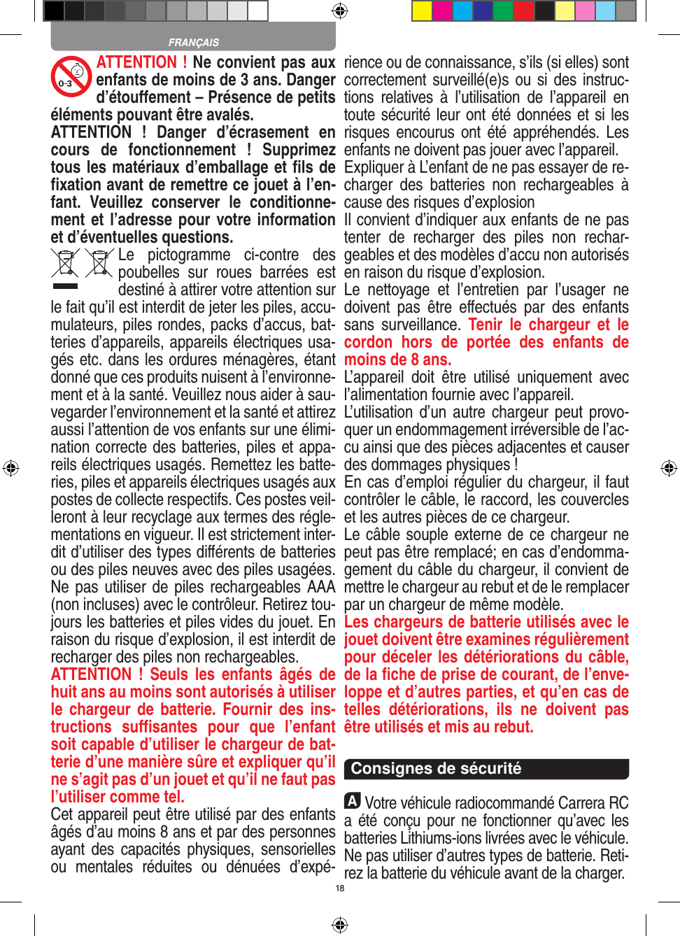 18ATTENTION ! Ne convient pas aux enfants de moins de 3 ans. Danger d’étouﬀement – Présence de petits éléments pouvant être avalés. ATTENTION  !  Danger  d’écrasement  en cours  de  fonctionnement  !  Supprimez tous les matériaux d’emballage et ﬁls de ﬁxation avant de remettre ce jouet à l’en-fant.  Veuillez  conserver  le  conditionne-ment et l’adresse pour votre information et d’éventuelles questions.Le  pictogramme  ci-contre  des poubelles  sur  roues  barrées  est destiné à attirer votre attention sur le fait qu’il est interdit de jeter les piles, accu-mulateurs, piles rondes, packs d’accus, bat-teries d’appareils, appareils électriques usa-gés etc. dans les ordures ménagères, étant donné que ces produits nuisent à l’environne-ment et à la santé. Veuillez nous aider à sau-vegarder l’environnement et la santé et attirez aussi l’attention de vos enfants sur une élimi-nation correcte des batteries, piles et appa-reils électriques usagés. Remettez les batte-ries, piles et appareils électriques usagés aux postes de collecte respectifs. Ces postes veil-leront à leur recyclage aux termes des régle-mentations en vigueur. Il est strictement inter-dit d’utiliser des types diﬀérents de batteries ou des piles neuves avec des piles usagées. Ne pas utiliser de piles rechargeables AAA (non incluses) avec le contrôleur. Retirez tou-jours les batteries et piles vides du jouet. En raison du risque d’explosion, il est interdit de recharger des piles non rechargeables. ATTENTION  !  Seuls  les  enfants  âgés  de huit ans au moins sont autorisés à utiliser le chargeur  de batterie.  Fournir des  ins-tructions  suﬃsantes  pour  que  l’enfant soit capable d’utiliser le chargeur de bat-terie d’une manière sûre et expliquer qu’il ne s’agit pas d’un jouet et qu’il ne faut pas l’utiliser comme tel. Cet appareil peut être utilisé par des enfants âgés d’au moins 8 ans et par des personnes ayant  des  capacités physiques, sensorielles ou  mentales  réduites  ou  dénuées  d’expé-rience ou de connaissance, s’ils (si elles) sont correctement surveillé(e)s ou si  des  instruc-tions  relatives  à  l’utilisation  de  l’appareil  en toute sécurité leur ont été données et si les risques encourus  ont été appréhendés.  Les enfants ne doivent pas jouer avec l’appareil. Expliquer à L’enfant de ne pas essayer de re-charger  des  batteries  non  rechargeables  à cause des risques d’explosionIl convient d’indiquer aux enfants de ne pas tenter  de  recharger  des  piles  non  rechar-geables et des modèles d’accu non autorisés en raison du risque d’explosion.Le  nettoyage  et  l’entretien  par  l’usager  ne doivent  pas  être  eﬀectués  par  des  enfants sans  surveillance.  Tenir  le  chargeur  et  le cordon  hors  de  portée  des  enfants  de moins de 8 ans. L’appareil  doit  être  utilisé  uniquement  avec l’alimentation fournie avec l’appareil.L’utilisation d’un  autre chargeur  peut  provo-quer un endommagement irréversible de l’ac-cu ainsi que des pièces adjacentes et causer des dommages physiques !En cas d’emploi régulier du chargeur, il faut contrôler le câble, le raccord, les couvercles et les autres pièces de ce chargeur. Le câble souple externe de ce chargeur ne peut pas être remplacé; en cas d’endomma-gement du câble du chargeur, il convient de mettre le chargeur au rebut et de le remplacer par un chargeur de même modèle. Les chargeurs de batterie utilisés avec le jouet doivent être examines régulièrement pour déceler les détériorations du câble, de la ﬁche de prise de courant, de l’enve-loppe et d’autres parties, et qu’en cas de telles  détériorations,  ils  ne  doivent  pas être utilisés et mis au rebut.  Consignes de sécuritéAVotre véhicule radiocommandé  Carrera RC a été conçu  pour  ne fonctionner  qu’avec les batteries Lithiums-ions livrées avec le véhicule. Ne pas utiliser d’autres types de batterie. Reti-rez la batterie du véhicule avant de la charger.FRANÇAIS