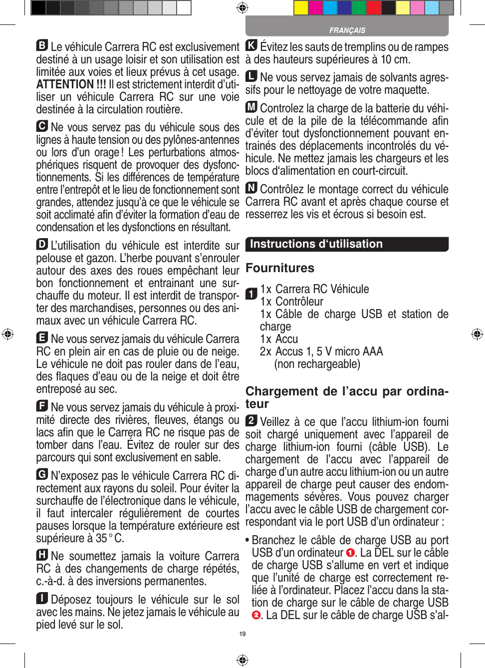 19BLe véhicule Carrera RC est exclusivement destiné à un usage loisir et son utilisation est limitée aux voies et lieux prévus à cet usage.  ATTENTION !!! Il est strictement interdit d’uti-liser  un  véhicule  Carrera  RC  sur  une  voie destinée à la circulation routière.CNe vous servez pas du véhicule sous des lignes à haute tension ou des pylônes-antennes ou  lors d’un  orage !  Les  perturbations  atmos-phériques risquent de provoquer des dysfonc-tionnements. Si les diﬀérences de température entre l’entrepôt et le lieu de fonctionnement sont grandes, attendez jusqu’à ce que le véhicule se soit acclimaté aﬁn d’éviter la formation d’eau de condensation et les dysfonctions en  résultant.DL’utilisation  du  véhicule  est  interdite  sur pelouse et gazon. L’herbe pouvant s’enrouler autour des axes des  roues empêchant leur bon  fonctionnement  et  entrainant  une  sur-chauﬀe du moteur. Il est interdit de transpor-ter des marchandises, personnes ou des ani-maux avec un véhicule Carrera RC.ENe vous servez jamais du véhicule Carrera RC en plein air en cas de pluie ou de neige. Le véhicule ne doit pas rouler dans de l’eau, des ﬂaques d’eau ou de la neige et doit être entreposé au sec.FNe vous servez jamais du véhicule à proxi-mité  directe  des  rivières,  ﬂeuves,  étangs  ou lacs aﬁn que le Carrera RC ne risque pas de tomber  dans  l’eau.  Évitez  de  rouler  sur  des parcours qui sont exclusivement en sable.GN’exposez pas le véhicule Carrera RC di-rectement aux rayons du soleil. Pour éviter la surchauﬀe de l’électronique dans le véhicule, il  faut  intercaler  régulièrement  de  courtes pauses lorsque la température extérieure est supérieure à 35 ° C.HNe  soumettez  jamais  la  voiture   Carrera RC à des changements de charge répétés, c.-à-d. à des  inversions permanentes.IDéposez  toujours  le  véhicule  sur  le  sol avec les mains. Ne jetez jamais le véhicule au pied levé sur le sol.KÉvitez les sauts de tremplins ou de rampes à des hauteurs supérieures à 10 cm.LNe vous servez jamais de solvants agres-sifs pour le nettoyage de votre maquette.MControlez la charge de la batterie du véhi-cule  et de  la  pile de  la  télécommande aﬁn d’éviter tout dysfonctionnement pouvant en-trainés des déplacements incontrolés du vé-hicule. Ne mettez jamais les chargeurs et les blocs d‘alimentation en court-circuit. NContrôlez le montage correct du véhicule Carrera RC avant et après chaque course et resserrez les vis et écrous si besoin est. Instructions d‘utilisationFournitures11 x Carrera RC Véhicule 1 x Contrôleur  1 x Câble  de  charge  USB  et  station  de charge  1 x Accu  2 x Accus 1, 5 V micro AAA        (non rechargeable)Chargement de l’accu par ordina-teur2Veillez à  ce  que  l’accu lithium-ion fourni soit  chargé  uniquement  avec  l’appareil  de charge  lithium-ion  fourni  (câble  USB).  Le chargement  de  l’accu  avec  l’appareil  de charge d’un autre accu lithium-ion ou un autre appareil de charge peut causer des endom-magements  sévères.  Vous  pouvez  charger l’accu avec le câble USB de chargement cor-respondant via le port USB d’un ordinateur :  •  Branchez le câble de charge USB au port USB d’un ordinateur  . La DEL sur le câble de charge USB s’allume en vert et indique que l’unité de charge est correctement re-liée à l’ordinateur. Placez l’accu dans la sta-tion de charge sur le câble de charge USB . La DEL sur le câble de charge USB s’al-FRANÇAIS