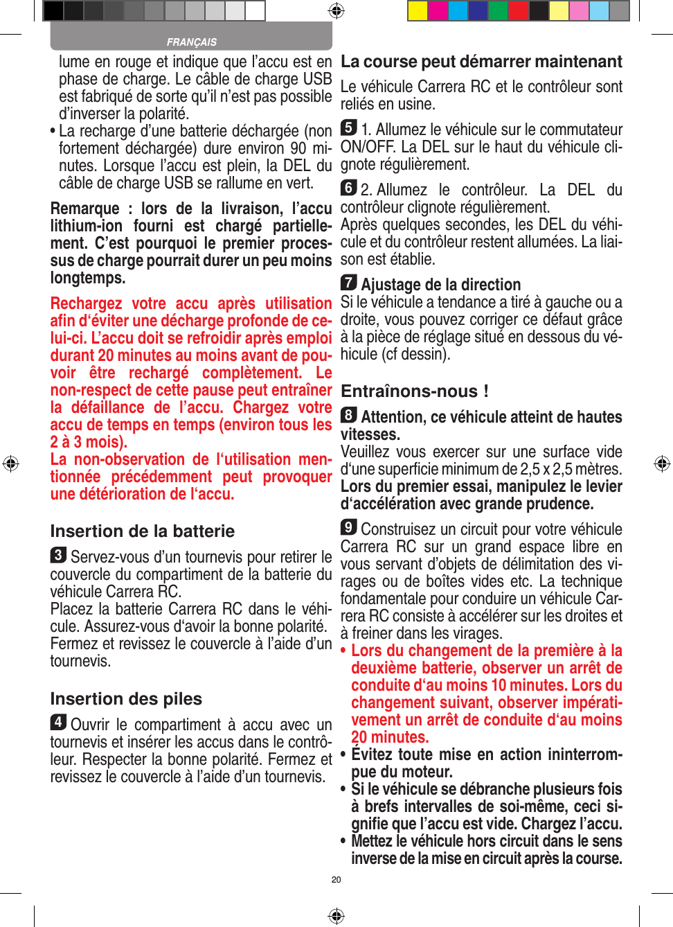 20lume en rouge et indique que l’accu est en phase de charge. Le câble de charge USB est fabriqué de sorte qu’il n’est pas possible d’inverser la polarité.•  La recharge d’une batterie déchargée (non fortement déchargée) dure environ 90  mi-nutes. Lorsque l’accu est plein, la DEL du câble de charge USB se rallume en vert. Remarque  :  lors  de  la  livraison,  l’accu lithium-ion  fourni  est  chargé  partielle-ment.  C’est pourquoi  le  premier proces-sus de charge pourrait durer un peu moins longtemps.Rechargez  votre  accu  après  utilisation aﬁn d‘éviter une décharge profonde de ce-lui-ci. L’accu doit se refroidir après emploi durant 20 minutes au moins avant de pou-voir  être  rechargé  complètement.  Le non-respect de cette pause peut entraîner la  défaillance  de  l’accu.  Chargez  votre accu de temps en temps (environ tous les 2 à 3 mois).La  non-observation  de  l‘utilisation  men-tionnée  précédemment  peut  provoquer une détérioration de l‘accu.Insertion de la batterie3Servez-vous d’un tournevis pour retirer le couvercle du compartiment de la batterie du véhicule Carrera RC.Placez la batterie Carrera RC dans le véhi-cule. Assurez-vous d‘avoir la bonne polarité.Fermez et revissez le couvercle à l’aide d’un tournevis.Insertion des piles4Ouvrir  le  compartiment  à  accu  avec  un tournevis et insérer les accus dans le contrô-leur. Respecter la bonne polarité. Fermez et revissez le couvercle à l’aide d’un tournevis.La course peut démarrer maintenantLe véhicule Carrera RC et le contrôleur sont reliés en usine.51. Allumez le véhicule sur le commutateur ON/OFF. La DEL sur le haut du véhicule cli-gnote  régulièrement. 62. Allumez  le  contrôleur.  La  DEL  du contrôleur clignote régulièrement.Après quelques secondes, les DEL du véhi-cule et du contrôleur restent allumées. La liai-son est établie.7Ajustage de la directionSi le véhicule a tendance a tiré à gauche ou a droite, vous pouvez corriger ce défaut grâce à la pièce de réglage situé en dessous du vé-hicule (cf dessin).Entraînons-nous !8Attention, ce véhicule atteint de hautes vitesses. Veuillez  vous  exercer  sur  une  surface  vide d‘une superﬁcie minimum de 2,5 x 2,5 mètres. Lors du premier essai, manipulez le levier d‘accélération avec grande prudence.9Construisez un circuit pour votre véhicule Carrera  RC  sur  un  grand  espace  libre  en vous servant d’objets de délimitation des vi-rages ou de boîtes vides etc. La technique fondamentale pour conduire un véhicule Car-rera RC consiste à accélérer sur les droites et à freiner dans les virages.•  Lors du changement de la première à la deuxième batterie, observer un arrêt de conduite d‘au moins 10 minutes. Lors du changement suivant, observer impérati-vement un arrêt de conduite d‘au moins 20 minutes.•  Évitez toute mise en action ininterrom-pue du moteur.•  Si le véhicule se débranche plusieurs fois à brefs intervalles de soi-même, ceci si-gniﬁe que l’accu est vide. Chargez l’accu.•  Mettez le véhicule hors circuit dans le sens inverse de la mise en circuit après la course.FRANÇAIS