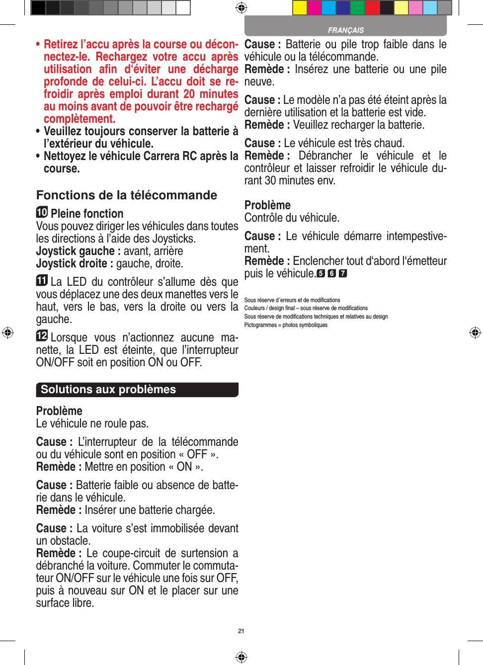 21•  Retirez l’accu après la course ou décon-nectez-le.  Rechargez  votre  accu  après utilisation  aﬁn  d‘éviter  une  décharge profonde de celui-ci.  L’accu doit  se re-froidir après  emploi durant  20 minutes au moins avant de pouvoir être rechargé complètement. •  Veuillez toujours conserver la batterie à  l’extérieur du véhicule. •  Nettoyez le véhicule Carrera RC après la course.Fonctions de la télécommande10Pleine fonctionVous pouvez diriger les véhicules dans toutes les directions à l’aide des Joysticks.Joystick gauche : avant, arrièreJoystick droite : gauche, droite.11La  LED  du  contrôleur  s’allume  dès  que vous déplacez une des deux manettes vers le haut,  vers le  bas,  vers la  droite ou  vers  la gauche.12Lorsque  vous  n’actionnez  aucune  ma-nette,  la  LED  est  éteinte,  que  l’interrupteur ON/OFF soit en position ON ou OFF.Solutions aux problèmesProblèmeLe véhicule ne roule pas.Cause :  L’interrupteur  de  la  télécommande ou du véhicule sont en position « OFF ».Remède : Mettre en position « ON ».Cause : Batterie faible ou absence de batte-rie dans le  véhicule.Remède : Insérer une batterie chargée.Cause : La voiture s’est immobilisée devant un obstacle. Remède : Le  coupe-circuit  de surtension a débranché la voiture. Commuter le commuta-teur ON/OFF sur le véhicule une fois sur OFF, puis à nouveau sur ON et le placer sur une surface libre.Cause : Batterie ou pile  trop faible dans  le véhicule ou la télécommande.Remède :  Insérez une  batterie ou  une  pile neuve.Cause : Le modèle n’a pas été éteint après la dernière utilisation et la batterie est vide. Remède : Veuillez recharger la batterie.Cause : Le véhicule est très chaud.Remède :  Débrancher  le  véhicule  et  le contrôleur et laisser refroidir le véhicule du-rant 30 minutes env.ProblèmeContrôle du véhicule.Cause :  Le  véhicule  démarre  intempestive-ment.Remède : Enclencher tout d‘abord l‘émetteur puis le véhicule.5 6 7Sous réserve d´erreurs et de modiﬁcationsCouleurs / design ﬁnal – sous réserve de modiﬁcationsSous réserve de modiﬁcations techniques et relatives au designPictogrammes = photos symboliquesFRANÇAIS