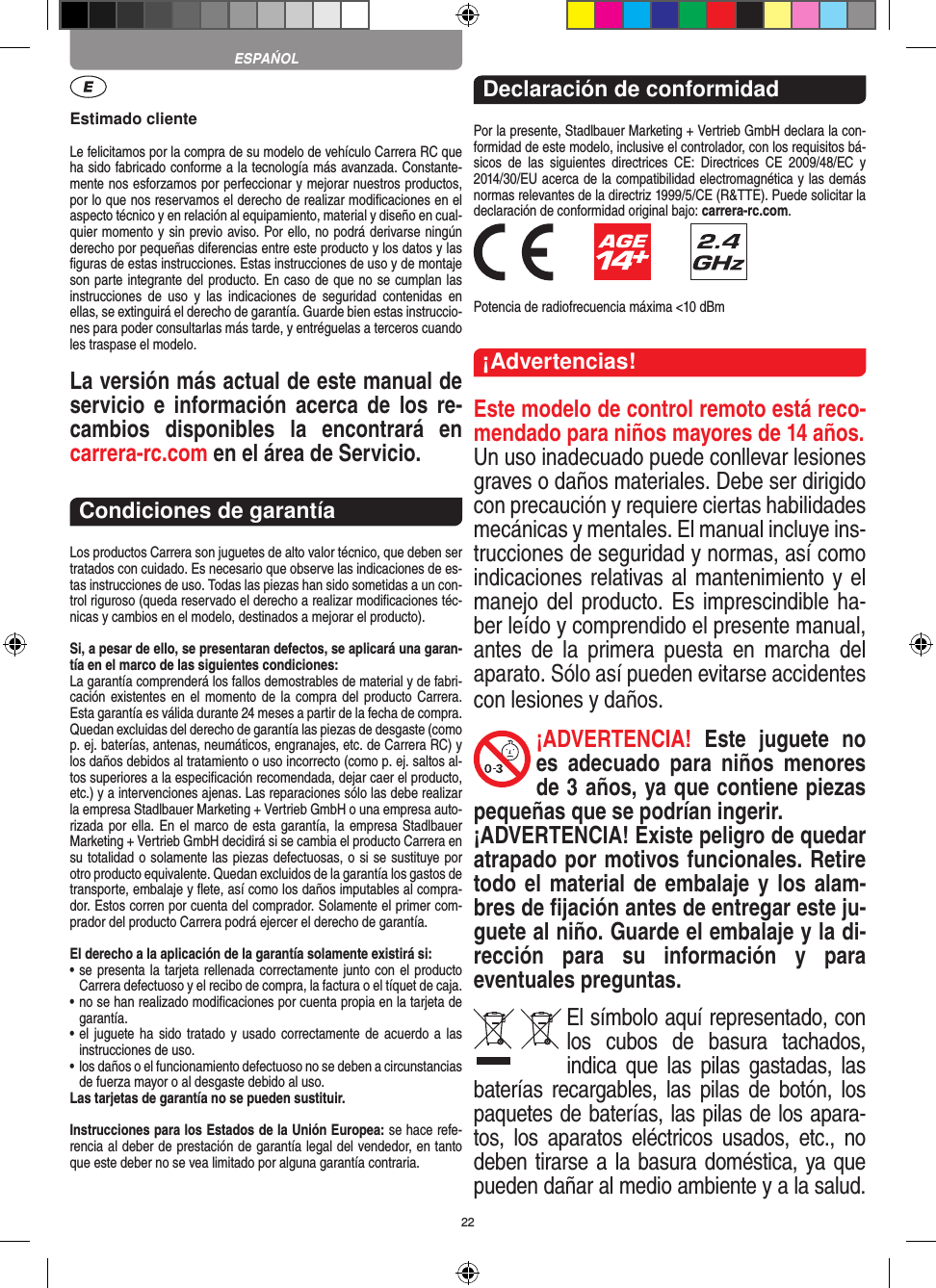 22Estimado clienteLe felicitamos por la compra de su modelo de vehículo  Carrera RC que ha sido fabricado conforme a la tecnología más avanzada. Constante-mente nos esforzamos por perfeccionar y mejorar nuestros productos, por lo que nos  reservamos el derecho de realizar modiﬁcaciones en el  aspecto técnico y en relación al equipamiento, material y diseño en cual-quier momento y sin previo aviso. Por ello, no podrá derivarse ningún derecho por pequeñas diferencias entre este producto y los datos y las ﬁguras de estas instrucciones. Estas instrucciones de uso y de montaje son parte integrante del producto. En caso de que no se cumplan las instrucciones  de  uso  y  las  indicaciones  de  seguridad  contenidas  en ellas, se extinguirá el derecho de garantía. Guarde bien estas instruccio-nes para poder consultarlas más tarde, y entréguelas a terceros cuando les traspase el modelo.La versión más actual de este manual de servicio  e   información  acerca de  los re-cambios  disponibles  la  encontrará  en  carrera-rc.com en el área de Servicio.Condiciones de garantíaLos productos Carrera son juguetes de alto valor técnico, que  deben ser tratados con cuidado. Es necesario que observe las indicaciones de es-tas instrucciones de uso. Todas las piezas han sido sometidas a un con-trol riguroso (queda reservado el derecho a realizar modiﬁcaciones téc-nicas y cambios en el modelo, destinados a mejorar el producto).Si, a pesar de ello, se presentaran defectos, se aplicará una garan-tía en el marco de las siguientes condiciones:La garantía comprenderá los fallos demostrables de material y de fabri-cación existentes en  el momento de  la compra del  producto Carrera. Esta garantía es válida durante 24 meses a partir de la fecha de compra. Quedan excluidas del derecho de garantía las piezas de desgaste (como p. ej. baterías, antenas, neumáticos, engranajes, etc. de Carrera RC) y los daños debidos al tratamiento o uso incorrecto (como p. ej. saltos al-tos superiores a la especiﬁcación recomendada, dejar caer el producto, etc.) y a intervenciones ajenas. Las reparaciones sólo las debe realizar la empresa Stadlbauer Marketing + Vertrieb GmbH o una empresa auto-rizada por ella. En el marco de esta garantía, la empresa Stadlbauer Marketing + Vertrieb GmbH decidirá si se cambia el producto  Carrera en su totalidad o solamente las piezas defectuosas, o si se sustituye por otro producto equivalente. Quedan excluidos de la garantía los gastos de transporte, embalaje y ﬂete, así como los daños imputables al compra-dor. Estos corren por cuenta del  comprador. Solamente el primer com-prador del producto Carrera podrá ejercer el  derecho de garantía.El derecho a la aplicación de la garantía solamente existirá si:•  se presenta la tarjeta rellenada correctamente junto con el  producto Carrera defectuoso y el recibo de compra, la  factura o el tíquet de caja.•  no se han realizado modiﬁcaciones por cuenta propia en la  tarjeta de garantía.•  el juguete ha sido tratado y  usado  correctamente de  acuerdo a las instrucciones de uso.•  los daños o el funcionamiento defectuoso no se deben a circunstancias de fuerza mayor o al desgaste debido al uso.Las tarjetas de garantía no se pueden sustituir.Instrucciones para los Estados de la Unión Europea: se hace refe-rencia al deber de prestación de garantía legal del vendedor, en tanto que este deber no se vea limitado por alguna garantía contraria. Declaración de conformidadPor la presente, Stadlbauer Marketing + Vertrieb GmbH declara la con-formidad de este modelo, inclusive el  controlador, con los requisitos bá-sicos  de  las  siguientes  directrices  CE:  Directrices  CE  2009/48/EC  y 2014/30/EU acerca de la compatibilidad electromagnética y las demás normas relevantes de la directriz 1999/5/CE (R&amp;TTE). Puede solicitar la declaración de conformidad original bajo: carrera-rc.com.              Potencia de radiofrecuencia máxima &lt;10 dBm¡Advertencias!Este modelo de control remoto está reco-mendado para niños mayores de 14 años.Un uso inadecuado puede conllevar lesiones graves o daños materiales. Debe ser dirigido con precaución y requiere ciertas habilidades mecánicas y mentales. El manual incluye ins-trucciones de seguridad y normas, así como indicaciones relativas al mantenimiento y el manejo del producto. Es imprescindible ha-ber leído y comprendido el presente manual, antes  de  la  primera  puesta  en  marcha  del aparato. Sólo así pueden evitarse accidentes con lesiones y daños. ¡ADVERTENCIA!  Este  juguete  no es  adecuado  para  niños  menores de 3 años, ya que contiene piezas pequeñas que se podrían ingerir. ¡ADVERTENCIA! Existe peligro de quedar atrapado por motivos funcionales. Retire todo el material de embalaje y los alam-bres de ﬁjación antes de entregar este ju-guete al niño. Guarde el embalaje y la di-rección  para  su  información  y  para eventuales preguntas.El símbolo aquí representado, con los  cubos  de  basura  tachados,   indica que  las  pilas  gastadas, las baterías recargables,  las  pilas  de botón,  los paquetes de baterías, las pilas de los apara-tos,  los  aparatos  eléctricos  usados,  etc.,  no deben tirarse a la basura doméstica, ya que pueden dañar al medio ambiente y a la salud. ESPAŃOL