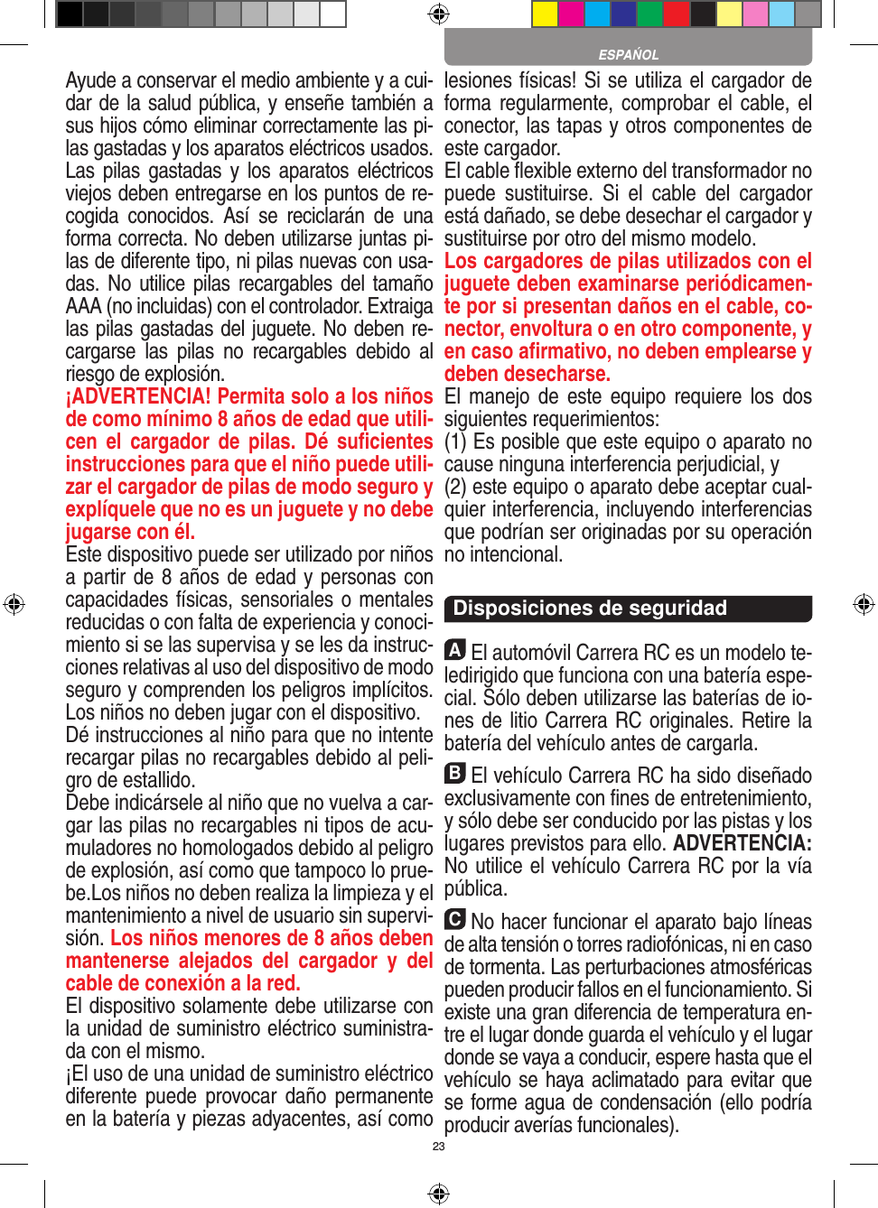 23Ayude a conservar el medio ambiente y a cui-dar de la salud pública, y enseñe también a sus hijos cómo eliminar correctamente las pi-las gastadas y los aparatos eléctricos usados. Las pilas  gastadas y  los  aparatos eléctricos viejos deben entregarse en los puntos de re-cogida  conocidos.  Así  se  reciclarán  de  una forma correcta. No deben utilizarse juntas pi-las de diferente tipo, ni pilas nuevas con usa-das. No utilice  pilas  recargables del tamaño AAA (no incluidas) con el controlador. Extraiga las pilas gastadas del juguete. No deben re-cargarse  las  pilas  no  recargables  debido  al riesgo de explosión. ¡ADVERTENCIA! Permita solo a los niños de como mínimo 8 años de edad que utili-cen  el  cargador de  pilas.  Dé  suﬁcientes instrucciones para que el niño puede utili-zar el cargador de pilas de modo seguro y explíquele que no es un juguete y no debe jugarse con él. Este dispositivo puede ser utilizado por niños a partir de 8 años de edad y personas con capacidades físicas, sensoriales o mentales reducidas o con falta de experiencia y conoci-miento si se las supervisa y se les da instruc-ciones relativas al uso del dispositivo de modo seguro y comprenden los peligros implícitos. Los niños no deben jugar con el dispositivo. Dé instrucciones al niño para que no intente recargar pilas no recargables debido al peli-gro de estallido. Debe indicársele al niño que no vuelva a car-gar las pilas no recargables ni tipos de acu-muladores no homologados debido al peligro de explosión, así como que tampoco lo prue-be.Los niños no deben realiza la limpieza y el mantenimiento a nivel de usuario sin supervi-sión. Los niños menores de 8 años deben mantenerse  alejados  del  cargador  y  del cable de conexión a la red. El dispositivo solamente debe utilizarse con la unidad de suministro eléctrico suministra-da con el mismo. ¡El uso de una unidad de suministro eléctrico diferente  puede  provocar daño  permanente en la batería y piezas adyacentes, así como lesiones físicas! Si se utiliza el cargador de forma regularmente, comprobar el cable, el conector, las tapas y otros componentes de este cargador.El cable ﬂexible externo del transformador no puede  sustituirse.  Si  el  cable  del  cargador está dañado, se debe desechar el cargador y sustituirse por otro del mismo modelo. Los cargadores de pilas utilizados con el juguete deben examinarse periódicamen-te por si presentan daños en el cable, co-nector, envoltura o en otro componente, y en caso aﬁrmativo, no deben emplearse y deben desecharse.  El manejo  de este equipo  requiere  los  dos siguientes requerimientos: (1) Es posible que este equipo o aparato no cause ninguna interferencia perjudicial, y (2) este equipo o aparato debe aceptar cual-quier interferencia, incluyendo interferencias que podrían ser originadas por su operación no intencional. Disposiciones de seguridadAEl automóvil Carrera RC es un modelo te-ledirigido que funciona con una batería espe-cial. Sólo deben utilizarse las baterías de io-nes de litio Carrera RC originales. Retire la batería del vehículo antes de cargarla.BEl vehículo Carrera RC ha sido diseñado exclusivamente con ﬁnes de entretenimiento, y sólo debe ser conducido por las pistas y los lugares previstos para ello. ADVERTENCIA: No utilice el vehículo Carrera RC por la vía pública.CNo hacer funcionar el aparato bajo líneas de alta tensión o torres radiofónicas, ni en caso de tormenta. Las perturbaciones atmosféricas pueden producir fallos en el funcionamiento. Si existe una gran diferencia de temperatura en-tre el lugar donde guarda el vehículo y el lugar donde se vaya a conducir, espere hasta que el vehículo se haya aclimatado para evitar que se forme agua de condensación (ello podría producir averías funcionales).ESPAŃOL