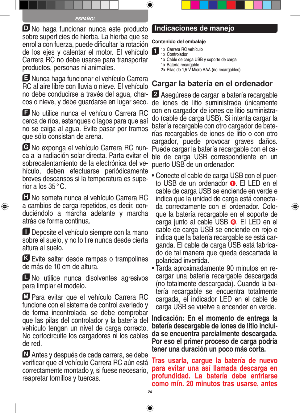 24DNo  haga  funcionar  nunca  este  producto sobre superﬁcies de hierba. La hierba que se enrolla con fuerza, puede diﬁcultar la rotación de los ejes y calentar el motor. El vehículo Carrera RC no debe usarse para transportar productos, personas ni animales.ENunca haga funcionar el vehículo Carrera RC al aire libre con lluvia o nieve. El vehículo no debe conducirse a través del agua, char-cos o nieve, y debe guardarse en lugar seco.FNo utilice nunca el vehículo Carrera RC cerca de ríos, estanques o lagos para que así no se caiga al agua. Evite pasar por tramos que sólo consistan de arena.GNo exponga el vehículo Carrera RC nun-ca a la  radiación solar directa. Parta evitar el sobrecalentamiento de la electrónica del ve-hículo,  deben  efectuarse  periódicamente  breves descansos si la temperatura es supe-rior a los 35 ° C.HNo someta nunca el vehículo Carrera RC a cambios de carga repetidos, es decir, con-duciéndolo  a  marcha  adelante  y  marcha atrás de forma continua.IDeposite el vehículo siempre con la mano sobre el suelo, y no lo tire  nunca desde cierta altura al suelo.KEvite saltar desde rampas o trampolines de más de 10 cm de altura.LNo  utilice  nunca  disolventes  agresivos para limpiar el modelo.MPara  evitar  que  el  vehículo  Carrera  RC funcione con el sistema de control averiado y de  forma  incontrolada,  se  debe  comprobar que las pilas del controlador y la batería del vehículo tengan un nivel de carga correcto. No cortocircuite los cargadores ni los cables de red. NAntes y después de cada carrera, se debe veriﬁcar que el vehículo Carrera RC aún está correctamente montado y, si fuese necesario, reapretar tornillos y tuercas. Indicaciones de manejoContenido del embalaje11 x Carrera RC vehículo 1 x Controlador  1 x Cable de carga USB y soporte de carga  1 x Batería recargable  2 x Pilas de 1,5 V Micro AAA (no recargables)Cargar la batería en el ordenador2Asegúrese de cargar la batería recargable de   iones  de  litio  suministrada  únicamente con en cargador de iones de litio suministra-do (cable de carga USB). Si intenta cargar la batería recargable con otro cargador de bate-rías recargables de iones de litio o con otro cargador,  puede  provocar  graves  daños. Puede cargar la batería recargable con el ca-ble  de  carga  USB  correspondiente  en  un puerto USB de un ordenador:  •  Conecte el cable de carga USB con el puer-to USB de un ordenador  . El LED en el cable de carga USB se enciende en verde e indica que la unidad de carga está conecta-da correctamente con el  ordenador.  Colo-que la batería recargable en el soporte de carga junto al cable USB  . El LED en el cable de carga USB se enciende en rojo e indica que la batería recargable se está car-ganda. El cable de carga USB está fabrica-do de tal manera que queda descartada la polaridad invertida.•  Tarda aproximadamente 90 minutos en re-cargar una batería recargable descargada (no totalmente descargada). Cuando la ba-tería  recargable  se  encuentra  totalmente cargada, el  indicador LED  en el  cable de carga USB se vuelve a encender en verde.Indicación:  En  el  momento de  entrega  la batería descargable de iones de litio inclui-da se encuentra parcialmente descargada. Por eso el primer proceso de carga podría tener una duración un poco más corta.Tras  usarla,  cargue  la  batería  de  nuevo para evitar una  así llamada  descarga en profundidad.  La  batería  debe  enfriarse como mín. 20 minutos tras usarse, antes ESPAŃOL