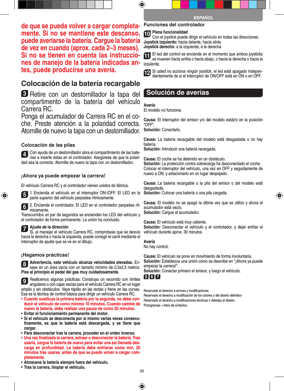 25de que se pueda volver a cargar completa-mente. Si no se mantiene este descanso, puede averiarse la batería. Cargue la batería de vez en cuando (aprox. cada 2–3 meses).Si no se tienen en cuenta las instruccio-nes de manejo de la batería indicadas an-tes, puede producirse una avería.Colocación de la batería recargable3Retire  con  un  destornillador  la  tapa  del compartimento  de  la  batería  del  vehículo  Carrera RC.Ponga el acumulador de Carrera RC en el co-che.  Preste  atención  a  la  polaridad  correcta. Atornille de nuevo la tapa con un destornillador.Colocación de las pilas4Con ayuda de un destornillador abra el compartimiento de las bate-rías e inserte éstas en el controlador. Asegúrese de que la polari-dad sea la correcta. Atornille de nuevo la tapa con un destornillador.¡Ahora ya puede empezar la carrera!El vehículo Carrera RC y el controlador vienen unidos de fábrica. 51. Encienda  el  vehículo en  el  interruptor ON-/OFF. El LED en la parte superior del vehículo parpadea rítmicamente. 62. Encienda el controlador. El LED en el controlador parpadea rít-micamente.Transcurridos un par de segundos se encienden los LED del vehículo y el controlador de forma permanente. La unión ha concluido.7Ajuste de la direcciónSi, al manejar el vehículo Carrera RC, comprobase que se desvía hacia la derecha o hacia la izquierda, puede corregir el carril mediante el interruptor de ajuste que se ve en el dibujo.¡Hagamos prácticas!8Advertencia, este vehículo alcanza velocidades elevadas. En-saye en un área  vacía con un tamaño mínimo de 2,5x2,5 metros. Pise al principio el pedal del gas muy cuidadosamente.9Realicemos algunas prácticas: Construya un recorrido con límites angulares o con cajas vacías para el vehículo  Carrera RC en un lugar amplio y sin obstáculos. Vaya rápido en las rectas y frene en las curvas. Esa es la técnica de control básica para dirigir un vehículo Carrera RC.•  Cuando sustituya la primera batería por la segunda, no debe con-ducir el vehículo de como mínimo 10 minutos. Cuando cambie de nuevo la batería, debe realizar una pausa de como 20 minutos.•  Evitar el funcionamiento permanente del motor.•  Si el vehículo se desconecta por sí mismo varias veces consecu-tivamente,  es  que  la  batería  está  descargada,  y  se  tiene  que  cargar.•  Para desconectar tras la carrera, proceder en el orden inverso.•  Una vez ﬁnalizada la carrera, extraer o desconectar la batería. Tras usarla, cargue la batería de nuevo para evitar una así llamada des-carga  en  profundidad.  La  batería  debe  enfriarse  como  mín.  20 minutos tras usarse, antes de que se pueda volver a cargar com-pletamente.•  Almacene la batería siempre fuera del vehículo.•  Tras la carrera, limpiar el vehículo.Funciones del controlador10Plena funcionalidadCon el joystick puede dirigir el vehículo en todas las direcciones:Joystick izquierdo: hacia delante, hacia atrásJoystick derecho: a la izquierda, a la derecha11El led del control se enciende en el momento que ambos joysticks se mueven hacia arriba o hacia abajo, o hacia la derecha o hacia la izquierda.12Si usted no acciona ningún joystick, el led está apagado indepen-dientemente de si el interruptor de ON/OFF está en ON o en OFF.Solución de averíasAveríaEl modelo no funciona.Causa: El interruptor del emisor y/o del modelo está(n) en la  posición “OFF”.Solución: Conectarlo.Causa:  La  batería  recargable  del  modelo  está  desgastada  o  no  hay  batería.Solución: Introducir una batería recargada.Causa: El coche se ha detenido en un obstáculo. Solución: La protección contra sobrecarga ha desconectado el coche.Colocar el interruptor del vehículo, una vez en OFF y seguidamente de nuevo a ON, y estacionarlo en un lugar despejado.Causa: La batería  recargable o la  pila  del  emisor o del  modelo  está desgastada.Solución: Colocar una batería o una pila cargada.Causa: El modelo no se apagó la última vez que se utilizo y ahora el acumulador está vacío.  Solución: Cargue el acumulador.Causa: El vehículo está muy caliente.Solución: Desconectar  el vehículo y  el controlador,  y dejar enfriar  el vehículo durante aprox. 30 minutos.AveríaNo hay control.Causa: El vehículo se pone en movimiento de forma involuntaria.Solución: Establezca una unión como se describe en “¡Ahora ya puede empezar la carrera!”. Solución: Conectar primero el emisor, y luego el vehículo.5 6 7Reservado el derecho a errores y modiﬁcacionesReservado el derecho a modiﬁcación de los colores y del diseño deﬁnitivoReservado el derecho a modiﬁcaciones técnicas o debidas al diseñoPictogramas = fotos de símbolosESPAŃOL