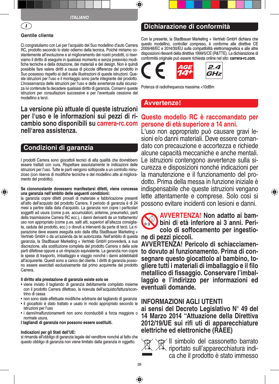 26Gentile clienteCi congratuliamo con Lei per l’acquisto del Suo modellino d’auto Carrera RC, prodotto secondo lo stato odierno della tecnica.  Poiché miriamo co-stantemente all’evoluzione e al miglioramento dei nostri prodotti, ci riser-viamo il diritto di eseguire in qualsiasi momento e senza preavviso modi-ﬁche tecniche e della dotazione, dei materiali e del design. Non è quindi possibile fare valere diritti a causa di piccole diﬀerenze del prodotto in Suo possesso rispetto ai dati e alle illustrazioni di queste istruzioni. Que-ste istruzioni per l’uso e il montaggio sono parte integrante del prodotto. L’inosservanza delle istruzioni per l’uso e delle avvertenze sulla sicurez-za ivi contenute fa decadere qualsiasi diritto di garanzia. Conservi queste istruzioni  per  consultazioni  successive  e  per  l’eventuale cessione  del modellino a terzi.La versione più attuale di queste istruzioni per l‘uso e le informazioni sui pezzi di ri-cambio sono disponibili su carrera-rc.com nell‘area assistenza.Condizioni di garanziaI prodotti Carrera sono giocattoli tecnici di alta qualità che dovrebbero essere trattati con cura. Rispettare assolutamente  le  indicazioni  delle istruzioni per l’uso. Tutte le parti vengono sottoposte a un controllo minu-zioso (con riserva di modiﬁche tecniche e del modellino atte al migliora-mento del prodotto).Se  ciononostante  dovessero manifestarsi  difetti,  viene  concessa una garanzia nell’ambito delle seguenti condizioni:la  garanzia  copre  difetti  provati  di  materiale  e  fabbricazione  presenti all’atto dell’acquisto del prodotto Carrera. Il periodo di garanzia è di 24 mesi a partire dalla data d’acquisto. La garanzia non copre i particolari soggetti ad usura (come p.es. accumulatori, antenne, pneumatici, parti della trasmissione Carrera RC ecc.), i danni derivanti da un trattamento/uso non appropriato (come p.es. salti alti, superiori all’altezza consiglia-ta, caduta del prodotto, ecc.) o dovuti a interventi da parte di terzi. La ri-parazione deve essere eseguita solo dalla ditta Stadlbauer Marketing + Vertrieb GmbH o da un’azienda da lei autorizzata. Nell’ambito di questa garanzia, la Stadlbauer Marketing + Vertrieb GmbH provvederà, a sua discrezione, alla sostituzione completa del prodotto Carrera o delle sole parti difettose oppure a un rimpiazzo equivalente. La garanzia non copre le spese di trasporto, imballaggio e viaggio nonché i danni addebitabili all’acquirente. Questi sono a carico del cliente. I diritti di garanzia posso-no essere esercitati esclusivamente dal primo acquirente del prodotto Carrera.  Il diritto alla prestazione di garanzia esiste solo se•  viene inviato il tagliando di  garanzia debitamente compilato insieme con il prodotto Carrera difettoso, la ricevuta dell’acquisto/fattura/scon-trino di cassa•  non sono state eﬀettuate modiﬁche arbitrarie del tagliando di garanzia•  il giocattolo è stato trattato e usato in modo appropriato secondo le istruzioni per l’uso•  i  danni/malfunzionamenti  non  sono  riconducibili  a  forza  maggiore  o normale usura.I tagliandi di garanzia non possono essere sostituiti. Indicazioni per gli Stati dell’UE:si rimanda all’obbligo di garanzia legale del venditore nonché al fatto che questo obbligo di garanzia non viene limitato dalla garanzia in oggetto. Dichiarazione di conformitàCon la presente, la Stadlbauer Marketing + Vertrieb GmbH dichiara che questo  modellino,  controller  compreso,  è  conforme  alle  direttive  CE 2009/48/EC e 2014/30/EU sulla compatibilità elettromagnetica e alle altre disposizioni rilevanti della direttiva 1999/5/CE (R&amp;TTE). La dichiarazione di conformità originale può essere  richiesta online nel sito: carrera-rc.com.              Potenza di radiofrequenza massima &lt;10dBmAvvertenze!Questo modello  RC è  raccomandato per persone di età superiore a 14 anni. L‘uso non appropriato può causare gravi le-sioni e/o danni materiali. Deve essere coman-dato con precauzione e accortezza e richiede alcune capacità meccaniche e anche mentali. Le istruzioni contengono avvertenze sulla si-curezza e disposizioni nonché indicazioni per la manutenzione e il funzionamento del pro-dotto. Prima della messa in funzione iniziale è indispensabile che queste istruzioni vengano lette attentamente e comprese. Solo  così  si possono evitare incidenti con lesioni e danni.AVVERTENZA! Non adatto ai bam-bini di età inferiore ai 3 anni. Peri-colo di soﬀocamento per ingestio-ne di pezzi piccoli. AVVERTENZA! Pericolo di schiacciamen-to dovuto al funzionamento. Prima di con-segnare questo giocattolo al bambino, to-gliere tutti i materiali di imballaggio e il ﬁlo metallico di ﬁssaggio. Conservare l’imbal-laggio  e  l’indirizzo  per  informazioni  ed eventuali domande. INFORMAZIONI AGLI UTENTIai sensi del Decreto Legislativo N° 49 del 14 Marzo 2014 “Attuazione della  Direttiva 2012/19/UE sui riﬁ uti di apparecchiature elettriche ed elettroniche (RAEE)Il  simbolo  del  cassonetto  barrato riportato sull’apparecchiatura indi-ca che il prodotto è stato immesso ITALIANO