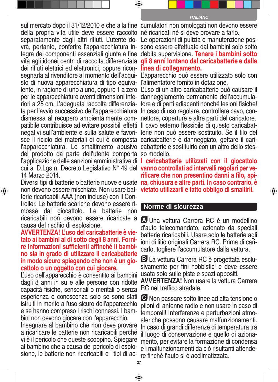 27sul mercato dopo il 31/12/2010 e che alla ﬁne della propria vita utile deve  essere raccolto separatamente dagli altri  riﬁuti. L’utente do-vrà, pertanto, conferire l’appa recchiatura in-tegra dei componenti essenziali giunta a ﬁne vita agli idonei centri di raccolta diﬀerenziata dei riﬁuti elettrici ed elettronici, oppure ricon-segnarla al rivenditore al momento dell’acqui-sto di nuova apparecchiatura di tipo equiva-lente, in ragione di uno a uno, oppure 1 a zero per le apparecchiature aventi dimensioni infe-riori a 25 cm. L’adeguata raccolta diﬀerenzia-ta per l’avvio successivo dell’apparecchiatura dismessa al  recupero ambientalmente com-patibile contribuisce ad evitare possibili eﬀetti  negativi sull’ambiente e sulla salute e favori-sce il riciclo dei materiali di cui è composta l’apparecchiatura.  Lo  smaltimento  abusivo del  prodotto  da  parte  dell’utente  comporta l’applicazione delle sanzioni amministrative di cui al D.Lgs n. Decreto Legislativo N° 49 del 14 Marzo 2014. Diversi tipi di batterie o batterie nuove e usate non devono essere mischiate. Non usare bat-terie ricaricabili AAA (non incluse) con il Con-troller. Le batterie scariche devono essere ri-mosse  dal  giocattolo.  Le  batterie  non ricaricabili  non  devono  essere  ricaricate  a causa del rischio di esplosione. AVVERTENZA! L’uso del caricabatterie è vie-tato ai bambini al di sotto degli 8 anni. Forni-re informazioni suﬃcienti aﬃnché il bambi-no sia in grado di utilizzare il caricabatterie in modo sicuro spiegando che non è un gio-cattolo o un oggetto con cui giocare. L’uso dell’apparecchio è consentito ai bambini dagli 8 anni in su e alle persone con ridotte capacità ﬁsiche, sensoriali o mentali o senza esperienza e conoscenza solo se sono stati istruiti in merito all’uso sicuro dell’apparecchio e se hanno compreso i rischi connessi. I bam-bini non devono giocare con l’apparecchio. Insegnare al bambino che non deve provare a ricaricare le batterie non ricaricabili perché vi è il pericolo che queste scoppino. Spiegare al bambino che a causa del pericolo di esplo-sione, le batterie non ricaricabili e i tipi di ac-cumulatori non omologati non devono essere né ricaricati né si deve provare a farlo.Le operazioni di pulizia e manutenzione pos-sono essere eﬀettuate dai bambini solo sotto debita supervisione. Tenere i bambini sotto gli 8 anni lontano dal caricabatterie e dalla linea di collegamento. L’apparecchio può essere utilizzato solo con l’alimentatore fornito in dotazione.L’uso di un altro caricabatterie può causare il danneggiamento permanente dell’accumula-tore e di parti adiacenti nonché lesioni ﬁsiche! In caso di uso regolare, controllare cavo, con-nettore, coperture e altre parti del caricatore.Il cavo esterno ﬂessibile di questo caricabat-terie non può essere sostituito. Se il ﬁlo del caricabatterie è danneggiato, gettare il cari-cabatterie e sostituirlo con un altro dello stes-so modello. I  caricabatterie  utilizzati  con  il  giocattolo vanno controllati ad intervalli regolari per ve-riﬁcare che non presentino danni a ﬁlo, spi-na, chiusura e altre parti. In caso contrario, è vietato utilizzarli e fatto obbligo di smaltirli.  Norme di sicurezzaAUna  vettura  Carrera RC  è  un  modellino d’auto   telecomandato,  azionato  da  speciali batterie ricaricabili. Usare solo le batterie agli ioni di litio originali Carrera RC. Prima di cari-carlo, togliere l’accumulatore dalla  vettura.BLa vettura Carrera RC è progettata esclu-sivamente  per  ﬁni  hobbistici  e  deve essere usata solo sulle  piste e spazi appositi. AVVERTENZA! Non usare la vettura Carrera RC nel traﬃco stradale.CNon passare sotto linee ad alta tensione o piloni di antenne radio e non usare in caso di temporali! Interferenze e perturbazioni atmo-sferiche possono causare malfunzionamenti. In caso di grandi diﬀerenze di temperatura tra il luogo di conservazione e quello di aziona-mento, per evitare la formazione di condensa e i malfunzionamenti da ciò risultanti attende-re ﬁnché l’auto si è acclimatizzata.ITALIANO