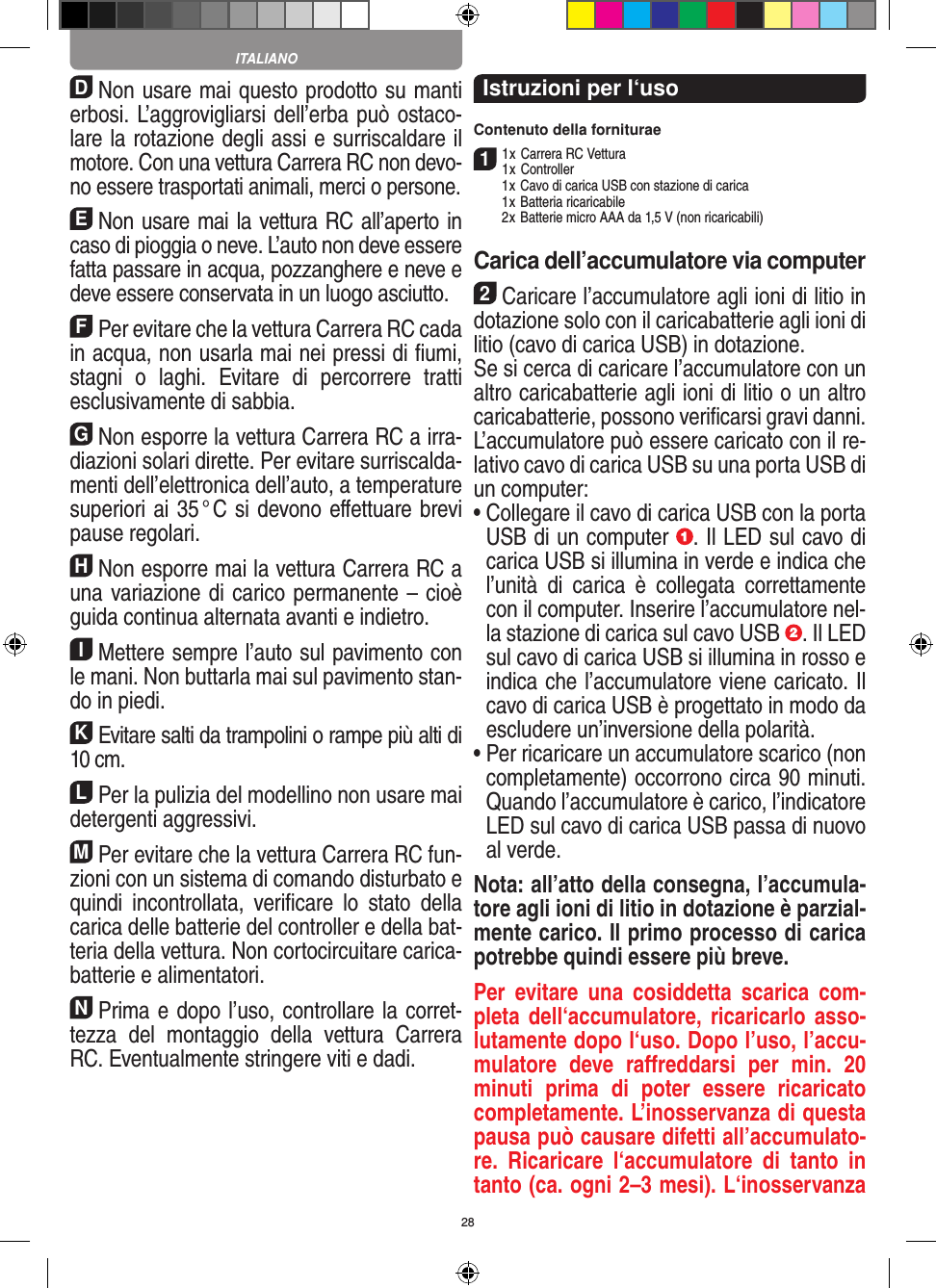 28DNon usare mai questo prodotto su manti erbosi. L’aggrovigliarsi dell’erba può ostaco-lare la rotazione degli assi e surriscaldare il motore. Con una  vettura Carrera RC non devo-no essere trasportati animali, merci o persone.ENon usare mai la vettura RC all’aperto in caso di pioggia o neve. L’auto non deve essere fatta passare in acqua, pozzanghere e neve e deve essere conservata in un luogo asciutto.FPer evitare che la vettura Carrera RC cada in acqua, non usarla mai nei pressi di ﬁumi, stagni  o  laghi.  Evitare  di  percorrere  tratti esclusivamente di  sabbia.GNon esporre la vettura Carrera RC a irra-diazioni  solari dirette. Per evitare surriscalda-menti dell’elettronica dell’auto, a temperature superiori ai 35 ° C si devono eﬀettuare brevi pause regolari.HNon esporre mai la vettura Carrera RC a una variazione di carico permanente – cioè guida continua alternata avanti e indietro.IMettere sempre l’auto sul pavimento con le mani. Non buttarla mai sul  pavimento stan-do in piedi.KEvitare salti da trampolini o rampe più alti di 10 cm.LPer la pulizia del modellino non usare mai detergenti aggressivi.MPer evitare che la vettura Carrera RC fun-zioni con un sistema di comando disturbato e quindi  incontrollata,  veriﬁcare  lo  stato  della carica delle batterie del controller e della bat-teria della vettura. Non cortocircuitare carica-batterie e alimentatori. NPrima e dopo l’uso, controllare la corret-tezza  del  montaggio  della  vettura  Carrera RC. Eventualmente stringere viti e dadi. Istruzioni per l‘usoContenuto della forniturae11 x Carrera RC Vettura 1 x Controller  1 x Cavo di carica USB con stazione di carica  1 x Batteria ricaricabile  2 x Batterie micro AAA da 1,5 V (non ricaricabili)Carica dell’accumulatore via computer2Caricare l’accumulatore agli ioni di litio in dotazione solo con il caricabatterie agli ioni di litio (cavo di carica USB) in dotazione. Se si cerca di caricare l’accumulatore con un altro caricabatterie agli ioni di litio o un altro caricabatterie, possono veriﬁcarsi gravi danni. L’accumulatore può essere caricato con il re-lativo cavo di carica USB su una porta USB di un computer:  •  Collegare il cavo di carica USB con la porta USB di un computer  . Il LED sul cavo di carica USB si illumina in verde e indica che l’unità  di  carica  è  collegata  correttamente con il computer. Inserire l’accumulatore nel-la stazione di carica sul cavo USB  . Il LED sul cavo di carica USB si illumina in rosso e indica che l’accumulatore viene caricato. Il cavo di carica USB è progettato in modo da escludere un’inversione della polarità.•  Per ricaricare un accumulatore scarico (non completamente) occorrono circa 90 minuti. Quando l’accumulatore è carico, l’indicatore LED sul cavo di carica USB passa di nuovo al verde.Nota: all’atto della consegna, l’accumula-tore agli ioni di litio in dotazione è parzial-mente carico. Il primo processo di carica potrebbe quindi essere più breve.Per  evitare  una  cosiddetta  scarica  com-pleta dell‘accumulatore, ricaricarlo asso-lutamente dopo l‘uso. Dopo l’uso, l’accu-mulatore  deve  raﬀreddarsi  per  min.  20 minuti  prima  di  poter  essere  ricaricato completamente. L’inosservanza di questa pausa può causare difetti all’accumulato-re.  Ricaricare  l‘accumulatore  di  tanto  in tanto (ca. ogni 2–3 mesi). L‘inosservanza ITALIANO