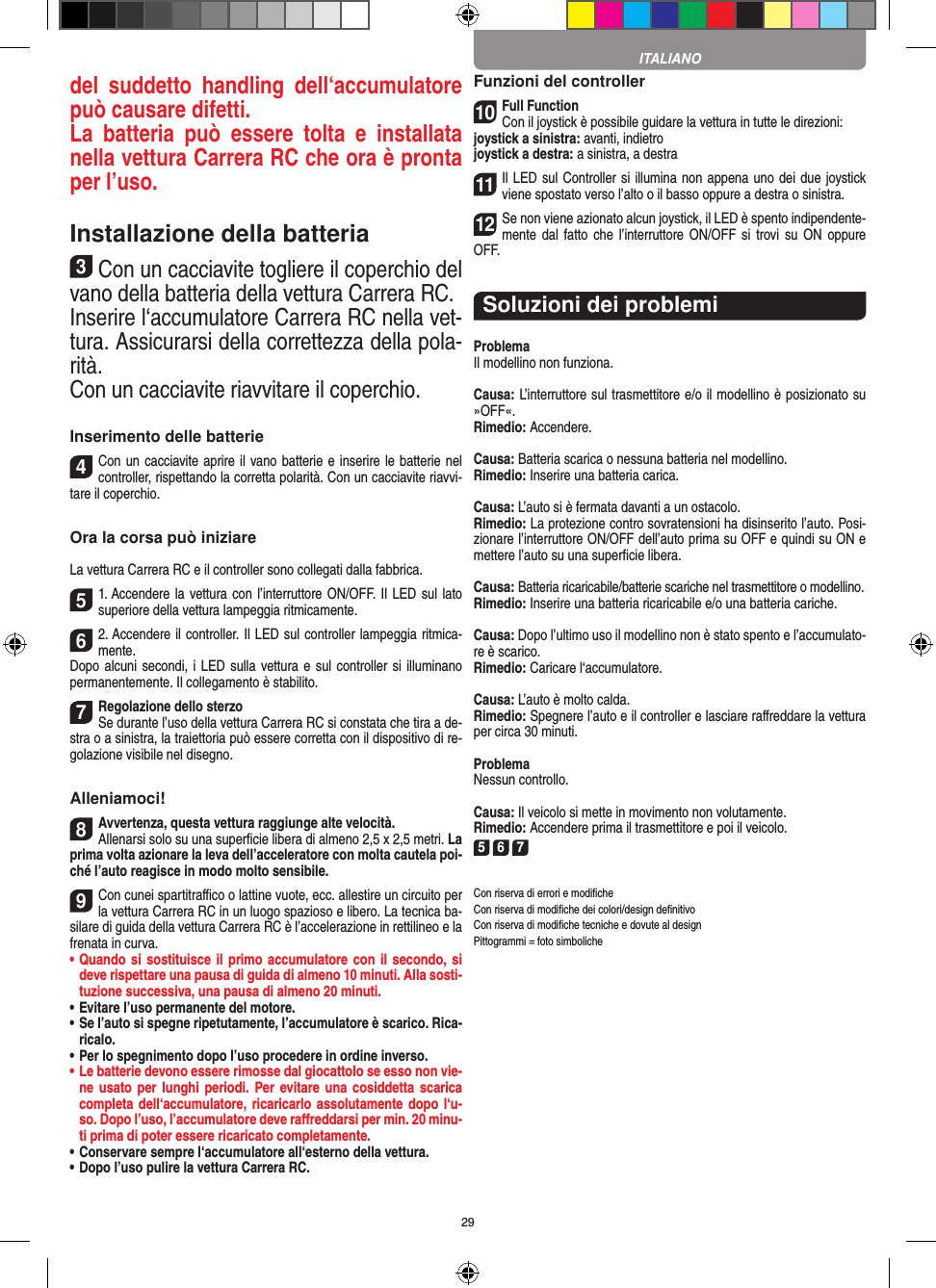 29del  suddetto  handling  dell‘accumulatore può causare difetti.La  batteria  può  essere  tolta  e  installata nella vettura Carrera RC che ora è pronta per l’uso.Installazione della batteria3Con un cacciavite togliere il coperchio del vano della batteria della  vettura Carrera RC.Inserire l‘accumulatore Carrera RC nella vet-tura. Assicurarsi della correttezza della pola-rità.Con un cacciavite riavvitare il coperchio.Inserimento delle batterie4Con un cacciavite aprire il vano batterie e inserire le batterie nel controller, rispettando la corretta polarità. Con un cacciavite riavvi-tare il coperchio.Ora la corsa può iniziareLa vettura Carrera RC e il controller sono collegati dalla fabbrica.51. Accendere la vettura con l’interruttore ON/OFF.  Il LED sul lato superiore della vettura lampeggia ritmicamente. 62. Accendere il controller. Il LED sul controller lampeggia ritmica-mente. Dopo alcuni secondi, i  LED sulla vettura e sul controller si illuminano permanentemente. Il collegamento è stabilito.7Regolazione dello sterzoSe durante l’uso della vettura Carrera RC si  constata che tira a de-stra o a sinistra, la traiettoria può essere corretta con il dispositivo di re-golazione  visibile nel disegno.Alleniamoci!8Avvertenza, questa vettura raggiunge alte velocità.Allenarsi solo su una superﬁcie libera di almeno 2,5 x 2,5 metri. La prima volta azionare la leva dell’acceleratore con molta cautela poi-ché l’auto reagisce in modo molto sensibile.9Con cunei spartitraﬃco o lattine vuote, ecc. allestire un circuito per la vettura Carrera RC in un luogo spazioso e libero. La tecnica ba-silare di guida della vettura Carrera RC è l’accelerazione in rettilineo e la frenata in curva.•  Quando si  sostituisce il primo accumulatore con il secondo, si deve rispettare una pausa di guida di almeno 10 minuti. Alla sosti-tuzione successiva, una pausa di almeno 20 minuti. •  Evitare l’uso permanente del motore.•  Se l’auto si spegne ripetutamente, l’accumulatore è scarico. Rica-ricalo. •  Per lo spegnimento dopo l’uso procedere in ordine inverso.•  Le batterie devono essere rimosse dal giocattolo se esso non vie-ne usato per lunghi periodi. Per  evitare una cosiddetta scarica completa dell‘accumulatore, ricaricarlo assolutamente dopo l‘u-so. Dopo l’uso, l’accumulatore deve  raﬀreddarsi per min. 20 minu-ti prima di poter essere ricaricato completamente. •  Conservare sempre l‘accumulatore all‘esterno della vettura.•  Dopo l’uso pulire la vettura Carrera RC.Funzioni del controller10Full FunctionCon il joystick è possibile guidare la vettura in  tutte le direzioni:joystick a sinistra: avanti, indietrojoystick a destra: a sinistra, a destra11Il LED sul Controller si illumina non appena uno dei due joystick viene spostato verso l’alto o il basso oppure a destra o sinistra.12Se non viene azionato alcun joystick, il LED è spento indipendente-mente dal  fatto che  l’interruttore ON/OFF si  trovi su ON  oppure OFF.Soluzioni dei problemiProblemaIl modellino non funziona.Causa: L’interruttore sul trasmettitore e/o il modellino è posizionato su »OFF«.Rimedio: Accendere.Causa: Batteria scarica o nessuna batteria nel modellino.Rimedio: Inserire una batteria carica.Causa: L’auto si è fermata davanti a un ostacolo.Rimedio: La protezione contro sovratensioni ha disinserito l’auto. Posi-zionare l’interruttore ON/OFF dell’auto prima su OFF e quindi su ON e mettere l’auto su una superﬁcie libera.Causa: Batteria ricaricabile/batterie scariche nel trasmettitore o modellino.Rimedio: Inserire una batteria ricaricabile e/o una batteria cariche.Causa: Dopo l’ultimo uso il modellino non è stato spento e l’accumulato-re è scarico. Rimedio: Caricare l‘accumulatore.Causa: L’auto è molto calda.Rimedio: Spegnere l’auto e il controller e lasciare raﬀreddare la vettura per circa 30 minuti.ProblemaNessun controllo.Causa: Il veicolo si mette in movimento non volutamente.Rimedio: Accendere prima il trasmettitore e poi il veicolo.5 6 7Con riserva di errori e modiﬁcheCon riserva di modiﬁche dei colori/design deﬁnitivoCon riserva di modiﬁche tecniche e dovute al designPittogrammi = foto simbolicheITALIANO