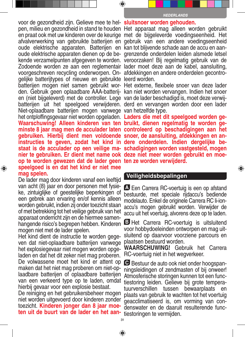 31voor de gezondheid zijn. Gelieve mee te hel-pen, milieu en gezondheid in stand te houden en praat ook met uw kinderen over de keurige afvalverwerking  van  gebruikte  batterijen  en oude  elektrische  apparaten.  Batterijen  en oude elektrische apparaten dienen op de be-kende verzamelpunten afgegeven te worden. Zodoende worden ze aan een reglementair voorgeschreven recycling onderworpen. On-gelijke  batterijtypes  of  nieuwe  en  gebruikte batterijen  mogen  niet  samen  gebruikt  wor-den. Gebruik geen oplaadbare AAA-batterij-en (niet bijgeleverd) met de controller. Lege batterijen  uit  het  speelgoed  verwijderen. Niet-oplaadbare  batterijen  mogen  vanwege het ontploﬃngsgevaar niet worden opgeladen. Waarschuwing!  Alleen  kinderen  van  ten minste 8 jaar mag men de acculader laten gebruiken.  Hierbij  dient  men  voldoende instructies  te  geven,  zodat  het  kind  in staat is de acculader op een veilige ma-nier te gebruiken. Er dient met name ook op te worden gewezen dat de lader geen speelgoed is en dat het kind er niet mee mag spelen. De lader mag door kinderen vanaf een leeftijd van acht (8) jaar en door personen met fysie-ke,  zintuiglijke  of  geestelijke  beperkingen  of een gebrek aan ervaring en/of kennis alleen worden gebruikt, indien zij onder toezicht staan of met betrekking tot het veilige gebruik van het apparaat onderricht zijn en de hiermee samen-hangende risico’s begrepen hebben. Kinderen mogen niet met de lader spelen.Het kind dient de instructie te worden gege-ven dat  niet-oplaadbare  batterijen vanwege het explosiegevaar niet mogen worden opge-laden en dat het dit zeker niet mag proberen.De  volwassene  moet  het  kind  er  attent  op maken dat het niet mag proberen om niet-op-laadbare  batterijen  of  oplaadbare  batterijen van  een  verkeerd  type  op  te  laden,  omdat hierbij gevaar voor een explosie bestaat.De reiniging en het gebruikersbeheer mogen niet worden uitgevoerd door kinderen zonder toezicht. Kinderen jonger dan 8 jaar moe-ten uit de buurt van de lader en het aan-sluitsnoer worden gehouden. Het  apparaat  mag  alleen  worden  gebruikt met  de  bijgeleverde  voedingseenheid.  Het gebruik  van  een  andere  voedingseenheid kan tot blijvende schade aan de accu en aan-grenzende onderdelen leiden alsmede letsel veroorzaken!  Bij  regelmatig  gebruik  van  de lader  moet deze aan  de   kabel, aansluiting, afdekkingen en andere onderdelen gecontro-leerd worden. Het externe, ﬂexibele snoer  van deze lader kan niet worden vervangen. Indien het snoer van de lader beschadigd is, moet deze verwij-derd  en  vervangen  worden  door  een  lader van hetzelfde type. Laders die met dit speelgoed worden ge-bruikt,  dienen  regelmatig  te  worden  ge-controleerd  op  beschadigingen  aan  het snoer, de aansluiting, afdekkingen en an-dere  onderdelen.  Indien  dergelijke  be-schadigingen worden vastgesteld, mogen deze niet meer worden gebruikt en moe-ten ze worden verwijderd.  VeiligheidsbepalingenAEen Carrera RC-voertuig is een op afstand bestuurde,  met  speciale  rijdaccu’s  bediende modelauto. Enkel de originele Carrera RC li-ion-accu’s  mogen  gebruikt  worden.  Verwijder  de accu uit het voertuig, alvorens deze op te laden.BHet  Carrera  RC-voertuig  is  uitsluitend voor hobbydoeleinden ontworpen en mag uit-sluitend op  daarvoor voorziene parcours en plaatsen bestuurd worden. WAARSCHUWING!  Gebruik  het  Carrera RC-voertuig niet in het wegverkeer.CBestuur de auto ook niet onder hoogspan-ningsleidingen of zendmasten of bij onweer! Atmosferische  storingen kunnen tot een func-tiestoring leiden.  Gelieve bij  grote tempera-tuurverschillen  tussen  bewaarplaats  en plaats van  gebruik te wachten tot het voertuig geacclimatiseerd  is,  om  vorming  van  con-denswater  en  de daaruit  resulterende func-tiestoringen te vermijden.NEDERLANDS