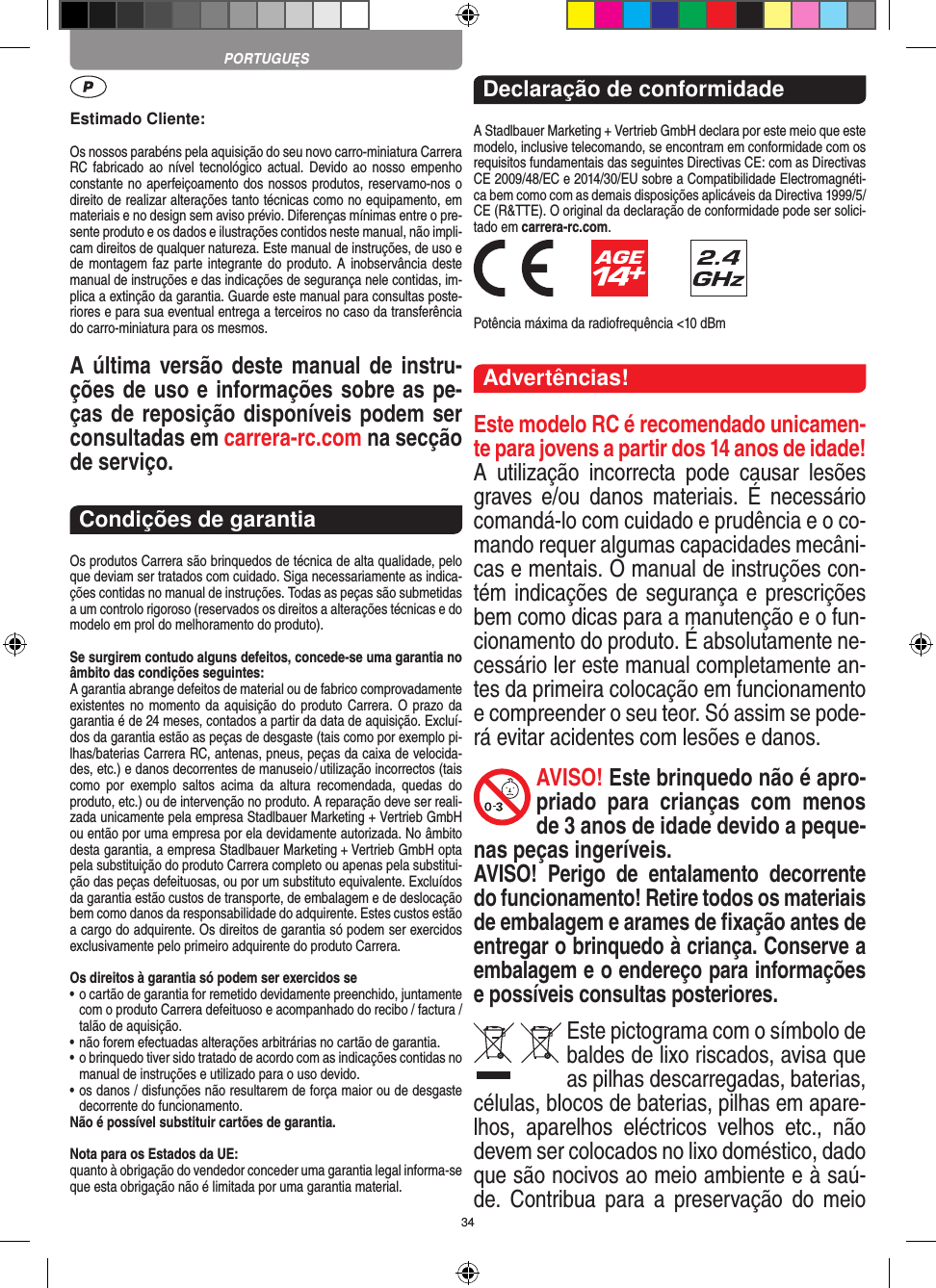 34Estimado Cliente:Os nossos parabéns pela aquisição do seu novo carro-miniatura Carrera RC fabricado ao  nível tecnológico actual. Devido ao  nosso  empenho constante no aperfeiçoamento dos nossos produtos, reservamo-nos o direito de realizar alterações tanto técnicas como no equipamento, em materiais e no design sem aviso prévio. Diferenças mínimas entre o pre-sente produto e os dados e ilustrações contidos neste manual, não impli-cam direitos de qualquer natureza. Este manual de instruções, de uso e de montagem faz parte integrante do  produto. A  inobservância deste manual de instruções e das indicações de segurança nele contidas, im-plica a extinção da garantia. Guarde este manual para consultas poste-riores e para sua eventual entrega a terceiros no caso da transferência do carro-miniatura para os mesmos.A última versão deste manual de instru-ções de uso e informações sobre as pe-ças de reposição disponíveis podem ser consultadas em carrera-rc.com na secção de serviço.Condições de garantiaOs produtos Carrera são brinquedos de técnica de alta qualidade, pelo que deviam ser tratados com cuidado. Siga necessariamente as indica-ções contidas no manual de instruções. Todas as peças são submetidas a um controlo rigoroso (reservados os direitos a alterações técnicas e do modelo em prol do melhoramento do produto).Se surgirem contudo alguns defeitos, concede-se uma  garantia no âmbito das condições seguintes:A garantia abrange defeitos de material ou de fabrico comprovadamente existentes no  momento da aquisição do  produto Carrera. O  prazo da garantia é de 24 meses, contados a partir da data de aquisição. Excluí-dos da garantia estão as peças de desgaste (tais como por exemplo pi-lhas/baterias Carrera RC, antenas, pneus, peças da caixa de velocida-des, etc.) e danos decorrentes de  manuseio / utilização incorrectos (tais como  por  exemplo  saltos  acima  da  altura   recomendada,  quedas  do produto, etc.) ou de intervenção no produto. A reparação deve ser reali-zada unicamente pela empresa Stadlbauer Marketing + Vertrieb GmbH ou então por uma empresa por ela devidamente autorizada. No âmbito desta garantia, a empresa Stadlbauer Marketing + Vertrieb GmbH opta pela substituição do produto Carrera completo ou apenas pela substitui-ção das peças defeituosas, ou por um substituto equivalente. Excluídos da garantia estão custos de transporte, de embalagem e de deslocação bem como danos da responsabilidade do adquirente. Estes custos estão a cargo do adquirente. Os direitos de garantia só podem ser exercidos exclusivamente pelo primeiro adquirente do produto Carrera.Os direitos à garantia só podem ser exercidos se•  o cartão de garantia for remetido devidamente preenchido, juntamente com o produto Carrera defeituoso e acompanhado do recibo / factura / talão de aquisição.•  não forem efectuadas alterações arbitrárias no cartão de garantia.•  o brinquedo tiver sido tratado de acordo com as indicações  contidas no manual de instruções e utilizado para o uso devido.•  os danos / disfunções não resultarem de força maior ou de  desgaste decorrente do funcionamento.Não é possível substituir cartões de garantia.Nota para os Estados da UE: quanto à obrigação do vendedor conceder uma garantia  legal  informa-se que esta obrigação não é limitada por uma garantia material. Declaração de conformidadeA Stadlbauer Marketing + Vertrieb GmbH declara por este meio que este modelo, inclusive telecomando, se encontram em conformidade com os requisitos fundamentais das seguintes Directivas CE: com as Directivas CE 2009/48/EC e 2014/30/EU sobre a Compatibilidade Electromagnéti-ca bem como com as demais disposições aplicáveis da Directiva 1999/5/CE (R&amp;TTE). O original da declaração de conformidade pode ser solici-tado em carrera-rc.com.             Potência máxima da radiofrequência &lt;10 dBmAdvertências!Este modelo RC é recomendado unicamen-te para jovens a partir dos 14 anos de idade!A  utilização  incorrecta  pode  causar  lesões graves  e/ou  danos  materiais.  É  necessário comandá-lo com cuidado e prudência e o co-mando requer algumas capacidades mecâni-cas e mentais. O manual de instruções con-tém indicações de segurança e prescrições bem como dicas para a manutenção e o fun-cionamento do produto. É absolutamente ne-cessário ler este manual completamente an-tes da primeira colocação em funcionamento e compreender o seu teor. Só assim se pode-rá evitar acidentes com lesões e danos. AVISO! Este brinquedo não é apro-priado  para  crianças  com  menos de 3 anos de idade devido a peque-nas peças ingeríveis. AVISO!  Perigo  de  entalamento  decorrente do funcionamento! Retire todos os materiais de embalagem e arames de ﬁxação antes de entregar o brinquedo à criança. Conserve a embalagem e o endereço para  informações e possíveis consultas posteriores.Este pictograma com o símbolo de baldes de lixo riscados, avisa que as  pilhas descarregadas, baterias, células, blocos de baterias, pilhas em apare-lhos,  aparelhos  eléctricos  velhos  etc.,  não devem ser colocados no lixo doméstico, dado que são nocivos ao meio ambiente e à saú-de.  Contribua  para a  preservação  do  meio PORTUGUĘS