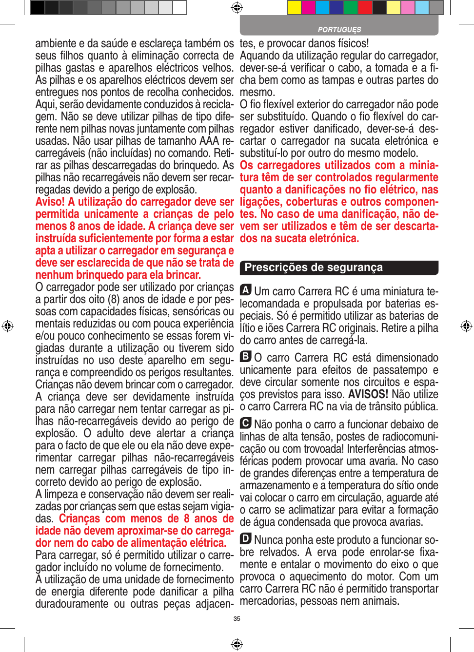 35ambiente e da saúde e esclareça também os seus ﬁlhos quanto à eliminação correcta de pilhas gastas e aparelhos eléctricos velhos. As pilhas e os aparelhos eléctricos devem ser entregues nos pontos de recolha  conhecidos. Aqui, serão devidamente conduzidos à recicla-gem. Não se deve utilizar pilhas de tipo dife-rente nem pilhas novas juntamente com pilhas usadas. Não usar pilhas de tamanho AAA re-carregáveis (não incluídas) no comando. Reti-rar as pilhas descarregadas do brinquedo. As pilhas não recarregáveis não devem ser recar-regadas devido a perigo de explosão. Aviso! A utilização do carregador deve ser permitida  unicamente  a  crianças  de  pelo menos 8 anos de idade. A criança deve ser instruída suﬁcientemente por forma a estar apta a utilizar o carregador em segurança e deve ser esclarecida de que não se trata de nenhum brinquedo para ela brincar. O carregador pode ser utilizado por crianças a partir dos oito (8) anos de idade e por pes-soas com capacidades físicas, sensóricas ou mentais reduzidas ou com pouca experiência e/ou pouco conhecimento se essas forem vi-giadas durante a utilização ou tiverem sido instruídas no uso deste aparelho em segu-rança e compreendido os perigos resultantes.  Crianças não devem brincar com o carregador.A  criança  deve  ser  devidamente  instruída para não carregar nem tentar carregar as pi-lhas não-recarregáveis devido ao perigo de explosão.  O  adulto  deve  alertar  a  criança para o facto de que ele ou ela não deve expe-rimentar  carregar  pilhas  não-recarregáveis nem carregar pilhas  carregáveis de tipo in-correto devido ao perigo de explosão.A limpeza e conservação não devem ser reali-zadas por crianças sem que estas sejam vigia-das.  Crianças  com  menos  de  8  anos  de idade não devem aproximar-se do carrega-dor nem do cabo de alimentação elétrica. Para carregar, só é permitido utilizar o carre-gador incluído no volume de fornecimento.A utilização de uma unidade de fornecimento de  energia  diferente  pode  daniﬁcar  a  pilha duradouramente  ou  outras  peças  adjacen-tes, e provocar danos físicos!Aquando da utilização regular do carregador, dever-se-á veriﬁcar o cabo, a tomada e a ﬁ-cha bem como as tampas e outras partes do mesmo.O ﬁo ﬂexível exterior do carregador não pode ser substituído. Quando o ﬁo ﬂexível do car-regador  estiver  daniﬁcado,  dever-se-á  des-cartar  o  carregador  na  sucata  eletrónica  e substituí-lo por outro do mesmo modelo. Os carregadores utilizados com a minia-tura têm de ser controlados regularmente quanto a daniﬁcações no ﬁo elétrico, nas ligações, coberturas e outros componen-tes. No caso de uma daniﬁcação, não de-vem ser utilizados e têm de ser descarta-dos na sucata eletrónica.  Prescrições de segurançaAUm carro Carrera RC é uma miniatura te-lecomandada e propulsada por baterias es-peciais. Só é permitido utilizar as baterias de lítio e iões Carrera RC originais. Retire a pilha do carro antes de carregá-la.BO  carro  Carrera  RC  está  dimensionado unicamente  para  efeitos  de  passatempo  e deve circular somente nos circuitos e espa-ços previstos para isso. AVISOS! Não utilize o carro Carrera RC na via de trânsito pública.CNão ponha o carro a funcionar debaixo de linhas de alta tensão, postes de radiocomuni-cação ou com trovoada! Interferências atmos-féricas podem provocar uma avaria. No caso de grandes diferenças entre a temperatura de armazenamento e a temperatura do sítio onde vai colocar o carro em circulação, aguarde até o carro se aclimatizar para evitar a formação de água condensada que provoca  avarias.DNunca ponha este produto a funcionar so-bre  relvados.  A  erva  pode  enrolar-se  ﬁxa-mente e entalar o movimento do eixo o que provoca o  aquecimento  do motor.  Com um carro Carrera RC não é permitido transportar mercadorias, pessoas nem animais.PORTUGUĘS