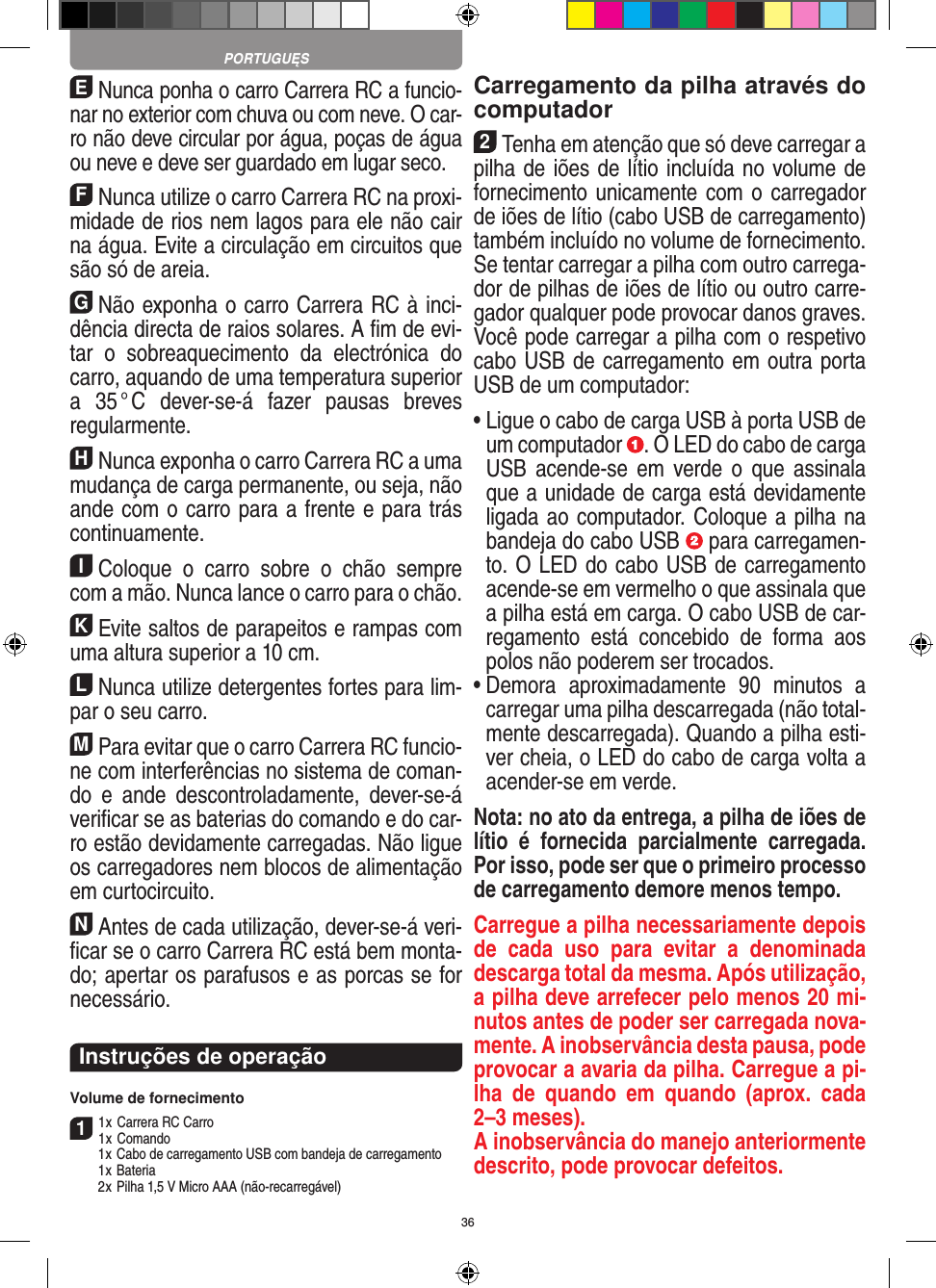 36ENunca ponha o carro Carrera RC a funcio-nar no exterior com chuva ou com neve. O car-ro não deve circular por água, poças de água ou neve e deve ser guardado em lugar seco.FNunca utilize o carro Carrera RC na proxi-midade de rios nem lagos para ele não cair na água. Evite a circulação em circuitos que são só de areia.GNão exponha o carro Carrera RC à inci-dência directa de raios solares. A ﬁm de evi-tar  o  sobreaquecimento  da  electrónica  do carro, aquando de uma temperatura superior a  35 ° C  dever-se-á  fazer  pausas  breves regular mente.HNunca exponha o carro Carrera RC a uma mudança de carga permanente, ou seja, não ande com o carro para a frente e para trás continuamente.IColoque  o  carro  sobre  o  chão  sempre com a mão. Nunca lance o carro para o chão.KEvite saltos de parapeitos e rampas com uma  altura superior a 10 cm.LNunca utilize detergentes fortes para lim-par o seu carro.MPara evitar que o carro Carrera RC funcio-ne com interferências no sistema de coman-do  e  ande  descontroladamente,  dever-se-á veriﬁcar se as baterias do comando e do car-ro estão devidamente carregadas. Não ligue os carregadores nem blocos de alimentação em curtocircuito. NAntes de cada utilização, dever-se-á veri-ﬁcar se o carro Carrera RC está bem monta-do; apertar os parafusos e as porcas se for necessário. Instruções de operaçãoVolume de fornecimento11 x Carrera RC Carro1 x Comando  1 x Cabo de carregamento USB com bandeja de carregamento  1 x Bateria  2 x Pilha 1,5 V Micro AAA (não-recarregável)Carregamento da pilha através do computador2Tenha em atenção que só deve carregar a pilha de iões de lítio incluída no volume de fornecimento unicamente com o carregador de iões de lítio (cabo USB de carregamento) também incluído no volume de fornecimento. Se tentar carregar a pilha com outro carrega-dor de pilhas de iões de lítio ou outro carre-gador qualquer pode provocar danos graves.  Você pode carregar a pilha com o respetivo cabo USB de carregamento em outra porta USB de um computador:  •  Ligue o cabo de carga USB à porta USB de um computador  . O LED do cabo de carga USB  acende-se  em  verde  o que  assinala que a unidade de carga está devidamente ligada ao computador. Coloque a pilha na bandeja do cabo USB   para carregamen-to. O LED do cabo USB de carregamento acende-se em vermelho o que assinala que a pilha está em carga. O cabo USB de car-regamento  está  concebido  de  forma  aos polos não poderem ser trocados.•  Demora  aproximadamente  90  minutos  a carregar uma pilha descarregada (não total-mente descarregada). Quando a pilha esti-ver cheia, o LED do cabo de carga volta a acender-se em verde.Nota: no ato da entrega, a pilha de iões de lítio  é  fornecida  parcialmente  carregada. Por isso, pode ser que o primeiro processo de carregamento demore menos tempo.Carregue a pilha necessariamente depois de  cada  uso  para  evitar  a  denominada descarga total da mesma. Após utilização, a pilha deve arrefecer pelo menos 20 mi-nutos antes de poder ser carregada nova-mente. A inobservância desta pausa, pode provocar a avaria da pilha. Carregue a pi-lha  de  quando  em  quando  (aprox.  cada 2–3 meses). A inobservância do manejo anteriormente descrito, pode provocar defeitos.PORTUGUĘS