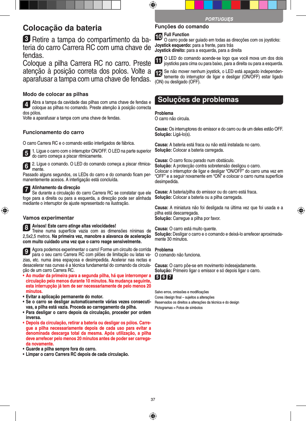 37Colocação da bateria3Retire a tampa do compartimento da ba-teria do carro Carrera RC com uma chave de fendas.Coloque a pilha Carrera RC no carro. Preste atenção à posição correta dos polos. Volte a aparafusar a tampa com uma chave de fendas.Modo de colocar as pilhas4Abra a tampa da cavidade das pilhas com uma chave de fendas e coloque as pilhas no comando. Preste atenção à posição correcta dos pólos.  Volte a aparafusar a tampa com uma chave de fendas.Funcionamento do carroO carro Carrera RC e o comando estão interligados de fábrica.51. Ligue o carro com o interruptor ON/OFF. O LED na parte superior do carro começa a piscar ritmicamente. 62. Ligue o comando. O LED do comando começa a piscar ritmica-mente.Passado alguns segundos, os LEDs do carro e do comando ﬁcam per-manentemente acesos. A interligação está concluída.7Alinhamento da direcçãoSe durante a circulação do carro Carrera RC se constatar que ele foge para a direita ou para a esquerda, a direcção pode ser alinhada mediante o interruptor de ajuste representado na ilustração.Vamos experimentar8Avisos! Este carro atinge altas velocidades!  Treine  numa  superfície  vazia  com  as  dimensões  nínimas  de 2,5x2,5 metros. Na primeira vez, manobre a alavanca de aceleração com muito cuidado uma vez que o carro reage sensivelmente.9Agora podemos experimentar o carro! Forme um circuito de corrida para o seu carro Carrera RC com pilões de limitação ou latas va-zias, etc. numa área espaçosa e  desimpedida. Acelerar nas rectas e desacelerar nas curvas é a técnica fundamental do comando da circula-ção de um carro Carrera RC.•  Ao mudar da primeira para a segunda pilha, há que  interromper a circulação pelo menos durante 10 minutos. Na mudança seguinte, esta interrupção já tem de ser necessariamente de pelo menos 20 minutos.•  Evitar a aplicação permanente do motor.•  Se o carro se desligar automaticamente várias vezes consecuti-vas, a pilha está vazia. Proceda ao carregamento da pilha.•  Para desligar o carro depois da circulação, proceder por ordem inversa.•  Depois da circulação, retirar a bateria ou desligar os pólos. Carre-gue a pilha necessariamente depois de cada uso para evitar a denominada descarga total da  mesma.  Após  utilização, a pilha deve arrefecer pelo menos 20 minutos antes de poder ser carrega-da novamente.•  Guarde a pilha sempre fora do carro.•  Limpar o carro Carrera RC depois de cada circulação.Funções do comando10Full FunctionO carro pode ser guiado em todas as direcções com os joysticks:Joystick esquerdo: para a frente, para trásJoystick direito: para a esquerda, para a direita11O LED do comando acende-se logo que você mova um dos dois joysticks para cima ou para baixo, para a direita ou para a esquerda.12Se não mover nenhum joystick, o LED está apagado independen-temente do interruptor de ligar e  desligar (ON/OFF) estar ligado (ON) ou desligado (OFF).Soluções de problemasProblemaO carro não circula.Causa: Os interruptores do emissor e do carro ou de um deles estão OFF.Solução: Ligá-lo(s).Causa: A bateria está fraca ou não está instalada no carro.Solução: Colocar a bateria carregada.Causa: O carro ﬁcou parado num obstáculo. Solução: A protecção contra sobretensão desligou o carro.Colocar o interruptor de ligar e desligar “ON/OFF” do carro uma vez em “OFF” e a seguir novamente em “ON” e colocar o carro numa superfície desimpedida.Causa: A bateria/pilha do emissor ou do carro está fraca.Solução: Colocar a bateria ou a pilha carregada.Causa: A miniatura não foi desligada na última vez que foi usada e a pilha está descarregada. Solução: Carregue a pilha por favor.Causa: O carro está muito quente.Solução: Desligar o carro e o comando e deixá-lo arrefecer aproximada-mente 30 minutos.ProblemaO comando não funciona.Causa: O carro põe-se em movimento indesejadamente.Solução: Primeiro ligar o emissor e só depois ligar o carro.5 6 7Salvo erros, omissões e modiﬁcaçõesCores /design ﬁnal – sujeitos a alteraçõesReservados os direitos a alterações da técnica e do designPictogramas = Fotos de símbolosPORTUGUĘS