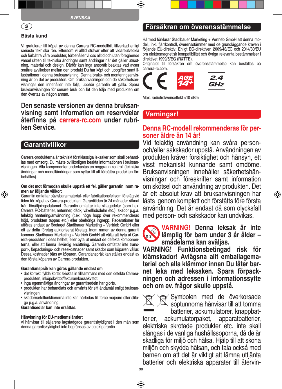 38Bästa kundVi gratulerar till köpet av denna Carrera RC-modellbil, tillverkad enligt senaste tekniska rön. Eftersom vi alltid strävar  efter att vidareutveckla och förbättra våra produkter, förbehåller vi oss alltid och utan föregående varsel rätten till tekniska ändringar samt ändringar när det gäller utrust-ning, material och design. Därför kan inga anspråk beaktas vad avser smärre avvikelser mellan den produkt Du har köpt och uppgifter samt il-lustrationer i denna bruksanvisning. Denna bruks- och monteringsanvis-ning är en del av produkten. Om bruksanvisningen och de säkerhetsan-visningar  den  innehåller  inte  följs,  upphör  garantin  att  gälla.  Spara bruksanvisningen för senare bruk och låt den följa med produkten om den övertas av någon annan.Den senaste versionen av denna bruksan-visning samt information om reservdelar återﬁnns  på  carrera-rc.com  under  rubri-ken Service.GarantivillkorCarrera-produkterna är tekniskt förstklassiga leksaker som skall behand-las med omsorg. Du måste ovillkorligen beakta informationen i bruksan-visningen. Alla komponenter underkastas en noggrann kontroll (tekniska ändringar och modelländringar som syftar till att förbättra produkten för-behålles).Om det mot förmodan skulle uppstå ett fel, gäller garantin inom ra-men av följande villkor:Garantin omfattar påvisbara material- eller fabrikationsfel som  förelåg vid tiden för köpet av Carrera-produkten. Garantitiden är 24 månader räknat från försäljningsdatumet.  Garantin omfattar inte slitagedelar (som t.ex. Carrera RC-batterier, antenner, däck, växellådsdelar etc.), skador p.g.a. felaktig  hantering/användning  (t.ex.  höga  hopp  över  rekommenderad höjd, produkten tappas etc.) eller  obehöriga ingrepp. Reparationer får utföras endast av företaget Stadlbauer Marketing + Vertrieb GmbH eller ett av detta  företag auktoriserat företag. Inom ramen av denna garanti kommer Stadlbauer Marketing + Vertrieb GmbH att välja att byta ut Car-rera-produkten i dess helhet, eller byta ut endast de defekta komponen-terna, eller att lämna likvärdig ersättning. Garantin omfattar inte trans-port-, förpacknings- och resekostnader samt  skador som köparen vållar. Dessa kostnader bärs av köparen. Garantianspråk kan ställas endast av den första köparen av  Carrera-produkten.Garantianspråk kan göras gällande endast om•  det korrekt ifyllda kortet skickas in tillsammans med den defekta Carrera- produkten, inköpskvittot/fakturan/kassakvittot.•  inga egenmäktiga ändringar av garantisedeln har gjorts.•  produkten har behandlats och använts för sitt ändamål  enligt bruksan-visningen.•  skadorna/felfunktionerna inte kan härledas till force majeure  eller slita-ge p.g.a. användning.Garantisedlar kan inte ersättas.Hänvisning för EU-medlemsländer: vi hänvisar till säljarens lagstadgade garantiskyldighet i den mån som denna garantiskyldighet inte begränsas av objektgarantin. Försäkran om överensstämmelseHärmed förklarar Stadlbauer Marketing + Vertrieb GmbH att denna mo-dell, inkl. fjärrkontroll, överensstämmer med de grundläggande kraven i följande EU-direktiv:  Enligt EG-direktiven 2009/48/EC och 2014/30/EU om elektromagnetisk kompatibilitet och övriga relevanta bestämmelser i direktivet 1999/5/EG (R&amp;TTE). Originalet  till  försäkran  om  överensstämmelse  kan  beställas  på  carrera-rc.com.            Max. radiofrekvenseﬀekt &lt;10 dBmVarningar!Denna RC-modell rekommenderas för per-soner äldre än 14 år! Vid  felaktig  användning  kan  svåra  person- och/eller sakskador uppstå. Användningen av produkten kräver försiktighet och hänsyn, ett visst  mekaniskt  kunnande  samt  omdöme. Bruksanvisningen  innehåller  säkerhetshän-visningar  och  föreskrifter  samt  information om skötsel och användning av produkten. Det är ett absolut krav att bruksanvisningen har lästs igenom komplett och förståtts före första användning. Det är endast då som olycksfall med person- och sakskador kan undvikas.VARNING!  Denna  leksak  är  inte lämplig för barn under 3 år ålder – smådelarna kan sväljas.VARNING!  Funktionsbetingad  risk  för klämskador!  Avlägsna  allt  emballagema-terial och alla klämmor innan Du låter bar-net  leka  med  leksaken.  Spara  förpack-ningen och adressen i informationssyfte och om ev. frågor skulle uppstå.Symbolen  med  de  överkorsade soptunnorna hänvisar till att tomma batterier, ackumulatorer, knappbat-terier,  ackumulatorpaket,  apparatbatterier, elektriska  skrotade  produkter  etc.  inte  skall slängas i de vanliga hushållssoporna, då de är skadliga för miljö och hälsa. Hjälp till att skona miljön och skydda hälsan, och tala också med barnen om att det är viktigt att lämna uttjänta batterier  och  elektriska  apparater till  återvin-SVENSKA