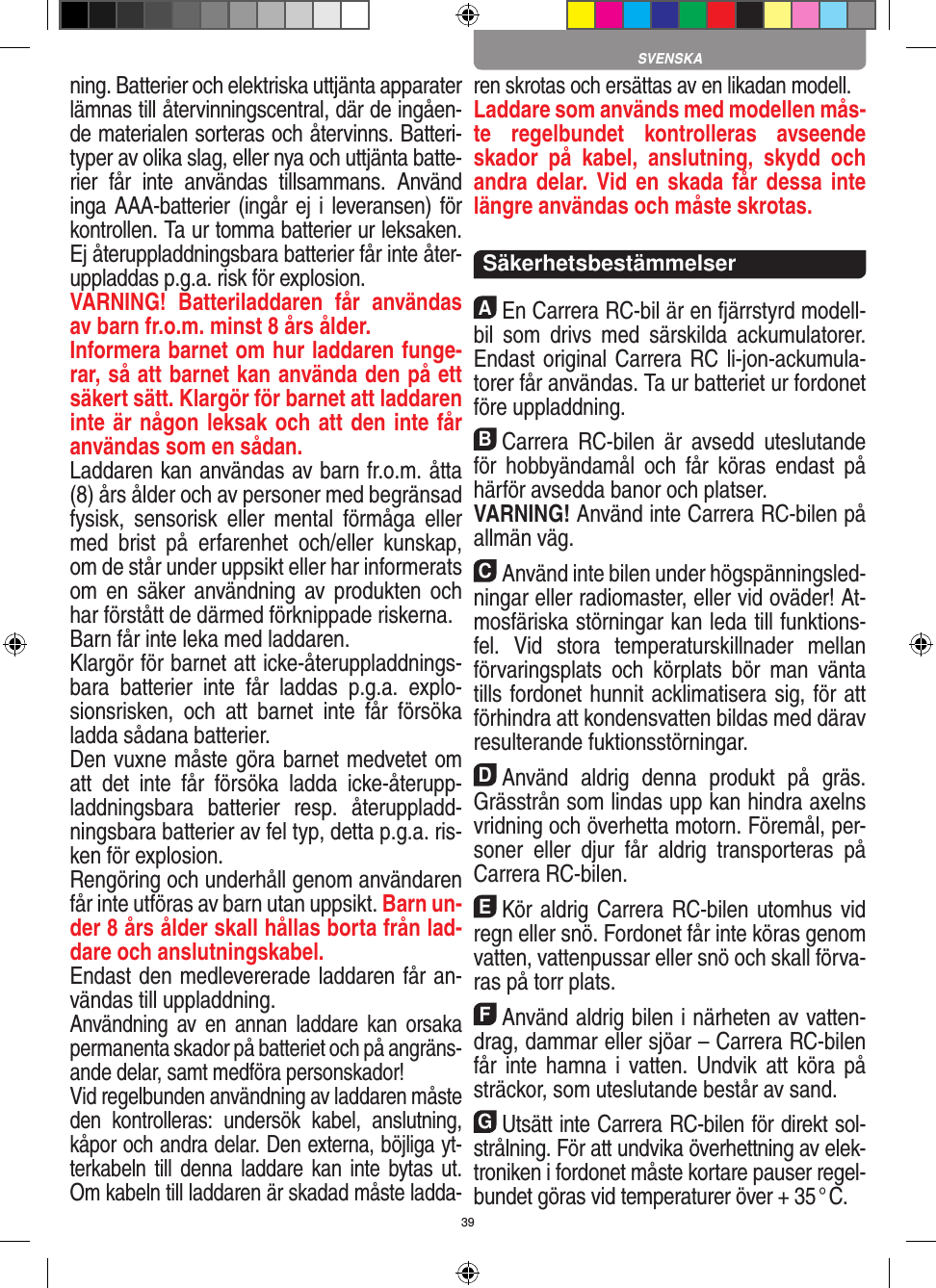 39ning. Batterier och elektriska uttjänta apparater lämnas till återvinningscentral, där de ingåen-de materialen sorteras och återvinns. Batteri-typer av olika slag, eller nya och uttjänta batte-rier  får  inte  användas  tillsammans.  Använd inga AAA-batterier (ingår ej i leveransen) för kontrollen. Ta ur tomma batterier ur leksaken. Ej återuppladdningsbara batterier får inte åter-uppladdas p.g.a. risk för explosion. VARNING!  Batteriladdaren  får  användas av barn fr.o.m. minst 8 års ålder.Informera barnet om hur laddaren funge-rar, så att barnet kan använda den på ett säkert sätt. Klargör för barnet att laddaren inte är någon leksak och att den inte får användas som en sådan. Laddaren kan användas av barn fr.o.m. åtta (8) års ålder och av personer med begränsad fysisk,  sensorisk  eller  mental  förmåga  eller med  brist  på  erfarenhet  och/eller  kunskap, om de står under uppsikt eller har informerats om en  säker användning av produkten och har förstått de därmed förknippade riskerna.Barn får inte leka med laddaren.Klargör för barnet att icke-återuppladdnings-bara  batterier  inte  får  laddas  p.g.a.  explo-sionsrisken,  och  att  barnet  inte  får  försöka ladda sådana batterier.Den vuxne måste göra barnet medvetet om att  det  inte  får  försöka  ladda  icke-återupp-laddningsbara  batterier  resp.  återuppladd-ningsbara batterier av fel typ, detta p.g.a. ris-ken för explosion.Rengöring och underhåll genom användaren får inte utföras av barn utan uppsikt. Barn un-der 8 års ålder skall hållas borta från lad-dare och anslutningskabel. Endast den medlevererade laddaren får an-vändas till uppladdning.Användning  av  en  annan  laddare  kan  orsaka permanenta skador på batteriet och på angräns-ande delar, samt medföra personskador!Vid regelbunden användning av laddaren måste den  kontrolleras:  undersök  kabel,  anslutning, kåpor och andra delar. Den externa, böjliga yt-terkabeln till  denna  laddare kan  inte  bytas ut. Om kabeln till laddaren är skadad måste ladda-ren skrotas och ersättas av en likadan modell. Laddare som används med modellen mås-te  regelbundet  kontrolleras  avseende skador  på  kabel,  anslutning,  skydd  och andra delar. Vid en  skada får dessa inte längre användas och måste skrotas.  SäkerhetsbestämmelserAEn Carrera RC-bil är en fjärrstyrd modell-bil  som  drivs  med  särskilda  ackumulatorer. Endast original Carrera RC li-jon-ackumula-torer får användas. Ta ur batteriet ur fordonet före uppladdning.BCarrera  RC-bilen  är  avsedd  uteslutande för  hobbyändamål  och  får  köras  endast  på härför avsedda banor och platser. VARNING! Använd inte Carrera RC-bilen på allmän väg.CAnvänd inte bilen under högspänningsled-ningar  eller radiomaster, eller vid oväder! At-mosfäriska störningar kan leda till funktions-fel.  Vid  stora  temperaturskillnader  mellan förvaringsplats  och  körplats  bör  man  vänta tills fordonet hunnit acklimatisera sig, för att förhindra att kondensvatten bildas med därav resulterande fuktionsstörningar.DAnvänd  aldrig  denna  produkt  på  gräs. Grässtrån som lindas upp kan hindra axelns vridning och överhetta motorn. Föremål, per-soner  eller  djur  får  aldrig  transporteras  på Carrera RC-bilen.EKör aldrig Carrera RC-bilen utomhus vid regn eller snö. Fordonet får inte köras genom vatten, vattenpussar eller snö och skall förva-ras på torr plats.FAnvänd aldrig bilen i närheten av vatten-drag, dammar eller sjöar – Carrera RC-bilen får inte  hamna  i  vatten. Undvik  att köra på sträckor, som uteslutande består av sand.GUtsätt inte Carrera RC-bilen för direkt sol-strålning. För att undvika överhettning av elek-troniken i fordonet måste kortare pauser regel-bundet göras vid temperaturer över + 35 ° C.SVENSKA
