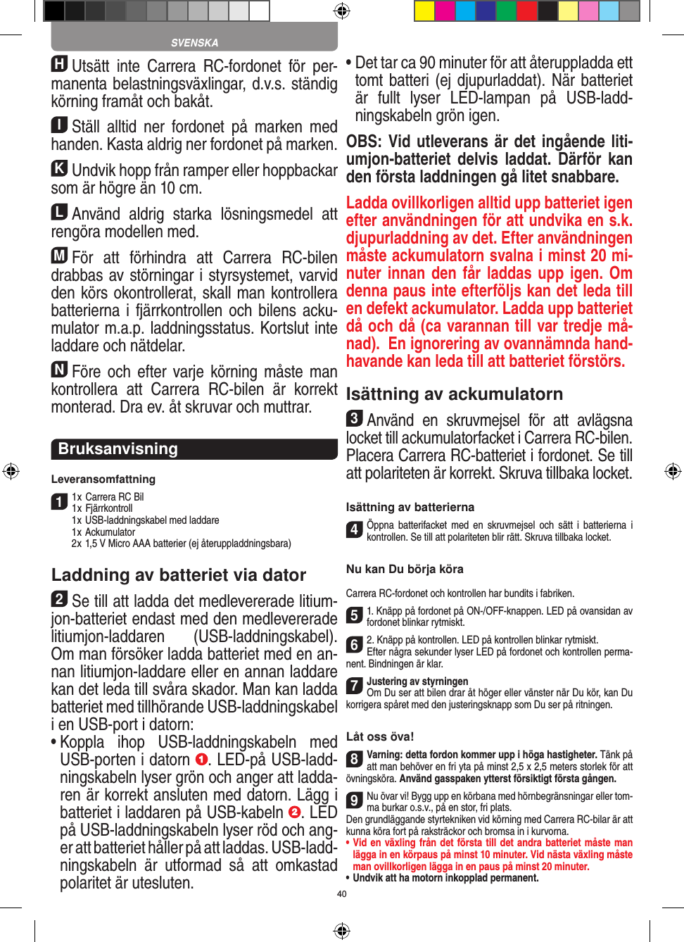 40HUtsätt  inte  Carrera  RC-fordonet  för  per-manenta belastningsväxlingar, d.v.s. ständig körning framåt och bakåt.IStäll  alltid  ner  fordonet  på  marken  med handen. Kasta aldrig ner fordonet på marken.KUndvik hopp från ramper eller hoppbackar som är högre än 10 cm.LAnvänd  aldrig  starka  lösningsmedel  att rengöra modellen med.MFör  att  förhindra  att  Carrera  RC-bilen drabbas av störningar i styrsystemet, varvid den körs okontrollerat, skall man kontrollera batterierna i  fjärrkontrollen och bilens acku-mulator m.a.p. laddningsstatus. Kortslut inte laddare och nätdelar. NFöre  och  efter  varje  körning måste man kontrollera  att  Carrera  RC-bilen  är  korrekt monterad. Dra ev. åt skruvar och muttrar. BruksanvisningLeveransomfattning11 x Carrera RC Bil 1 x Fjärrkontroll  1 x USB-laddningskabel med laddare  1 x Ackumulator  2 x 1,5 V Micro AAA batterier (ej återuppladdningsbara)Laddning av batteriet via dator2Se till att ladda det medlevererade litium-jon-batteriet endast med den medlevererade litiumjon-laddaren  (USB-laddningskabel). Om man försöker ladda batteriet med en an-nan litiumjon-laddare eller en annan laddare kan det leda till svåra skador. Man kan ladda batteriet med tillhörande USB-laddningskabel i en USB-port i datorn:  •  Koppla  ihop  USB-laddningskabeln  med USB-porten i datorn  . LED-på USB-ladd-ningskabeln lyser grön och anger att ladda-ren är korrekt ansluten med datorn. Lägg i batteriet i laddaren på USB-kabeln  . LED på USB-laddningskabeln lyser röd och ang-er att batteriet håller på att laddas. USB-ladd-ningskabeln  är  utformad  så  att  omkastad polaritet är utesluten.•  Det tar ca 90 minuter för att återuppladda ett tomt batteri (ej djupurladdat). När batteriet är  fullt  lyser  LED-lampan  på  USB-ladd-ningskabeln grön igen.OBS: Vid utleverans är det ingående liti-umjon-batteriet delvis laddat.  Därför  kan den första laddningen gå litet snabbare.Ladda ovillkorligen alltid upp batteriet igen efter användningen för att undvika en s.k. djupurladdning av det. Efter användningen måste ackumulatorn svalna i minst 20 mi-nuter innan den får laddas upp igen. Om denna paus inte efterföljs kan det leda till en defekt ackumulator. Ladda upp batteriet då och då (ca varannan till var tredje må-nad).  En ignorering av ovannämnda hand-havande kan leda till att batteriet förstörs.Isättning av ackumulatorn3Använd  en  skruvmejsel  för  att  avlägsna locket till ackumulatorfacket i Carrera RC-bilen.Placera Carrera RC-batteriet i fordonet. Se till att polariteten är korrekt. Skruva tillbaka locket.Isättning av batterierna4Öppna  batterifacket  med  en  skruvmejsel  och  sätt  i  batterierna  i kontrollen. Se till att polariteten blir rätt. Skruva tillbaka locket.Nu kan Du börja köraCarrera RC-fordonet och kontrollen har bundits i fabriken.51. Knäpp på fordonet på ON-/OFF-knappen. LED på ovansidan av fordonet blinkar rytmiskt. 62. Knäpp på kontrollen. LED på kontrollen blinkar rytmiskt.Efter några sekunder lyser LED på fordonet och kontrollen perma-nent. Bindningen är klar.7Justering av styrningenOm Du ser att bilen drar åt höger eller vänster när Du kör, kan Du korrigera spåret med den justeringsknapp som Du ser på ritningen.Låt oss öva!8Varning: detta fordon kommer upp i höga hastigheter. Tänk på att man behöver en fri yta på minst 2,5 x 2,5 meters storlek för att övningsköra. Använd gasspaken ytterst försiktigt första gången.9Nu övar vi! Bygg upp en körbana med hörnbegränsningar eller tom-ma burkar o.s.v., på en stor, fri plats. Den grundläggande styrtekniken vid körning med Carrera RC-bilar är att kunna köra fort på raksträckor och bromsa in i kurvorna.•  Vid en växling från det första till det andra batteriet måste man lägga in en körpaus på minst 10 minuter. Vid nästa  växling måste man ovillkorligen lägga in en paus på minst 20 minuter.•  Undvik att ha motorn inkopplad permanent.SVENSKA