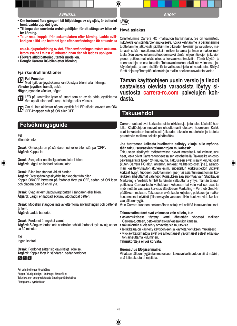 41•  Om fordonet ﬂera gånger i tät följdstängs av sig själv, är batteriet tomt. Ladda upp det igen.•  Tillämpa den omvända ordningsföljden för att stänga av  bilen ef-ter körning.•  Ta ur resp. koppla ifrån ackumulatorn efter körning. Ladda ovill-korligen alltid upp batteriet igen efter användningen för att undvika  en s.k. djupurladdning av det. Efter användningen måste ackumu-latorn svalna i minst 20 minuter innan den får laddas upp igen.•   Förvara alltid batteriet utanför modellen.•  Rengör Carrera RC-bilen efter körning.Fjärrkontrollfunktioner10Full FunctionMed hjälp av joystickarna kan Du styra bilen i alla riktningar:Vänster joystick: framåt, bakåtHöger joystick: vänster, höger11LED på kontrollen lyser så snart som en av de båda joystickarna rörs uppåt eller nedåt resp. åt höger eller vänster.12Om du inte aktiverar någon joystick är LED släckt, oavsett om ON/OFF-knappen står på ON eller OFF.FelsökningsguideFelBilen kör inte.Orsak: Omkopplaren på sändaren och/eller bilen står på “OFF”.Åtgärd: Koppla in.Orsak: Svag eller obeﬁntlig ackumulator i bilen.Åtgärd: Lägg i en laddad ackumulator.Orsak: Bilen har stannat vid ett hinder. Åtgärd: Överspänningsskyddet har kopplat från bilen.Koppla ON/OFF brytaren på fordonet först på OFF, sedan på ON igen och placera den på en fri yta.Orsak: Svag ackumulator/svagt batteri i sändaren eller bilen.Åtgärd: Lägg i en laddad ackumulator/laddat batteri.Orsak: Modellen stängdes inte av efter förra användningen och batteriet är tomt.Åtgärd: Ladda batteriet.Orsak: Fordonet är mycket varmt.Åtgärd: Stäng av fordon och controller och låt fordonet kyla av sig under ca 30 minuter.FelIngen kontroll.Orsak: Fordonet sätter sig oavsiktligt i rörelse.Åtgärd: Koppla först in sändaren, sedan fordonet.5 6 7Fel och ändringar förbehållnaFärger / slutlig design - ändringar förbehållnaTekniska och designrelaterade ändringar förbehållnaPiktogram = symbolfotonHyvä asiakasOnnittelumme Carrera RC  -malliauton  hankinnasta.  Se  on  valmistettu nykytekniikan standardien mukaisesti. Koska kehitämme ja parannamme tuotteitamme jatkuvasti, pidätämme oikeuden teknisiin ja varustelu-, ma-teriaali- sekä muotoilumuutoksiin milloin  tahansa ja ilman ennakkoilmoi-tusta. Sen vuoksi ostamasi tuotteen sekä tämän ohjeen tietojen ja kuvien pienet poikkeamat eivät  oikeuta korvausvaatimuksiin. Tämä  käyttö- ja asennusohje on osa tuotetta. Takuuvaatimukset eivät ole voimassa, jos käyttöohjetta ja sen sisältämiä turvallisuusohjeita ei noudateta. Säilytä tämä ohje myöhempää lukemista ja mallin edelleenluovutusta varten.Tämän käyttöohjeen uusin versio ja tiedot saatavissa  olevista  varaosista  löytyy  si-vustosta  carrera-rc.com  palvelujen  koh-dasta.TakuuehdotCarrera-tuotteet ovat korkealaatuisia leikkikaluja, joita tulee käsitellä huo-lella.  Käyttöohjeen  neuvot  on  ehdottomasti  otettava  huomioon.  Kaikki osat tarkastetaan huolellisesti (oikeudet teknisiin muutoksiin ja tuotetta parantaviin mallimuutoksiin pidätetään).Jos tuotteessa kaikesta huolimatta  esiintyy  vikoja,  sille  myönne-tään takuu seuraavien takuuehtojen mukaisesti:Takuuseen sisältyvät  todistettavissa  olevat materiaali-  tai  valmistusvir-heet, jotka olivat Carrera-tuotteessa sen ostohetkellä. Takuuaika on osto-päivämäärästä lukien 24 kuukautta. Takuuseen eivät sisälly kuluvat osat (kuten Carrera RC akut, antennit, renkaat, vaihteisto-osat, jne.), asiatto-man  käsittelyn/käytön  (kuten  esim.  suositellun  korkeustiedon  ylittävät korkeat hypyt, tuotteen pudottaminen, jne.) tai asiantuntemattoman kor-jauksen aiheuttamat vahingot. Korjauksen saa suorittaa vain Stadlbauer Marketing + Vertrieb GmbH tai tämän valtuuttama yritys. Tämän takuun puitteissa Carrera- tuote vaihdetaan kokonaan tai vain vialliset osat  tai myönnetään vastaava korvaus Stadlbauer Marketing + Vertrieb  GmbH:n päätöksen mukaan. Takuuseen eivät kuulu kuljetus-, pakkaus- ja matka-kustannukset eivätkä jälleenmyyjän vastuun piiriin kuuluvat viat. Ne kor-vaa jälleenmyyjä. Vain Carrera-tuotteen ensimmäinen ostaja voi esittää takuuvaatimukset.Takuuvaatimukset ovat voimassa vain silloin, kun•  asianmukaisesti  täytetty  kortti  lähetetään  yhdessä  viallisen  Carrera-tuotteen, ostokuitin/laskun/kassakuitin kanssa.•  takuukorttiin ei ole tehty omavaltaisia muutoksia•  leikkikalua on käsitelty käyttöohjeen ja käyttötarkoituksen mukaisesti•  vikoja/vikatoimintoja eivät ole aiheuttaneet ylivoimaiset  esteet eikä käy-tön aiheuttama kuluminen.Takuukortteja ei voi korvata.Huomautus EU-jäsenmaille: Viitataan jälleenmyyjän lainmukaiseen takuuvelvollisuuteen siinä määrin, että laitetakuuta ei rajoiteta. SVENSKA SUOMI