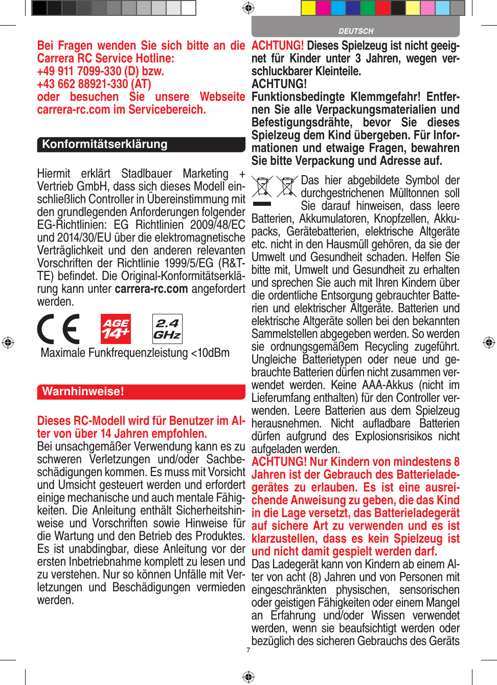 7Bei Fragen wenden Sie sich bitte an die Carrera RC Service Hotline:+49 911 7099-330 (D) bzw. +43 662 88921-330 (AT) oder  besuchen  Sie  unsere  Webseite  carrera-rc.com im Servicebereich.KonformitätserklärungHiermit  erklärt  Stadlbauer  Marketing  +  Vertrieb GmbH, dass sich dieses Modell ein-schließlich Controller in Übereinstimmung mit den grundlegenden Anforderungen  folgender EG-Richtlinien:  EG  Richtlinien  2009/48/EC und 2014/30/EU über die elektromagnetische Verträglichkeit  und  den  anderen  relevanten Vorschriften der Richtlinie 1999/5/EG  (R&amp;T-TE) beﬁndet. Die Original-Konformitätserklä-rung kann unter carrera-rc.com angefordert werden.         Maximale Funkfrequenzleistung &lt;10dBmWarnhinweise!Dieses RC-Modell wird für Benutzer im Al-ter von über 14 Jahren empfohlen.Bei unsachgemäßer Verwendung kann es zu schweren  Verletzungen  und/oder  Sachbe-schädigungen kommen. Es muss mit Vorsicht und Umsicht gesteuert werden und erfordert  einige mechanische und auch mentale Fähig-keiten. Die Anleitung enthält Sicherheitshin-weise  und  Vorschriften  sowie  Hinweise  für die Wartung und den Betrieb des Produktes. Es ist unabdingbar, diese Anleitung vor der ersten Inbetriebnahme komplett zu lesen und zu verstehen. Nur so können Unfälle mit Ver-letzungen  und  Beschädigungen  vermieden werden.ACHTUNG! Dieses Spielzeug ist nicht geeig-net  für  Kinder  unter  3  Jahren,  wegen  ver-schluckbarer Kleinteile. ACHTUNG! Funktionsbedingte  Klemmgefahr!  Entfer-nen Sie alle Verpackungsmaterialien und Befestigungsdrähte,  bevor  Sie  dieses Spielzeug dem Kind übergeben. Für Infor-mationen und etwaige Fragen, bewahren Sie bitte Verpackung und Adresse auf.Das  hier  abgebildete  Symbol  der durch gestrichenen  Mülltonnen  soll Sie  darauf  hinweisen,  dass  leere Batterien, Akkumulatoren, Knopfzellen, Akku-packs,  Geräte batterien,  elektrische  Altgeräte etc. nicht in den Hausmüll gehören, da sie der Umwelt und Gesundheit schaden. Helfen Sie bitte mit, Umwelt und  Gesundheit zu erhalten und sprechen Sie auch mit Ihren Kindern über die ordentliche Entsorgung gebrauchter Batte-rien und  elektrischer  Altgeräte. Batterien und elektrische Altgeräte sollen bei den bekannten Sam melstellen abgegeben werden. So werden sie  ordnungsgemäßem  Recycling  zugeführt. Ungleiche  Batterietypen  oder  neue  und  ge-brauchte Batterien dürfen nicht zusammen ver-wendet  werden.  Keine  AAA-Akkus  (nicht  im Lieferumfang enthalten) für den Controller ver-wenden. Leere Batterien  aus  dem Spielzeug herausnehmen.  Nicht  auﬂadbare  Batterien dürfen  aufgrund  des  Explosionsrisikos  nicht aufgeladen werden. ACHTUNG! Nur Kindern von mindestens 8 Jahren ist der Gebrauch des Batterielade-gerätes  zu  erlauben.  Es  ist  eine  ausrei-chende Anweisung zu geben, die das Kind in die Lage versetzt, das Batterieladegerät auf sichere Art zu verwenden und es ist klarzustellen,  dass  es  kein  Spielzeug ist und nicht damit gespielt werden darf. Das Ladegerät kann von Kindern ab einem Al-ter von acht (8) Jahren und von Personen mit eingeschränkten  physischen,  sensorischen oder geistigen Fähigkeiten oder einem Mangel an  Erfahrung  und/oder  Wissen  verwendet werden, wenn  sie  beaufsichtigt werden  oder bezüglich des sicheren Gebrauchs des Geräts DEUTSCH