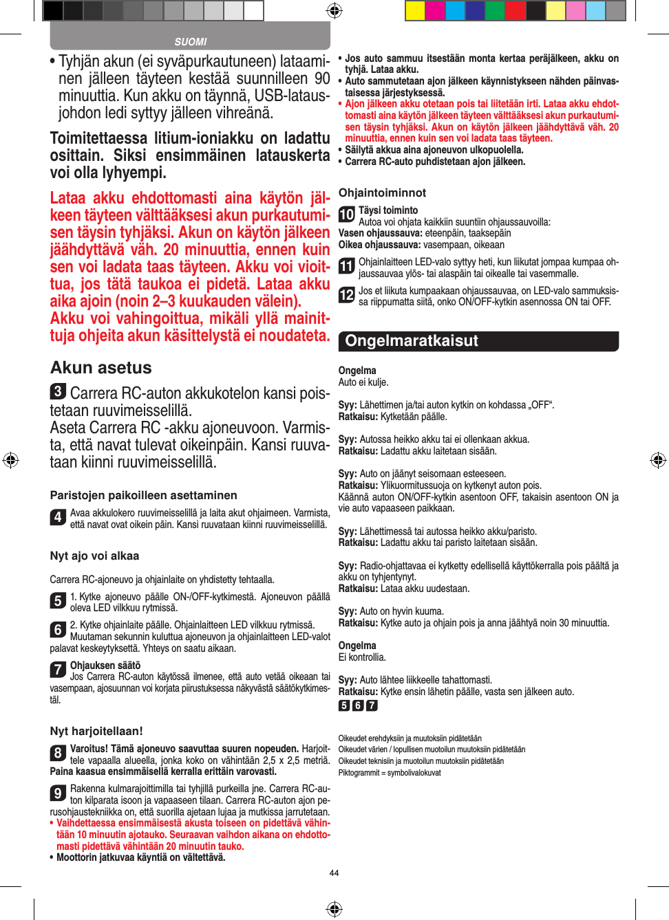 44•  Tyhjän akun (ei syväpurkautuneen) lataami-nen  jälleen  täyteen  kestää  suunnilleen  90 minuuttia. Kun akku on täynnä, USB-lataus-johdon ledi syttyy jälleen vihreänä.Toimitettaessa  litium-ioniakku  on ladattu osittain.  Siksi  ensimmäinen  latauskerta voi olla lyhyempi.Lataa  akku  ehdottomasti  aina  käytön  jäl-keen täyteen välttääksesi akun purkautumi-sen täysin tyhjäksi. Akun on käytön jälkeen jäähdyttävä väh. 20 minuuttia, ennen kuin sen voi ladata taas täyteen. Akku voi vioit-tua,  jos  tätä  taukoa  ei  pidetä.  Lataa  akku aika ajoin (noin 2–3 kuukauden välein).Akku voi vahingoittua, mikäli yllä mainit-tuja ohjeita akun käsittelystä ei noudateta.Akun asetus3Carrera RC-auton akkukotelon kansi pois-tetaan ruuvimeisselillä.Aseta Carrera RC -akku ajoneuvoon. Varmis-ta, että navat tulevat oikeinpäin. Kansi ruuva-taan kiinni ruuvimeisselillä.Paristojen paikoilleen asettaminen4Avaa akkulokero ruuvimeisselillä ja laita akut  ohjaimeen. Varmista, että navat ovat oikein päin. Kansi ruuvataan kiinni ruuvimeisselillä.Nyt ajo voi alkaaCarrera RC-ajoneuvo ja ohjainlaite on yhdistetty tehtaalla. 51. Kytke  ajoneuvo  päälle  ON-/OFF-kytkimestä.  Ajoneuvon  päällä oleva LED vilkkuu rytmissä. 62. Kytke ohjainlaite päälle. Ohjainlaitteen LED vilkkuu rytmissä.Muutaman sekunnin kuluttua ajoneuvon ja ohjainlaitteen LED-valot palavat keskeytyksettä. Yhteys on saatu aikaan.7Ohjauksen säätöJos Carrera RC-auton käytössä ilmenee, että auto vetää oikeaan tai vasempaan, ajosuunnan voi korjata piirustuksessa näkyvästä säätökytkimes-täl.Nyt harjoitellaan!8Varoitus! Tämä ajoneuvo saavuttaa suuren nopeuden. Harjoit-tele vapaalla alueella,  jonka koko on vähintään 2,5 x 2,5 metriä. Paina kaasua ensimmäisellä kerralla erittäin varovasti.9Rakenna kulmarajoittimilla tai tyhjillä purkeilla jne. Carrera RC-au-ton kilparata isoon ja vapaaseen tilaan. Carrera RC-auton ajon pe-rusohjaustekniikka on, että suorilla ajetaan lujaa ja mutkissa jarrutetaan.•  Vaihdettaessa ensimmäisestä akusta toiseen on pidettävä vähin-tään 10 minuutin ajotauko. Seuraavan vaihdon aikana on ehdotto-masti pidettävä vähintään 20 minuutin tauko.•  Moottorin jatkuvaa käyntiä on vältettävä.•  Jos auto sammuu  itsestään  monta  kertaa  peräjälkeen,  akku on tyhjä. Lataa akku.•  Auto sammutetaan ajon jälkeen käynnistykseen nähden päinvas-taisessa järjestyksessä.•  Ajon jälkeen akku otetaan pois tai liitetään irti. Lataa akku ehdot-tomasti aina käytön jälkeen täyteen välttääksesi akun purkautumi-sen täysin tyhjäksi. Akun on käytön jälkeen jäähdyttävä väh. 20 minuuttia, ennen kuin sen voi ladata taas täyteen. •  Säilytä akkua aina ajoneuvon ulkopuolella.•  Carrera RC-auto puhdistetaan ajon jälkeen.Ohjaintoiminnot10Täysi toimintoAutoa voi ohjata kaikkiin suuntiin ohjaussauvoilla:Vasen ohjaussauva: eteenpäin, taaksepäinOikea ohjaussauva: vasempaan, oikeaan11Ohjainlaitteen LED-valo syttyy heti, kun liikutat jompaa kumpaa oh-jaussauvaa ylös- tai alaspäin tai oikealle tai vasemmalle.12Jos et liikuta kumpaakaan ohjaussauvaa, on LED-valo sammuksis-sa riippumatta siitä, onko ON/OFF-kytkin asennossa ON tai OFF.OngelmaratkaisutOngelmaAuto ei kulje.Syy: Lähettimen ja/tai auton kytkin on kohdassa „OFF“.Ratkaisu: Kytketään päälle.Syy: Autossa heikko akku tai ei ollenkaan akkua.Ratkaisu: Ladattu akku laitetaan sisään.Syy: Auto on jäänyt seisomaan esteeseen. Ratkaisu: Ylikuormitussuoja on kytkenyt auton pois.Käännä auton ON/OFF-kytkin asentoon OFF, takaisin asentoon ON ja vie auto vapaaseen paikkaan.Syy: Lähettimessä tai autossa heikko akku/paristo.Ratkaisu: Ladattu akku tai paristo laitetaan sisään.Syy: Radio-ohjattavaa ei kytketty edellisellä käyttökerralla pois päältä ja akku on tyhjentynyt. Ratkaisu: Lataa akku uudestaan.Syy: Auto on hyvin kuuma.Ratkaisu: Kytke auto ja ohjain pois ja anna jäähtyä noin 30 minuuttia.OngelmaEi kontrollia.Syy: Auto lähtee liikkeelle tahattomasti.Ratkaisu: Kytke ensin lähetin päälle, vasta sen jälkeen auto.5 6 7Oikeudet erehdyksiin ja muutoksiin pidätetäänOikeudet värien / lopullisen muotoilun muutoksiin pidätetäänOikeudet teknisiin ja muotoilun muutoksiin pidätetäänPiktogrammit = symbolivalokuvatSUOMI