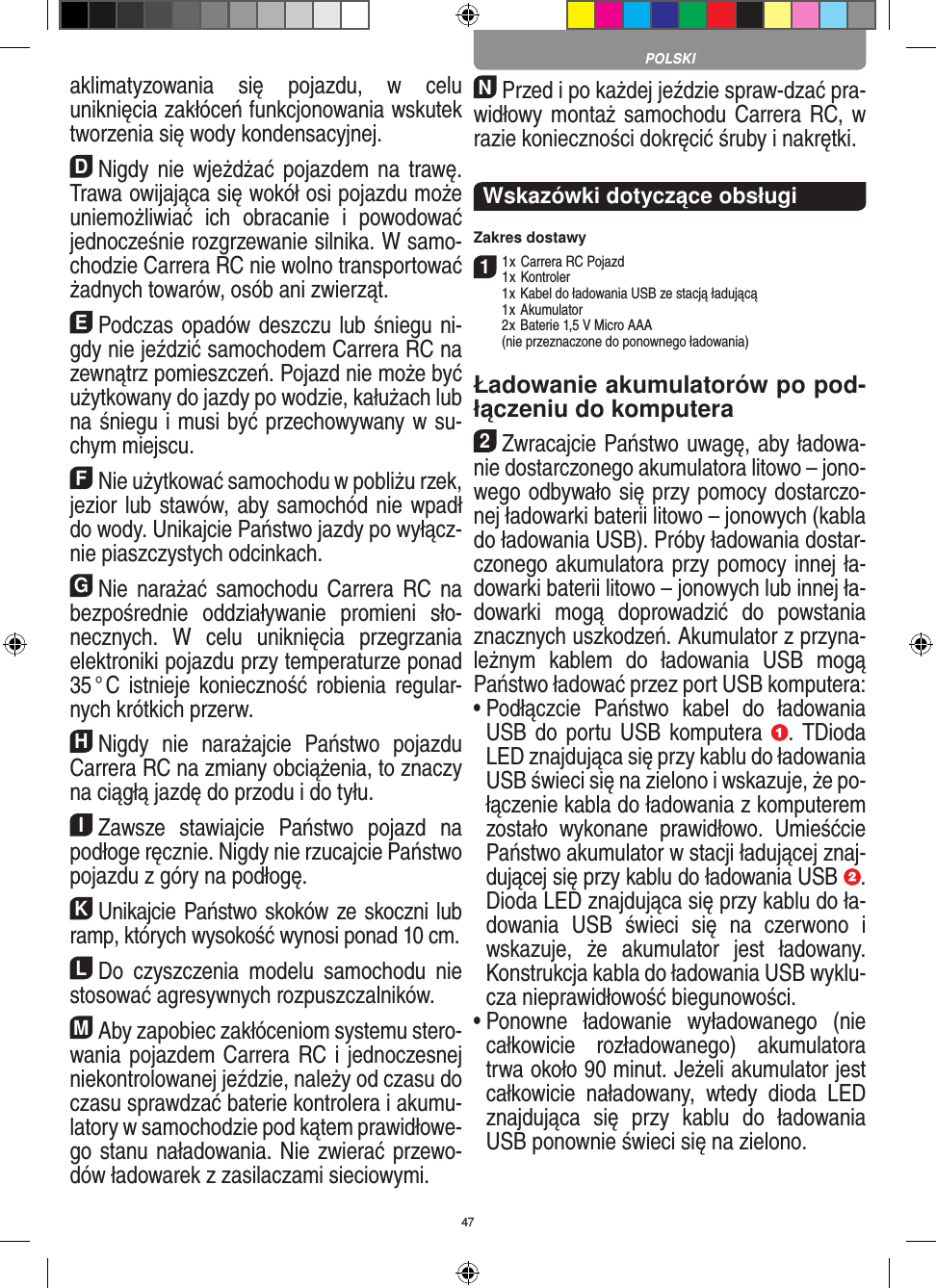 47aklimatyzowania  się  pojazdu,  w  celu uniknięcia zakłóceń funkcjonowania wskutek tworzenia się wody kondensacyjnej.DNigdy nie  wjeżdżać pojazdem  na trawę. Trawa owijająca się wokół osi pojazdu może uniemożliwiać  ich  obracanie  i  powodować jednocześnie rozgrzewanie silnika. W samo-chodzie Carrera RC nie wolno transportować żadnych  towarów, osób ani zwierząt.EPodczas opadów deszczu lub śniegu ni-gdy nie  jeździć samochodem Carrera RC na zewnątrz  pomieszczeń. Pojazd nie może być użytkowany do  jazdy po wodzie, kałużach lub na śniegu i musi być przechowywany w su-chym miejscu.FNie użytkować samochodu w pobliżu rzek, jezior lub stawów, aby samochód nie wpadł do wody. Unikajcie Państwo jazdy po wyłącz-nie piaszczystych odcinkach.GNie  narażać  samochodu  Carrera  RC na bezpośrednie  oddziaływanie  promieni  sło-necznych.  W  celu  uniknięcia  przegrzania elektroniki pojazdu przy  temperaturze ponad 35 ° C istnieje konieczność robienia  regular-nych krótkich przerw.HNigdy  nie  narażajcie  Państwo  pojazdu Carrera RC na zmiany obciążenia, to znaczy na ciągłą jazdę do przodu i do tyłu.IZawsze  stawiajcie  Państwo  pojazd  na podłoge ręcznie. Nigdy nie rzucajcie Państwo pojazdu z góry na podłogę.KUnikajcie Państwo skoków ze skoczni lub ramp, których wysokość wynosi ponad 10 cm.LDo  czyszczenia  modelu  samochodu  nie stosować agresywnych rozpuszczalników.MAby zapobiec zakłóceniom systemu stero-wania pojazdem Carrera RC i jednoczesnej niekontrolowanej jeździe, należy od czasu do czasu sprawdzać baterie kontrolera i akumu-latory w samochodzie pod kątem prawidłowe-go stanu naładowania. Nie zwierać przewo-dów ładowarek z zasilaczami sieciowymi. NPrzed i po każdej jeździe spraw-dzać pra-widłowy montaż samochodu  Carrera RC, w razie konieczności dokręcić śruby i nakrętki.Wskazówki dotyczące obsługi Zakres dostawy11 x Carrera RC Pojazd 1 x Kontroler  1 x Kabel do ładowania USB ze stacją ładującą  1 x Akumulator  2 x  Baterie 1,5 V Micro AAA   (nie przeznaczone do ponownego ładowania)Ładowanie akumulatorów po pod-łączeniu do komputera2Zwracajcie Państwo uwagę, aby ładowa-nie dostarczonego akumulatora litowo – jono-wego odbywało się przy pomocy dostarczo-nej ładowarki baterii litowo – jonowych (kabla do ładowania USB). Próby ładowania dostar-czonego akumulatora przy pomocy innej ła-dowarki baterii litowo – jonowych lub innej ła-dowarki  mogą  doprowadzić  do  powstania znacznych uszkodzeń. Akumulator z przyna-leżnym  kablem  do  ładowania  USB  mogą Państwo ładować przez port USB komputera:  •  Podłączcie  Państwo  kabel  do  ładowania USB do portu USB  komputera  . TDioda LED znajdująca się przy kablu do ładowania USB świeci się na zielono i wskazuje, że po-łączenie kabla do ładowania z komputerem zostało  wykonane  prawidłowo.  Umieśćcie Państwo akumulator w stacji ładującej znaj-dującej się przy kablu do ładowania USB  .  Dioda LED znajdująca się przy kablu do ła-dowania  USB  świeci  się  na  czerwono  i wskazuje,  że  akumulator  jest  ładowany. Konstrukcja kabla do ładowania USB wyklu-cza nieprawidłowość biegunowości. •  Ponowne  ładowanie  wyładowanego  (nie całkowicie  rozładowanego)  akumulatora trwa około 90 minut. Jeżeli akumulator jest całkowicie  naładowany,  wtedy  dioda  LED znajdująca  się  przy  kablu  do  ładowania USB ponownie świeci się na zielono.POLSKI