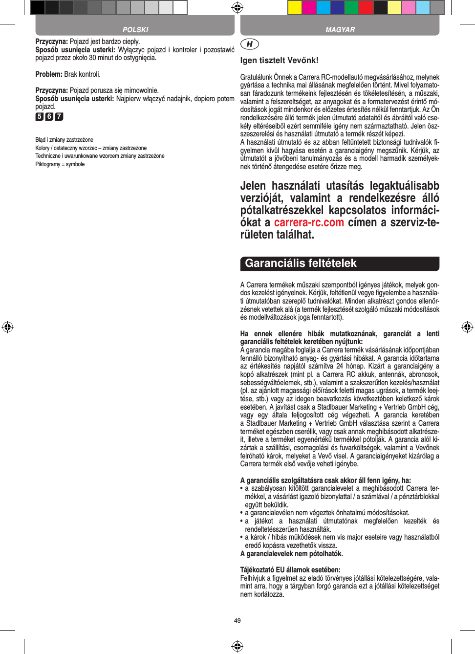 49Przyczyna: Pojazd jest bardzo ciepły.Sposób usunięcia usterki: Wyłączyc  pojazd  i  kontroler i  pozostawić pojazd przez około 30 minut do ostygnięcia.Problem: Brak kontroli.Przyczyna: Pojazd porusza się mimowolnie.Sposób usunięcia usterki: Najpierw włączyć nadajnik, dopiero potem pojazd.5 6 7Błąd i zmiany zastrzeżoneKolory / ostateczny wzorzec – zmiany zastrzeżone Techniczne i uwarunkowane wzorcem zmiany zastrzeżone Piktogramy = symboleIgen tisztelt Vevőnk!Gratulálunk Önnek a Carrera RC-modellautó megvásárlásához, melynek gyártása a technika mai állásának megfelelően történt. Mivel folyamato-san fáradozunk termékeink  fejlesztésén és tökéletesítésén, a műszaki, valamint a felszereltséget, az anyagokat és a formatervezést érintő mó-dosítások jogát mindenkor és előzetes értesítés nélkül fenntartjuk. Az Ön rendelkezésére álló termék  jelen útmutató adataitól és ábráitól való cse-kély eltéréseiből ezért semmiféle igény nem származtatható. Jelen ösz-szeszerelési és használati útmutató a termék részét képezi. A használati útmutató és az abban feltűntetett biztonsági tudnivalók ﬁ-gyelmen kívül hagyása esetén a garanciaigény megszűnik. Kérjük, az útmutatót a jövőbeni tanulmányozás és a modell harmadik személyek-nek történő átengedése esetére őrizze meg.Jelen  használati  utasítás  legaktuálisabb verzióját,  valamint  a  rendelkezésre  álló pótalkatrészekkel  kapcsolatos  informáci-ókat a carrera-rc.com címen a szerviz-te-rületen találhat.Garanciális feltételekA Carrera termékek műszaki szempontból igényes játékok, melyek gon-dos kezelést igényelnek. Kérjük, feltétlenül vegye ﬁgyelembe a használa-ti útmutatóban szereplő tudnivalókat. Minden alkatrészt gondos ellenőr-zésnek vetettek alá (a termék fejlesztését szolgáló műszaki módosítások és modellváltozások joga fenntartott).Ha  ennek  ellenére  hibák  mutatkoznának,  garanciát  a  lenti  garanciális feltételek keretében nyújtunk:A garancia magába foglalja a Carrera termék vásárlásának időpontjában fennálló bizonyítható anyag- és gyártási hibákat. A  garancia időtartama az  értékesítés  napjától  számítva  24  hónap.  Kizárt  a  garanciaigény  a kopó alkatrészek (mint pl.  a Carrera RC akkuk,  antennák, abroncsok, sebességváltóelemek, stb.), valamint a szakszerűtlen kezelés/használat (pl. az ajánlott magassági előírások feletti magas ugrások, a termék leej-tése, stb.) vagy az idegen beavatkozás következtében keletkező károk esetében. A javítást csak a Stadlbauer Marketing + Vertrieb GmbH cég,  vagy  egy  általa  feljogosított  cég  végezheti.  A  garancia  keretében  a Stadlbauer Marketing + Vertrieb GmbH választása szerint a  Carrera terméket egészben cserélik, vagy csak annak meghibásodott alkatrésze-it, illetve a terméket egyenértékű termékkel pótolják. A garancia alól ki-zártak a szállítási, csomagolási és fuvarköltségek, valamint a Vevőnek felróható károk, melyeket a Vevő visel. A garanciaigényeket kizárólag a Carrera termék első vevője veheti igénybe.A garanciális szolgáltatásra csak akkor áll fenn igény, ha:•  a  szabályosan kitöltött garancialevelet a meghibásodott  Carrera ter-mékkel, a vásárlást igazoló bizonylattal / a számlával / a pénztárblokkal együtt beküldik.•  a garancialevélen nem végeztek önhatalmú módosításokat.•  a  játékot  a  használati  útmutatónak  megfelelően  kezelték  és  rendeltetésszerűen használták.•  a károk / hibás működések nem vis major eseteire vagy használatból eredő kopásra vezethetők vissza.A garancialevelek nem pótolhatók.Tájékoztató EU államok esetében: Felhívjuk a ﬁgyelmet az eladó törvényes jótállási kötelezettségére, vala-mint arra, hogy a tárgyban forgó garancia ezt a jótállási  kötelezettséget nem korlátozza. MAGYARPOLSKI