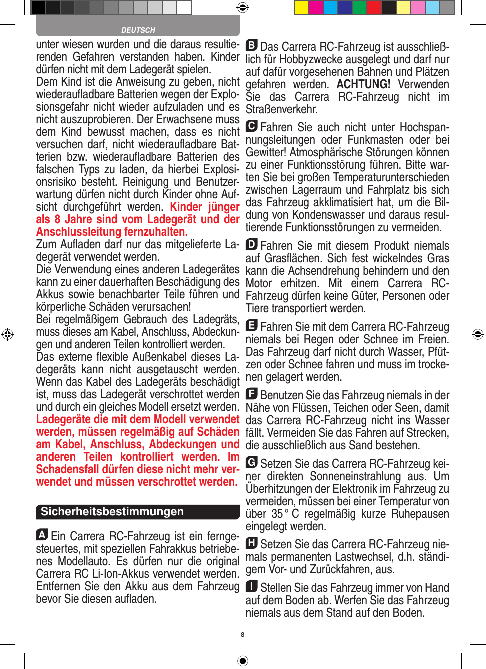 8unter wiesen wurden und die daraus resultie-renden  Gefahren  verstanden  haben.  Kinder dürfen nicht mit dem Ladegerät spielen.Dem Kind ist die Anweisung zu geben, nicht wiederauﬂadbare Batterien wegen der Explo-sionsgefahr nicht wieder aufzuladen und es nicht auszuprobieren. Der Erwachsene muss dem  Kind  bewusst  machen,  dass  es  nicht versuchen darf, nicht wiederauﬂadbare Bat-terien  bzw.  wiederauﬂadbare  Batterien  des falschen Typs zu laden, da hierbei  Explosi-onsrisiko  besteht.  Reinigung  und  Benutzer-wartung dürfen nicht durch Kinder ohne Auf-sicht  durchgeführt  werden.  Kinder  jünger als 8 Jahre sind vom Ladegerät und der Anschlussleitung fernzuhalten. Zum Auﬂaden darf nur das mitgelieferte La-degerät verwendet werden.Die Verwendung eines anderen Ladegerätes kann zu einer dauerhaften Beschädigung des Akkus sowie benachbarter Teile führen und körperliche Schäden verursachen!Bei  regelmäßigem  Gebrauch  des  Ladegräts, muss dieses am Kabel, Anschluss, Abdeckun-gen und anderen Teilen kontrolliert werden.Das externe ﬂexible Außenkabel dieses La-degeräts  kann  nicht  ausgetauscht  werden. Wenn das Kabel des Ladegeräts beschädigt ist, muss das Ladegerät verschrottet werden und durch ein gleiches Modell ersetzt werden. Ladegeräte die mit dem Modell verwendet werden, müssen regelmäßig auf Schäden am Kabel, Anschluss, Abdeckungen und anderen  Teilen  kontrolliert  werden.  Im Schadensfall dürfen diese nicht mehr ver-wendet und müssen verschrottet werden.  Sicherheitsbestimmungen AEin Carrera RC-Fahrzeug ist ein fernge-steuertes, mit speziellen Fahrakkus betriebe-nes  Modellauto.  Es  dürfen  nur  die  original Carrera RC Li-Ion-Akkus verwendet werden. Entfernen Sie den Akku aus dem Fahrzeug bevor Sie diesen auﬂaden.BDas Carrera RC-Fahrzeug ist ausschließ-lich für Hobbyzwecke ausgelegt und darf nur auf dafür vorgesehenen Bahnen und Plätzen gefahren  werden.  ACHTUNG!  Verwenden Sie  das  Carrera  RC-Fahrzeug  nicht  im Straßen verkehr.CFahren  Sie  auch  nicht  unter  Hochspan-nungsleitungen  oder  Funkmasten  oder  bei Gewitter! Atmosphärische Störungen können zu einer Funk tionsstörung führen. Bitte war-ten Sie bei großen Temperaturunterschieden zwischen Lagerraum und Fahrplatz bis sich das Fahrzeug akklimatisiert hat, um die Bil-dung von Kondenswasser und daraus resul-tierende Funktionsstörungen zu vermeiden.DFahren  Sie  mit  diesem  Produkt  niemals auf Gras ﬂächen.  Sich  fest wickelndes Gras kann die Achsen drehung behindern und den Motor  erhitzen.  Mit  einem  Carrera  RC- Fahrzeug dürfen keine Güter, Personen oder Tiere transportiert werden.EFahren Sie mit dem Carrera RC-Fahrzeug niemals bei Regen oder Schnee im Freien. Das Fahrzeug darf nicht durch Wasser, Pfüt-zen oder Schnee fahren und muss im trocke-nen gelagert werden.FBenutzen Sie das Fahrzeug niemals in der Nähe von Flüssen, Teichen oder Seen, damit das Carrera RC-Fahrzeug  nicht  ins  Wasser fällt. Vermeiden Sie das Fahren auf Strecken, die ausschließlich aus Sand bestehen.GSetzen Sie das Carrera RC-Fahrzeug kei-ner  direkten  Sonneneinstrahlung  aus.  Um Überhitzungen der Elektronik im Fahrzeug zu vermeiden, müssen bei einer Temperatur von über  35 °  C  regelmäßig  kurze  Ruhepausen eingelegt  werden.HSetzen Sie das Carrera RC-Fahrzeug nie-mals permanenten Lastwechsel, d.h. ständi-gem Vor- und Zurückfahren, aus.IStellen Sie das Fahrzeug immer von Hand auf dem Boden ab. Werfen Sie das Fahrzeug niemals aus dem Stand auf den Boden.DEUTSCH