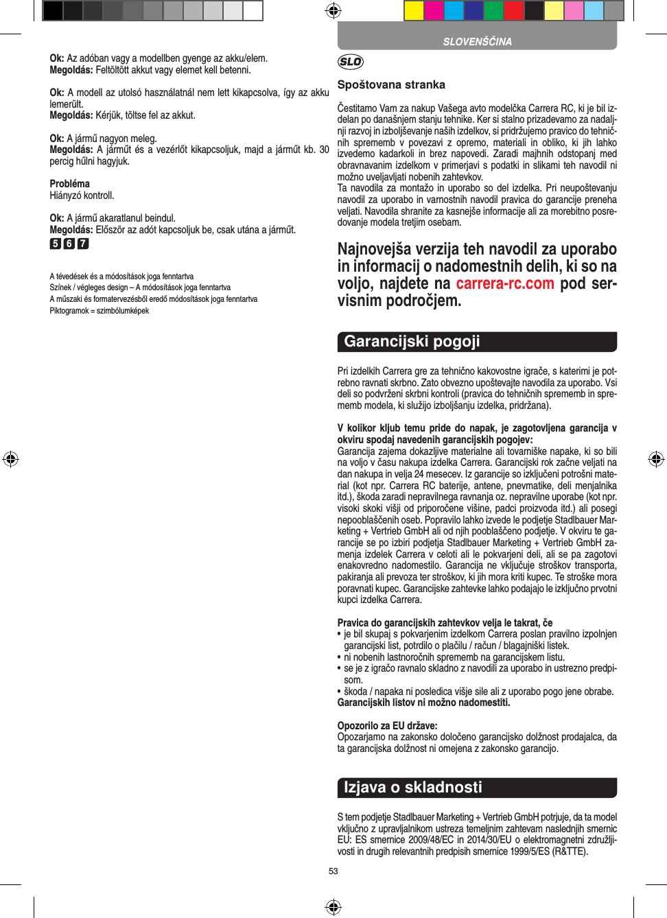 53Ok: Az adóban vagy a modellben gyenge az akku/elem.Megoldás: Feltöltött akkut vagy elemet kell betenni.Ok: A modell az utolsó használatnál nem lett kikapcsolva, így az akku lemerült. Megoldás: Kérjük, töltse fel az akkut.Ok: A jármű nagyon meleg.Megoldás: A  járműt és a  vezérlőt kikapcsoljuk, majd a  járműt kb.  30 percig hűlni hagyjuk.ProblémaHiányzó kontroll.Ok: A jármű akaratlanul beindul.Megoldás: Először az adót kapcsoljuk be, csak utána a  járműt.5 6 7A tévedések és a módosítások joga fenntartvaSzínek / végleges design – A módosítások joga fenntartvaA műszaki és formatervezésből eredő módosítások joga fenntartvaPiktogramok = szimbólumképekSpoštovana strankaČestitamo Vam za nakup Vašega avto modelčka Carrera RC, ki je bil iz-delan po današnjem stanju tehnike. Ker si stalno prizadevamo za nadalj-nji razvoj in izboljševanje naših izdelkov, si pridržujemo pravico do tehnič-nih  sprememb  v  povezavi  z  opremo,  materiali  in  obliko,  ki  jih  lahko izvedemo  kadarkoli  in  brez  napovedi.  Zaradi  majhnih  odstopanj  med obravnavanim izdelkom v primerjavi s podatki in slikami teh navodil ni možno uveljavljati nobenih zahtevkov. Ta navodila za  montažo in uporabo so del izdelka. Pri neupoštevanju navodil za uporabo in varnostnih navodil pravica do garancije preneha veljati. Navodila shranite za kasnejše informacije ali za morebitno posre-dovanje modela tretjim osebam.Najnovejša verzija teh navodil za uporabo in informacij o nadomestnih delih, ki so na voljo, najdete na carrera-rc.com pod ser-visnim področjem.Garancijski pogojiPri izdelkih Carrera gre za tehnično kakovostne igrače, s katerimi je pot-rebno ravnati skrbno. Zato obvezno upoštevajte navodila za uporabo. Vsi deli so podvrženi skrbni kontroli (pravica do tehničnih sprememb in spre-memb modela, ki služijo izboljšanju izdelka, pridržana). V kolikor kljub  temu  pride do napak,  je  zagotovljena garancija v okviru spodaj navedenih garancijskih pogojev: Garancija zajema dokazljive materialne ali tovarniške napake, ki so bili na voljo v času nakupa izdelka Carrera. Garancijski rok začne veljati na dan nakupa in velja 24 mesecev. Iz garancije so  izključeni potrošni mate-rial (kot npr. Carrera RC baterije, antene, pnevmatike, deli menjalnika itd.), škoda zaradi nepravilnega ravnanja oz. nepravilne uporabe (kot npr. visoki skoki višji od priporočene višine, padci proizvoda itd.) ali posegi nepooblaščenih oseb. Popravilo lahko izvede le podjetje Stadlbauer Mar-keting + Vertrieb GmbH ali od njih pooblaščeno podjetje. V okviru te ga-rancije se po izbiri podjetja Stadlbauer Marketing + Vertrieb GmbH za-menja  izdelek Carrera v celoti ali le pokvarjeni deli, ali se pa zagotovi enakovredno  nadomestilo. Garancija ne  vključuje  stroškov   transporta, pakiranja ali prevoza ter stroškov, ki jih mora kriti  kupec. Te stroške mora poravnati kupec. Garancijske zahtevke lahko podajajo le izključno prvotni kupci izdelka Carrera. Pravica do garancijskih zahtevkov velja le takrat, če•  je bil skupaj s pokvarjenim izdelkom Carrera poslan pravilno  izpolnjen garancijski list, potrdilo o plačilu / račun / blagajniški  listek. •  ni nobenih lastnoročnih sprememb na garancijskem listu. •  se je z igračo ravnalo skladno z navodili za uporabo in ustrezno predpi-som. • škoda / napaka ni posledica višje sile ali z uporabo pogo jene obrabe. Garancijskih listov ni možno nadomestiti.Opozorilo za EU države: Opozarjamo na zakonsko določeno garancijsko dolžnost prodajalca, da ta garancijska dolžnost ni omejena z zakonsko garancijo. Izjava o skladnostiS tem podjetje Stadlbauer Marketing + Vertrieb GmbH  potrjuje, da ta model vključno z upravljalnikom ustreza  temeljnim zahtevam naslednjih smernic EU: ES smernice 2009/48/EC in 2014/30/EU o elektromagnetni združlji-vosti in drugih relevantnih predpisih smernice 1999/5/ES (R&amp;TTE). SLOVENŠČINA