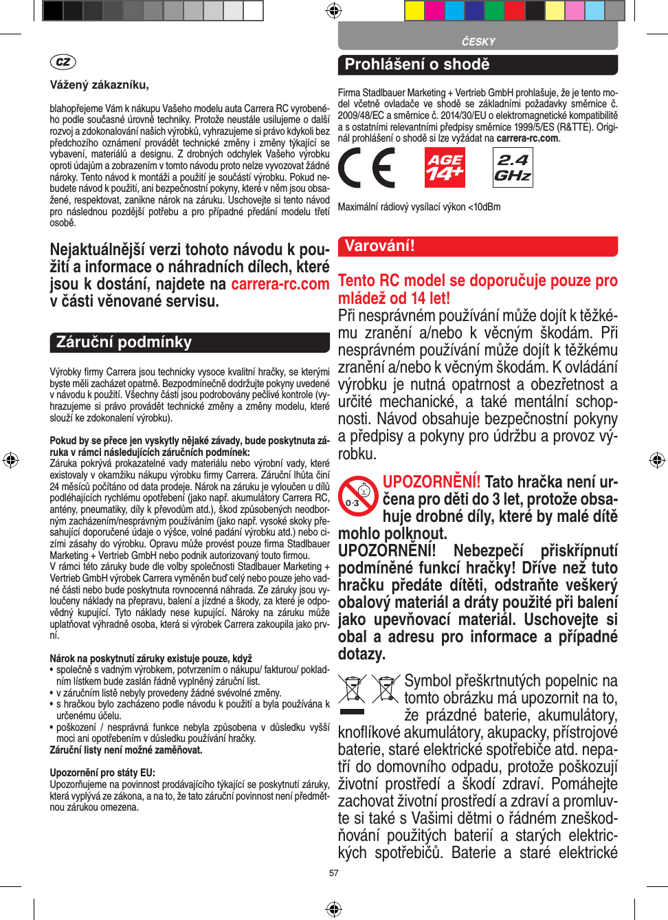 57Vážený zákazníku,blahopřejeme Vám k nákupu Vašeho modelu auta Carrera RC vyrobené-ho podle současné úrovně techniky. Protože neustále usilujeme o další rozvoj a zdokonalování našich výrobků, vyhrazujeme si právo kdykoli bez předchozího oznámení provádět  technické změny i  změny týkající se vybavení, materiálů  a  designu.  Z drobných  odchylek Vašeho  výrobku oproti údajům a zobrazením v tomto návodu proto nelze vyvozovat žádné nároky. Tento návod k montáži a použití je součástí výrobku. Pokud ne-budete návod k použití, ani bezpečnostní pokyny, které v něm jsou obsa-žené, respektovat, zanikne nárok na záruku. Uschovejte si tento návod pro  následnou  pozdější  potřebu  a  pro  případné  předání  modelu  třetí osobě.Nejaktuálnější verzi tohoto návodu k pou-žití a informace o náhradních dílech, které jsou k dostání, najdete na carrera-rc.com v části věnované servisu.Záruční podmínkyVýrobky ﬁrmy Carrera jsou technicky vysoce kvalitní hračky, se kterými byste měli zacházet opatrně. Bezpodmínečně dodržujte pokyny uvedené v návodu k použití. Všechny části jsou podrobovány pečlivé kontrole (vy-hrazujeme si právo provádět technické změny a změny modelu, které slouží ke zdokonalení výrobku).Pokud by se přece jen vyskytly nějaké závady, bude poskytnuta zá-ruka v rámci následujících záručních podmínek:Záruka pokrývá prokazatelné vady materiálu nebo výrobní vady, které existovaly v okamžiku nákupu výrobku ﬁrmy  Carrera. Záruční lhůta činí 24 měsíců počítáno od data prodeje. Nárok na záruku je vyloučen u dílů podléhajících rychlému opotřebení (jako např. akumulátory Carrera RC, antény, pneumatiky, díly k převodům atd.), škod způsobených neodbor-ným zacházením/nesprávným používáním (jako např. vysoké skoky pře-sahující doporučené údaje o výšce, volné padání výrobku atd.) nebo ci-zími zásahy do výrobku. Opravu může provést pouze ﬁrma Stadlbauer Marketing + Vertrieb GmbH nebo podnik autorizovaný touto ﬁrmou. V rámci této záruky bude dle volby společnosti Stadlbauer  Marketing + Vertrieb GmbH výrobek Carrera vyměněn buď celý nebo pouze jeho vad-né části nebo bude poskytnuta rovnocenná náhrada. Ze záruky jsou vy-loučeny náklady na přepravu, balení a jízdné a škody, za které je odpo-vědný  kupující.  Tyto  náklady  nese  kupující.  Nároky  na  záruku  může uplatňovat výhradně osoba, která si výrobek Carrera zakoupila jako prv-ní.Nárok na poskytnutí záruky existuje pouze, když•  společně s vadným výrobkem, potvrzením o nákupu/ fakturou/ poklad-ním lístkem bude zaslán řádně vyplněný záruční list.•  v záručním listě nebyly provedeny žádné svévolné změny.•  s hračkou bylo zacházeno podle návodu k použití a byla používána k určenému účelu.•  poškození  /  nesprávná  funkce  nebyla  způsobena  v  důsledku  vyšší moci ani opotřebením v důsledku používání hračky.Záruční listy není možné zaměňovat.Upozornění pro státy EU: Upozorňujeme na povinnost prodávajícího týkající se poskytnutí záruky, která vyplývá ze zákona, a na to, že tato záruční povinnost není předmět-nou zárukou omezena.Prohlášení o shoděFirma Stadlbauer Marketing + Vertrieb GmbH prohlašuje, že je tento mo-del  včetně ovladače  ve  shodě  se  základními požadavky  směrnice  č. 2009/48/EC a směrnice č. 2014/30/EU o elektromagnetické kompatibilitě a s ostatními relevantními předpisy směrnice 1999/5/ES (R&amp;TTE). Origi-nál prohlášení o shodě si lze vyžádat na carrera-rc.com.            Maximální rádiový vysílací výkon &lt;10dBm Varování!Tento RC model se doporučuje pouze pro mládež od 14 let! Při nesprávném používání může dojít k těžké-mu  zranění  a/nebo  k  věcným  škodám.  Při nesprávném používání může dojít k těžkému zranění a/nebo k věcným škodám. K ovládání výrobku je nutná opatrnost a obezřetnost a určité  mechanické,  a  také  mentální  schop-nosti. Návod obsahuje bezpečnostní pokyny a předpisy a pokyny pro údržbu a provoz vý-robku. UPOZORNĚNÍ! Tato hračka není ur-čena pro děti do 3 let, protože obsa-huje drobné díly, které by malé dítě mohlo polknout. UPOZORNĚNÍ!  Nebezpečí  přiskřípnutí podmíněné funkcí hračky! Dříve než tuto hračku  předáte  dítěti,  odstraňte  veškerý obalový materiál a dráty použité při balení jako  upevňovací  materiál.  Uschovejte  si obal  a  adresu  pro   informace  a  případné dotazy.Symbol přeškrtnutých popelnic na tomto obrázku má upozornit na to, že  prázdné  baterie,  akumulátory, knoﬂíkové akumulátory, akupacky, přístrojové  baterie, staré elektrické spotřebiče atd. nepa-tří do domovního odpadu, protože poškozují životní   prostředí  a  škodí  zdraví.  Pomáhejte zachovat životní prostředí a zdraví a promluv-te si také s Vašimi dětmi o řádném zneškod-ňování  použitých  baterií  a  starých  elektric-kých  spotřebičů.  Baterie  a  staré  elektrické ČESKY