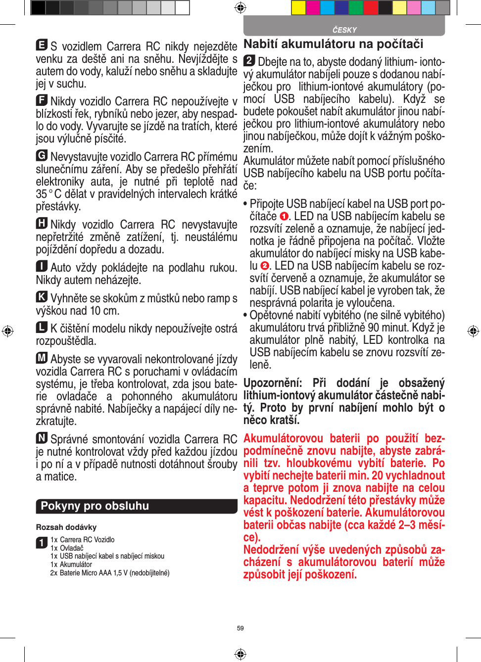 59ES  vozidlem  Carrera  RC  nikdy  nejezděte venku za deště ani na sněhu. Nevjíždějte s autem do vody, kaluží nebo sněhu a skladujte jej v suchu.FNikdy vozidlo Carrera RC nepoužívejte v blízkosti řek, rybníků nebo jezer, aby nespad-lo do vody. Vyvarujte se jízdě na tratích, které jsou výlučně  písčité.GNevystavujte vozidlo Carrera RC přímému slunečnímu záření. Aby se předešlo přehřátí elektroniky  auta,  je  nutné  při  teplotě  nad 35 ° C dělat v pravidelných intervalech krátké přestávky.HNikdy  vozidlo  Carrera  RC  nevystavujte nepřetržité  změně  zatížení,  tj.  neustálému pojíždění dopředu a dozadu.IAuto  vždy  pokládejte  na  podlahu  rukou. Nikdy  autem neházejte.KVyhněte se skokům z můstků nebo ramp s výškou nad 10 cm.LK čištění modelu nikdy nepoužívejte ostrá rozpouštědla.MAbyste se vyvarovali nekontrolované jízdy vozidla Carrera RC s poruchami v ovládacím systému, je třeba kontrolovat, zda jsou bate-rie  ovladače  a   pohonného  akumulátoru správně nabité. Nabíječky a napájecí díly ne-zkratujte. NSprávné smontování vozidla Carrera RC je nutné kontrolovat vždy před každou jízdou i po ní a v případě nutnosti dotáhnout šrouby a matice. Pokyny pro obsluhuRozsah dodávky11 x Carrera RC Vozidlo 1 x Ovladač  1 x USB nabíjecí kabel s nabíjecí miskou  1 x Akumulátor  2 x Baterie Micro AAA 1,5 V (nedobíjitelné)Nabití akumulátoru na počítači2Dbejte na to, abyste dodaný lithium- ionto-vý akumulátor nabíjeli pouze s dodanou nabí-ječkou pro  lithium-iontové akumulátory (po-mocí  USB  nabíjecího  kabelu).  Když  se budete pokoušet nabít akumulátor jinou nabí-ječkou pro lithium-iontové akumulátory nebo jinou nabíječkou, může dojít k vážným poško-zením.  Akumulátor můžete nabít pomocí příslušného USB nabíjecího kabelu na USB portu počíta-če:  •  Připojte USB nabíjecí kabel na USB port po-čítače  . LED na USB nabíjecím kabelu se rozsvítí zeleně a oznamuje, že nabíjecí jed-notka je řádně připojena na počítač. Vložte akumulátor do nabíjecí misky na USB kabe-lu  . LED na USB nabíjecím kabelu se roz-svítí červeně a oznamuje, že akumulátor se nabíjí. USB nabíjecí kabel je vyroben tak, že nesprávná polarita je vyloučena.•  Opětovné nabití vybitého (ne silně vybitého) akumulátoru trvá přibližně 90 minut. Když je akumulátor  plně  nabitý,  LED  kontrolka  na USB nabíjecím kabelu se znovu rozsvítí ze-leně.Upozornění:  Při  dodání  je  obsažený lithium- iontový akumulátor částečně nabi-tý.  Proto  by  první  nabíjení  mohlo  být  o něco kratší.Akumulátorovou  baterii  po  použití  bez-podmínečně znovu nabijte, abyste zabrá-nili  tzv.  hloubkovému  vybití  baterie.  Po vybití nechejte baterii min. 20 vychladnout a teprve potom ji znova nabijte na celou kapacitu. Nedodržení této přestávky může vést k poškození baterie. Akumulátorovou baterii občas nabijte (cca  každé 2–3 měsí-ce). Nedodržení výše uvedených způsobů za-cházení  s  akumulátorovou  baterií  může způsobit její poškození.ČESKY
