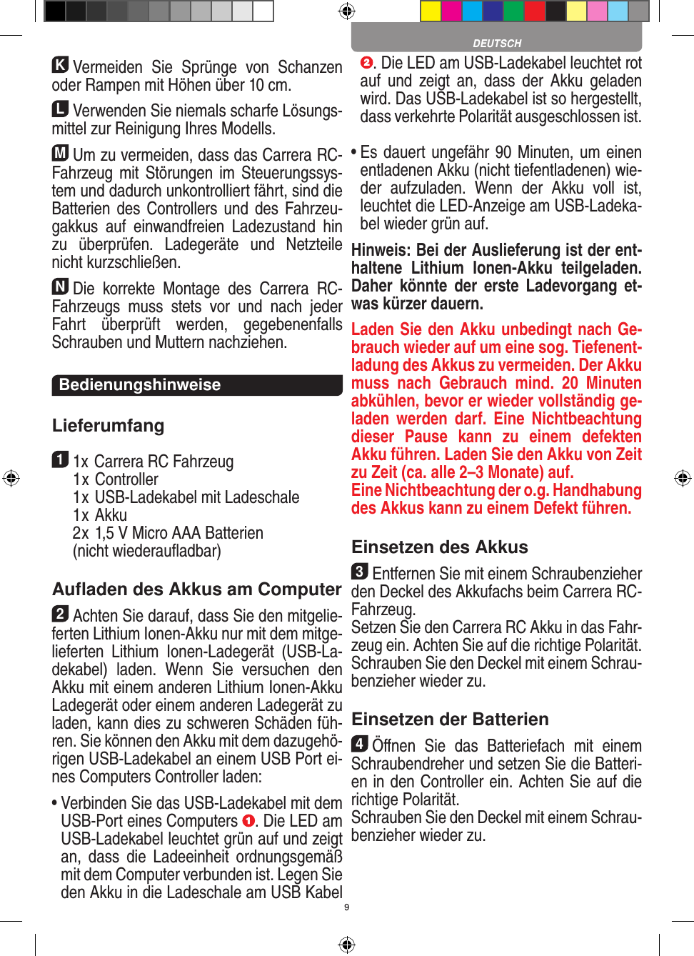 9KVermeiden  Sie  Sprünge  von  Schanzen oder Rampen mit  Höhen über 10 cm.LVerwenden Sie niemals scharfe Lösungs-mittel zur Reinigung Ihres Modells.MUm zu vermeiden, dass das Carrera RC- Fahrzeug mit  Störungen im  Steuerungssys-tem und dadurch unkontrolliert fährt, sind die Batterien des   Controllers und  des  Fahrzeu-gakkus  auf  einwandfreien   Ladezustand  hin zu  überprüfen.  Ladegeräte  und  Netzteile nicht kurzschließen. NDie  korrekte  Montage  des  Carrera  RC- Fahrzeugs  muss  stets  vor  und  nach  jeder Fahrt  überprüft   werden,  gegebenenfalls Schrauben und Muttern nachziehen. BedienungshinweiseLieferumfang11x Carrera RC Fahrzeug   1 x Controller  1 x USB-Ladekabel mit Ladeschale  1 x Akku  2 x 1,5 V Micro AAA Batterien   (nicht wiederauﬂadbar)Auﬂaden des Akkus am Computer2Achten Sie darauf, dass Sie den mitgelie-ferten Lithium Ionen-Akku nur mit dem mitge-lieferten  Lithium  Ionen-Ladegerät  (USB-La-dekabel)  laden.  Wenn  Sie  versuchen  den Akku mit einem anderen Lithium Ionen-Akku Ladegerät oder einem anderen Ladegerät zu laden, kann dies zu schweren Schäden füh-ren. Sie können den Akku mit dem dazugehö-rigen USB-Ladekabel an einem USB Port ei-nes Computers Controller laden:  •  Verbinden Sie das USB-Ladekabel mit dem USB-Port eines Computers  . Die LED am USB-Ladekabel leuchtet grün auf und zeigt an,  dass  die  Ladeeinheit  ordnungsgemäß mit dem Computer verbunden ist. Legen Sie den Akku in die Ladeschale am USB Kabel . Die LED am USB-Ladekabel leuchtet rot auf  und  zeigt  an,  dass  der  Akku  geladen wird. Das USB-Ladekabel ist so hergestellt, dass verkehrte Polarität ausgeschlossen ist. •  Es dauert ungefähr 90 Minuten, um einen entladenen Akku (nicht tiefentladenen) wie-der  aufzuladen.  Wenn  der  Akku  voll  ist, leuchtet die LED-Anzeige am USB-Ladeka-bel wieder grün auf.Hinweis: Bei der Auslieferung ist der ent-haltene  Lithium  Ionen-Akku  teilgeladen. Daher  könnte  der  erste  Ladevorgang  et-was kürzer dauern.Laden Sie den Akku unbedingt nach Ge-brauch wieder auf um eine sog. Tiefenent-ladung des Akkus zu vermeiden. Der Akku muss  nach  Gebrauch  mind.  20  Minuten abkühlen, bevor er wieder vollständig ge-laden  werden  darf. Eine  Nichtbeachtung dieser  Pause  kann  zu  einem  defekten Akku führen. Laden Sie den Akku von Zeit zu Zeit (ca. alle 2–3 Monate) auf.  Eine Nichtbeachtung der o.g. Hand habung des  Akkus kann zu einem  Defekt führen.Einsetzen des Akkus3Entfernen Sie mit einem Schraubenzieher den Deckel des Akkufachs beim  Carrera RC- Fahrzeug. Setzen Sie den Carrera RC Akku in das Fahr-zeug ein. Achten Sie auf die richtige Polarität. Schrauben Sie den Deckel mit einem Schrau-benzieher wieder zu.Einsetzen der Batterien4Öﬀnen  Sie  das  Batteriefach  mit  einem Schraubendreher und setzen Sie die Batteri-en in den Controller ein. Achten Sie auf die richtige Polarität. Schrauben Sie den Deckel mit einem Schrau-benzieher wieder zu.DEUTSCH