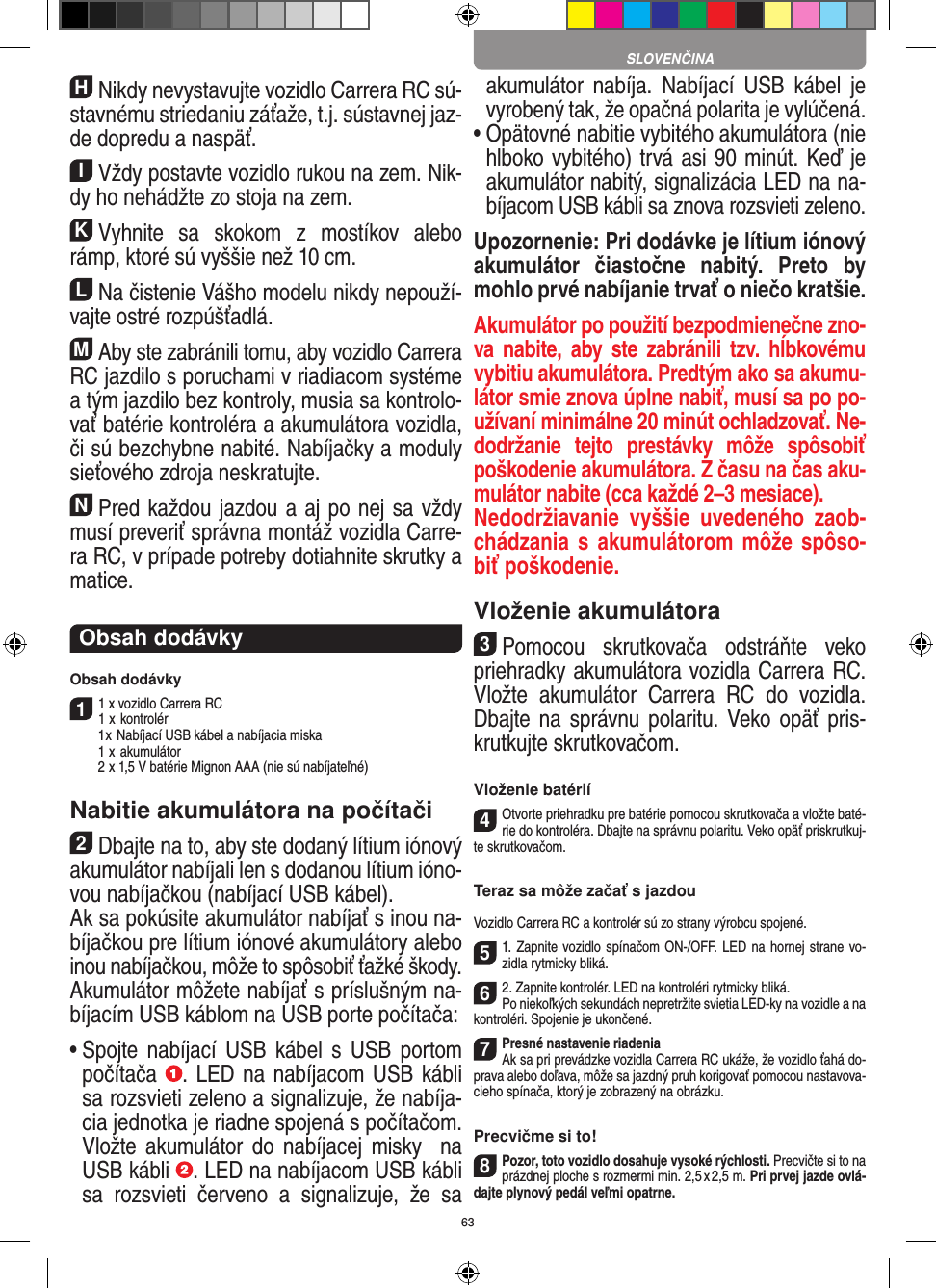 63HNikdy nevystavujte vozidlo Carrera RC sú-stavnému striedaniu záťaže, t.j. sústavnej jaz-de dopredu a  naspäť.IVždy postavte vozidlo rukou na zem. Nik-dy ho  nehádžte zo stoja na zem.KVyhnite  sa  skokom  z  mostíkov  alebo rámp, ktoré sú vyššie než 10 cm.LNa čistenie Vášho modelu nikdy nepouží-vajte ostré rozpúšťadlá.MAby ste zabránili tomu, aby vozidlo Carrera  RC jazdilo s poruchami v riadiacom systéme a tým jazdilo bez kontroly, musia sa kontrolo-vať batérie kontroléra a akumulátora vozidla, či sú bezchybne nabité. Nabíjačky a moduly sieťového zdroja neskratujte. NPred každou jazdou a aj po nej sa vždy musí preveriť správna montáž vozidla Carre-ra RC, v prípade potreby dotiahnite skrutky a matice. Obsah dodávkyObsah dodávky11 x vozidlo Carrera RC 1  x kontrolér  1 x Nabíjací USB kábel a nabíjacia miska  1  x akumulátor  2  x 1,5 V batérie Mignon AAA (nie sú nabíjateľné)Nabitie akumulátora na počítači2Dbajte na to, aby ste dodaný lítium iónový akumulátor nabíjali len s dodanou lítium ióno-vou nabíjačkou (nabíjací USB kábel).  Ak sa pokúsite akumulátor nabíjať s inou na-bíjačkou pre lítium iónové akumulátory alebo inou nabíjačkou, môže to spôsobiť ťažké škody.  Akumulátor môžete nabíjať s príslušným na-bíjacím USB káblom na USB porte počítača:  •  Spojte nabíjací  USB  kábel  s  USB  portom počítača  . LED na nabíjacom USB kábli sa rozsvieti zeleno a signalizuje, že nabíja-cia jednotka je riadne spojená s počítačom. Vložte  akumulátor  do  nabíjacej misky    na USB kábli  . LED na nabíjacom USB kábli sa  rozsvieti  červeno  a  signalizuje,  že  sa akumulátor  nabíja.  Nabíjací  USB  kábel  je vyrobený tak, že opačná polarita je vylúčená.•  Opätovné nabitie vybitého akumulátora (nie hlboko vybitého) trvá asi 90 minút. Keď je akumulátor nabitý, signalizácia LED na na-bíjacom USB kábli sa znova rozsvieti zeleno.Upozornenie: Pri dodávke je lítium iónový akumulátor  čiastočne  nabitý.  Preto  by mohlo prvé nabíjanie trvať o niečo kratšie.Akumulátor po použití bezpodmienečne zno-va nabite,  aby ste zabránili  tzv.  hĺbkovému vybitiu akumulátora. Predtým ako sa akumu-látor smie znova úplne nabiť, musí sa po po-užívaní minimálne 20 minút ochladzovať. Ne-dodržanie  tejto  prestávky  môže  spôsobiť poškodenie akumulátora. Z času na čas aku-mulátor nabite (cca každé 2–3 mesiace).Nedodržiavanie  vyššie  uvedeného  zaob-chádzania s akumulátorom môže spôso-biť poškodenie.Vloženie akumulátora3Pomocou  skrutkovača  odstráňte  veko priehradky akumulátora vozidla Carrera RC. Vložte  akumulátor  Carrera  RC  do  vozidla. Dbajte na  správnu  polaritu. Veko opäť pris-krutkujte skrutkovačom.Vloženie batérií4Otvorte priehradku pre batérie pomocou skrutkovača a vložte baté-rie do kontroléra. Dbajte na správnu polaritu. Veko opäť priskrutkuj-te skrutkovačom.Teraz sa môže začať s jazdouVozidlo Carrera RC a kontrolér sú zo strany výrobcu spojené.51. Zapnite vozidlo spínačom ON-/OFF. LED na hornej strane vo-zidla rytmicky bliká. 62. Zapnite kontrolér. LED na kontroléri rytmicky bliká.Po niekoľkých sekundách nepretržite svietia LED-ky na vozidle a na kontroléri. Spojenie je ukončené.7Presné nastavenie riadenia Ak sa pri prevádzke vozidla Carrera RC ukáže, že vozidlo ťahá do-prava alebo doľava, môže sa jazdný pruh korigovať pomocou nastavova-cieho spínača, ktorý je zobrazený na obrázku.Precvičme si to!8Pozor, toto vozidlo dosahuje vysoké rýchlosti.  Precvičte si to na prázdnej ploche s rozmermi min. 2,5 x 2,5 m. Pri prvej jazde ovlá-dajte plynový pedál veľmi opatrne.SLOVENČINA