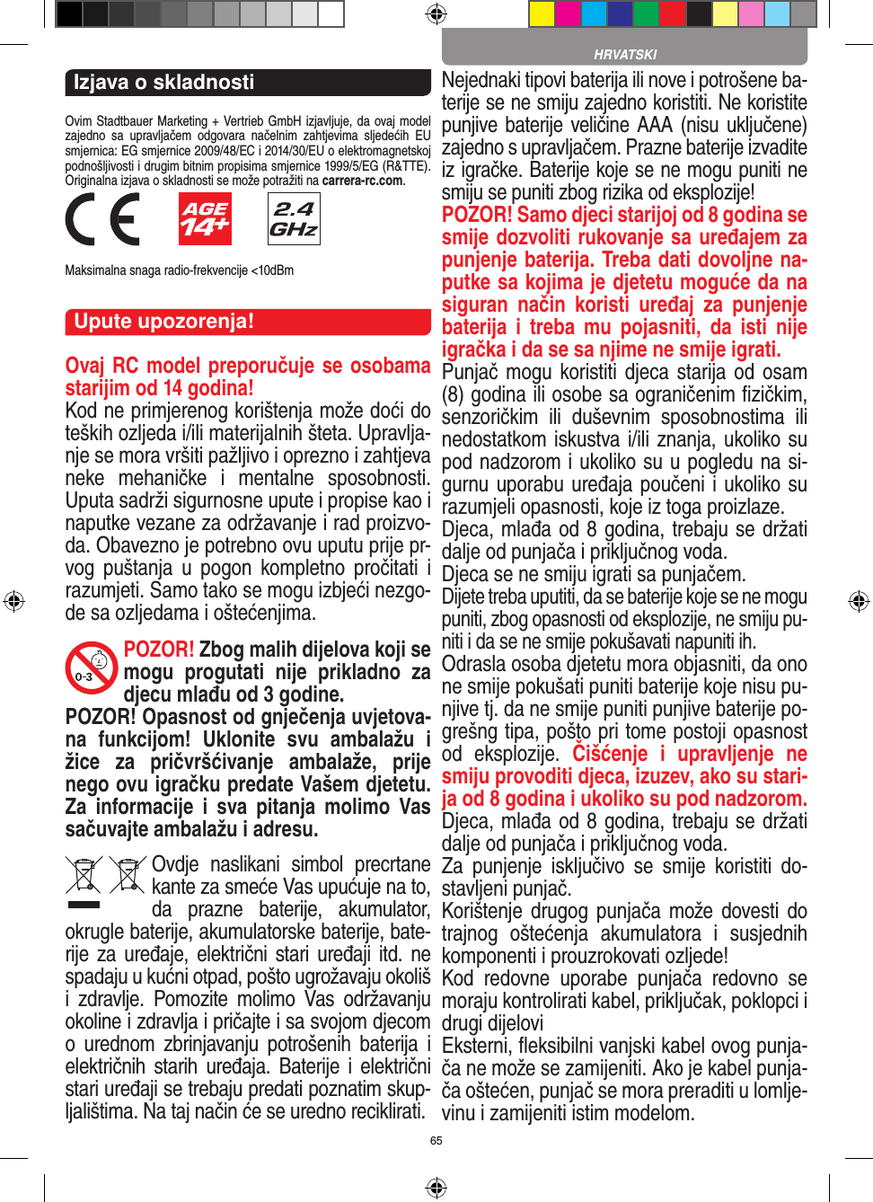 65Izjava o skladnostiOvim Stadtbauer Marketing + Vertrieb GmbH izjavljuje, da ovaj model zajedno  sa  upravljačem  odgovara  načelnim  zahtjevima  sljedećih  EU smjernica: EG smjernice 2009/48/EC i 2014/30/EU o elektromagnetskoj podnošljivosti i drugim bitnim propisima smjernice 1999/5/EG (R&amp;TTE). Originalna izjava o skladnosti se može potražiti na carrera-rc.com.            Maksimalna snaga radio-frekvencije &lt;10dBmUpute upozorenja!Ovaj RC model preporučuje se osobama starijim od 14 godina!Kod ne primjerenog korištenja može doći do teških ozljeda i/ili materijalnih šteta. Upravlja-nje se mora vršiti pažljivo i oprezno i zahtjeva neke  mehaničke  i  mentalne  sposobnosti. Uputa sadrži sigurnosne upute i propise kao i naputke vezane za održavanje i rad proizvo-da. Obavezno je potrebno ovu uputu prije pr-vog  puštanja  u  pogon  kompletno  pročitati  i razumjeti. Samo tako se mogu izbjeći nezgo-de sa ozljedama i oštećenjima. POZOR! Zbog malih dijelova koji se mogu  progutati  nije  prikladno  za djecu mlađu od 3 godine. POZOR! Opasnost od gnječenja uvjetova-na  funkcijom!  Uklonite  svu  ambalažu  i žice  za  pričvršćivanje  ambalaže,  prije nego ovu igračku predate  Vašem djetetu. Za  informacije  i  sva  pitanja  molimo  Vas sačuvajte ambalažu i adresu.Ovdje  naslikani  simbol  precrtane kante za smeće Vas upućuje na to, da  prazne  baterije,  akumulator, okrugle baterije, akumulatorske baterije, bate-rije za uređaje, električni  stari   uređaji itd.  ne spadaju u kućni otpad, pošto ugrožavaju okoliš i  zdravlje.  Pomozite  molimo  Vas  održavanju okoline i zdravlja i pričajte i sa svojom djecom o  urednom  zbrinjavanju  potrošenih  baterija  i električnih  starih  uređaja. Baterije  i  električni stari uređaji se trebaju predati poznatim skup-ljalištima. Na taj način će se uredno reciklirati. Nejednaki tipovi baterija ili nove i potrošene ba-terije se ne smiju zajedno koristiti. Ne koristite punjive baterije veličine AAA (nisu uključene) zajedno s upravljačem. Prazne baterije izvadite iz igračke. Baterije koje se ne mogu puniti ne smiju se puniti zbog rizika od eksplozije! POZOR! Samo djeci starijoj od 8 godina se smije dozvoliti rukovanje sa uređajem za punjenje baterija. Treba dati dovoljne na-putke sa kojima je djetetu moguće da na siguran  način  koristi  uređaj  za  punjenje baterija  i  treba  mu  pojasniti,  da  isti  nije igračka i da se sa njime ne smije igrati. Punjač mogu  koristiti djeca starija od  osam (8) godina ili osobe sa ograničenim ﬁzičkim, senzoričkim  ili  duševnim  sposobnostima  ili nedostatkom iskustva i/ili znanja, ukoliko su pod nadzorom i ukoliko su u pogledu na si-gurnu uporabu uređaja poučeni i ukoliko su razumjeli opasnosti, koje iz toga proizlaze. Djeca, mlađa od 8 godina, trebaju se držati dalje od punjača i priključnog voda.Djeca se ne smiju igrati sa punjačem.Dijete treba uputiti, da se baterije koje se ne mogu puniti, zbog opasnosti od eksplozije, ne smiju pu-niti i da se ne smije pokušavati napuniti ih.Odrasla osoba djetetu mora objasniti, da ono ne smije pokušati puniti baterije koje nisu pu-njive tj. da ne smije puniti punjive baterije po-grešng tipa, pošto pri tome postoji opasnost od  eksplozije.  Čišćenje  i  upravljenje  ne smiju provoditi djeca, izuzev, ako su stari-ja od 8 godina i ukoliko su pod nadzorom. Djeca, mlađa od 8 godina, trebaju se držati dalje od punjača i priključnog voda. Za  punjenje  isključivo  se  smije  koristiti  do-stavljeni punjač.Korištenje drugog  punjača  može dovesti do trajnog  oštećenja  akumulatora  i  susjednih komponenti i prouzrokovati ozljede!Kod  redovne  uporabe  punjača  redovno  se moraju kontrolirati kabel, priključak, poklopci i drugi dijeloviEksterni, ﬂeksibilni vanjski kabel ovog punja-ča ne može se zamijeniti. Ako je kabel punja-ča oštećen, punjač se mora preraditi u lomlje-vinu i zamijeniti istim modelom. HRVATSKI