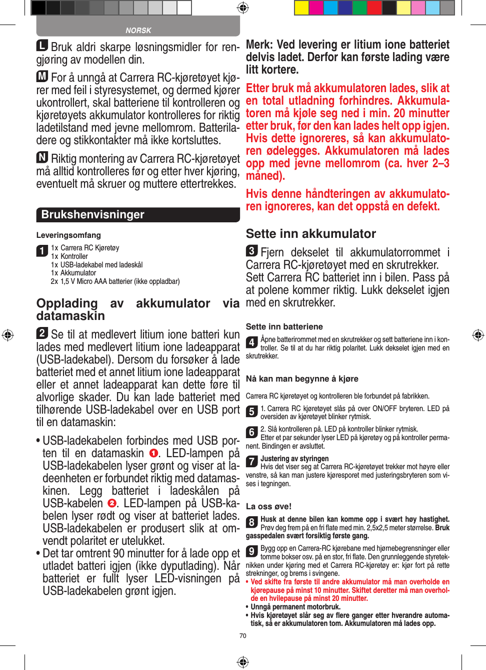 70LBruk aldri skarpe løsningsmidler for ren-gjøring av modellen din.MFor å unngå at Carrera RC-kjøretøyet kjø-rer med feil i styresystemet, og dermed kjører ukontrollert, skal batteriene til kontrolleren og kjøretøyets akkumulator kontrolleres for riktig ladetilstand med jevne mellomrom. Batterila-dere og stikkontakter må ikke kortsluttes. NRiktig montering av Carrera RC-kjøretøyet må alltid kontrolleres før og etter hver kjøring, eventuelt må skruer og muttere ettertrekkes.BrukshenvisningerLeveringsomfang11 x Carrera RC Kjøretøy 1 x Kontroller  1 x USB-ladekabel med ladeskål  1 x Akkumulator  2 x 1,5 V Micro AAA batterier (ikke oppladbar)Opplading  av  akkumulator  via  datamaskin2Se til at medlevert litium ione batteri kun lades med medlevert litium ione ladeapparat (USB-ladekabel). Dersom du forsøker å lade batteriet med et annet litium ione ladeapparat eller et annet ladeapparat  kan  dette føre til alvorlige skader. Du kan lade batteriet med tilhørende USB-ladekabel over en USB port til en datamaskin:•  USB-ladekabelen forbindes med USB por-ten  til  en  datamaskin  .  LED-lampen  på USB-ladekabelen lyser grønt og viser at la-deenheten er forbundet riktig med datamas-kinen.  Legg  batteriet  i  ladeskålen  på USB-kabelen  . LED-lampen  på  USB-ka-belen lyser rødt og viser at batteriet lades. USB-ladekabelen  er  produsert  slik  at  om-vendt polaritet er utelukket.•  Det tar omtrent 90 minutter for å lade opp et utladet batteri igjen (ikke dyputlading). Når batteriet  er  fullt  lyser  LED-visningen  på USB-ladekabelen grønt igjen. Merk: Ved levering er litium ione batteriet delvis ladet. Derfor kan første lading være litt kortere.Etter bruk må akkumulatoren lades, slik at en total utladning forhindres. Akkumula-toren må kjøle seg ned i min. 20 minutter etter bruk, før den kan lades helt opp igjen. Hvis dette ignoreres, så kan akkumulato-ren ødelegges.  Akkumulatoren må  lades opp med jevne mellomrom (ca. hver 2–3 måned). Hvis denne håndteringen av akkumulato-ren ignoreres, kan det oppstå en defekt.Sette inn akkumulator3Fjern  dekselet  til  akkumulatorrommet  i Carrera RC-kjøretøyet med en skrutrekker.Sett Carrera RC batteriet inn i bilen. Pass på at polene kommer riktig. Lukk dekselet igjen med en skrutrekker.Sette inn batteriene4Åpne batterirommet med en skrutrekker og sett batteriene inn i kon-troller. Se til at du har riktig polaritet. Lukk dekselet igjen med en skrutrekker.Nå kan man begynne å kjøreCarrera RC kjøretøyet og kontrolleren ble forbundet på fabrikken.51. Carrera RC kjøretøyet slås på over ON/OFF bryteren. LED på oversiden av kjøretøyet blinker rytmisk.62. Slå kontrolleren på. LED på kontroller blinker rytmisk.Etter et par sekunder lyser LED på kjøretøy og på kontroller perma-nent. Bindingen er avsluttet.7Justering av styringenHvis det viser seg at Carrera RC-kjøretøyet trekker mot høyre eller venstre, så kan man justere kjøresporet med justeringsbryteren som vi-ses i tegningen.La oss øve!8Husk at  denne bilen kan komme opp i svært høy  hastighet. Prøv deg frem på en fri ﬂate med min. 2,5x2,5 meter størrelse. Bruk gasspedalen svært forsiktig første gang.9Bygg opp en Carrera-RC kjørebane med hjørnebegrensninger eller tomme bokser osv. på en stor, fri ﬂate. Den grunnleggende styretek-nikken under kjøring med et Carrera RC-kjøretøy er: kjør fort på rette strekninger, og brems i svingene.•   Ved skifte fra første til andre akkumulator må man overholde en kjørepause på minst 10 minutter. Skiftet deretter må man overhol-de en hvilepause på minst 20 minutter.•   Unngå permanent motorbruk.•   Hvis kjøretøyet slår seg av ﬂere ganger etter hverandre automa-tisk, så er akkumulatoren tom. Akkumulatoren må lades opp. NORSK